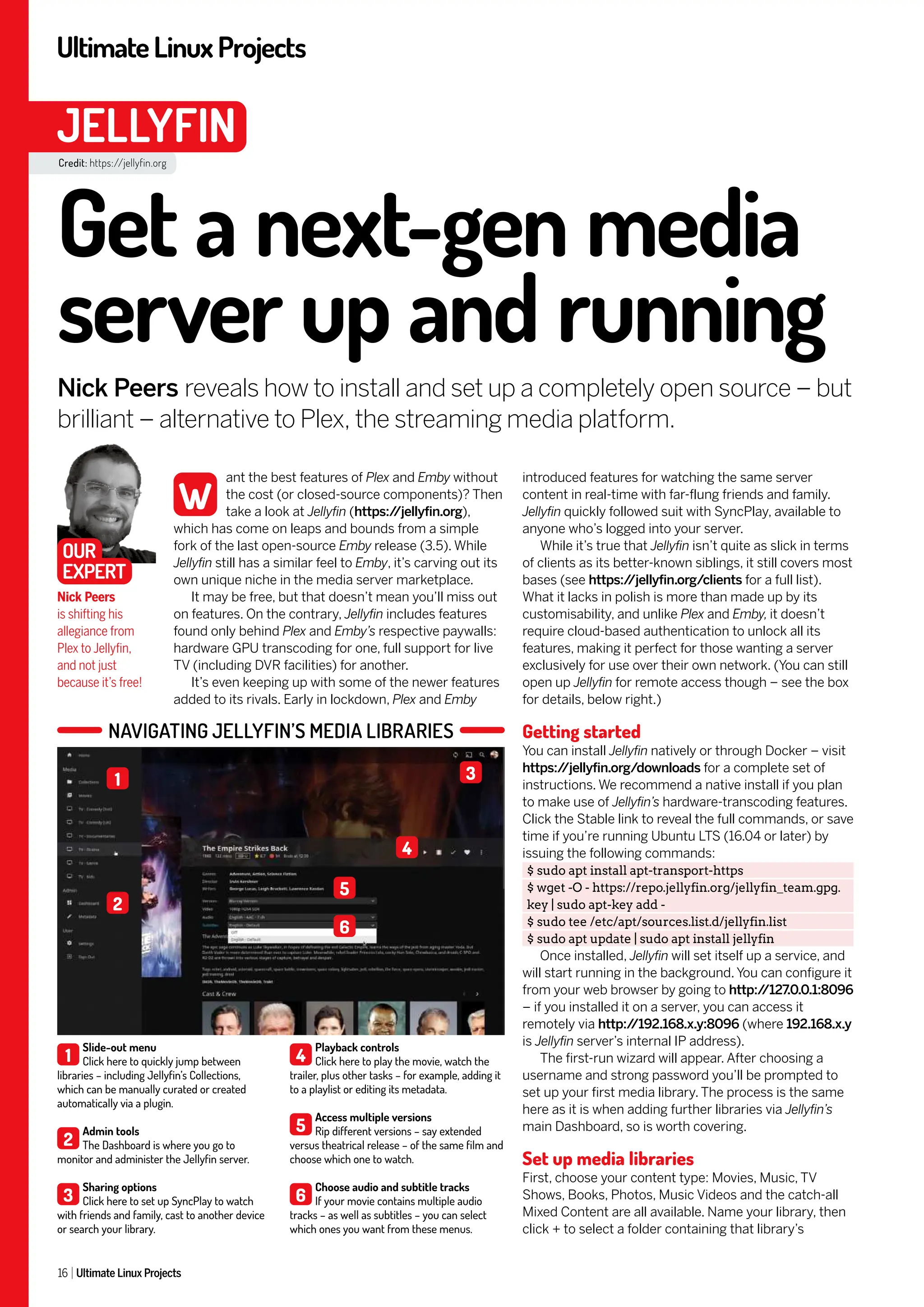 UltimateLinuxProjects
16 Ultimate Linux Projects
JELLYFIN
Credit: https://jellyfin.org
introduced features for watching the same server
content in real-time with far-flung friends and family.
Jellyfin quickly followed suit with SyncPlay, available to
anyone who’s logged into your server.
While it’s true that Jellyfin isn’t quite as slick in terms
of clients as its better-known siblings, it still covers most
bases (see https:/
/jellyfin.org/clients for a full list).
What it lacks in polish is more than made up by its
customisability, and unlike Plex and Emby, it doesn’t
require cloud-based authentication to unlock all its
features, making it perfect for those wanting a server
exclusively for use over their own network. (You can still
open up Jellyfin for remote access though – see the box
for details, below right.)
Getting started
You can install Jellyfin natively or through Docker – visit
https:/
/jellyfin.org/downloads for a complete set of
instructions. We recommend a native install if you plan
to make use of Jellyfin’s hardware-transcoding features.
Click the Stable link to reveal the full commands, or save
time if you’re running Ubuntu LTS (16.04 or later) by
issuing the following commands:
$ sudo apt install apt-transport-https
$ wget -O - https://repo.jellyfin.org/jellyfin_team.gpg.
key | sudo apt-key add -
$ sudo tee /etc/apt/sources.list.d/jellyfin.list
$ sudo apt update | sudo apt install jellyfin
Once installed, Jellyfin will set itself up a service, and
will start running in the background. You can configure it
from your web browser by going to http:/
/127.0.0.1:8096
– if you installed it on a server, you can access it
remotely via http:/
/192.168.x.y:8096 (where 192.168.x.y
is Jellyfin server’s internal IP address).
The first-run wizard will appear. After choosing a
username and strong password you’ll be prompted to
set up your first media library. The process is the same
here as it is when adding further libraries via Jellyfin’s
main Dashboard, so is worth covering.
Set up media libraries
First, choose your content type: Movies, Music, TV
Shows, Books, Photos, Music Videos and the catch-all
Mixed Content are all available. Name your library, then
click + to select a folder containing that library’s
ant the best features of Plex and Emby without
the cost (or closed-source components)? Then
take a look at Jellyfin (https:/
/jellyfin.org),
which has come on leaps and bounds from a simple
fork of the last open-source Emby release (3.5). While
Jellyfin still has a similar feel to Emby, it’s carving out its
own unique niche in the media server marketplace.
It may be free, but that doesn’t mean you’ll miss out
on features. On the contrary, Jellyfin includes features
found only behind Plex and Emby’s respective paywalls:
hardware GPU transcoding for one, full support for live
TV (including DVR facilities) for another.
It’s even keeping up with some of the newer features
added to its rivals. Early in lockdown, Plex and Emby
Get a next-gen media
server up and running
Nick Peers reveals how to install and set up a completely open source – but
brilliant – alternative to Plex, the streaming media platform.
Nick Peers
is shifting his
allegiance from
Plex to Jellyfin,
and not just
because it’s free!
W
OUR
EXPERT
NAVIGATING JELLYFIN’S MEDIA LIBRARIES
1
Slide-out menu
Click here to quickly jump between
libraries – including Jellyfin’s Collections,
which can be manually curated or created
automatically via a plugin.
2
Admin tools
The Dashboard is where you go to
monitor and administer the Jellyfin server.
3
Sharing options
Click here to set up SyncPlay to watch
with friends and family, cast to another device
or search your library.
4
Playback controls
Click here to play the movie, watch the
trailer, plus other tasks – for example, adding it
to a playlist or editing its metadata.
5
Access multiple versions
Rip different versions – say extended
versus theatrical release – of the same film and
choose which one to watch.
6
Choose audio and subtitle tracks
If your movie contains multiple audio
tracks – as well as subtitles – you can select
which ones you want from these menus.
1
4
5
6
3
2
 