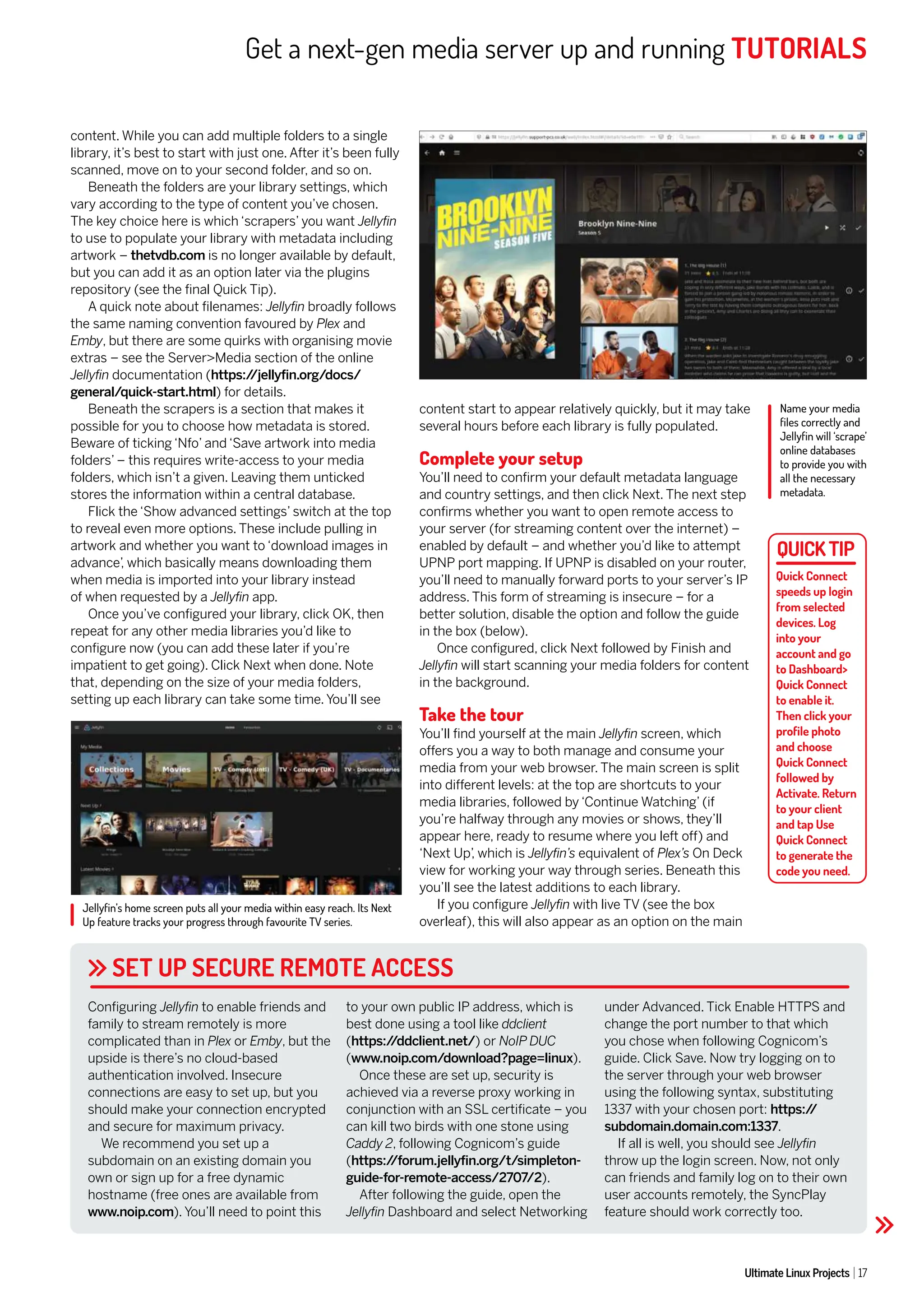 Get a next-gen media server up and running TUTORIALS
Ultimate Linux Projects 17
Name your media
files correctly and
Jellyfin will ‘scrape’
online databases
to provide you with
all the necessary
metadata.
Jellyfin’s home screen puts all your media within easy reach. Its Next
Up feature tracks your progress through favourite TV series.
SET UP SECURE REMOTE ACCESS
content. While you can add multiple folders to a single
library, it’s best to start with just one. After it’s been fully
scanned, move on to your second folder, and so on.
Beneath the folders are your library settings, which
vary according to the type of content you’ve chosen.
The key choice here is which ‘scrapers’ you want Jellyfin
to use to populate your library with metadata including
artwork – thetvdb.com is no longer available by default,
but you can add it as an option later via the plugins
repository (see the final Quick Tip).
A quick note about filenames: Jellyfin broadly follows
the same naming convention favoured by Plex and
Emby, but there are some quirks with organising movie
extras – see the Server>Media section of the online
Jellyfin documentation (https:/
/jellyfin.org/docs/
general/quick-start.html) for details.
Beneath the scrapers is a section that makes it
possible for you to choose how metadata is stored.
Beware of ticking ‘Nfo’ and ‘Save artwork into media
folders’ – this requires write-access to your media
folders, which isn’t a given. Leaving them unticked
stores the information within a central database.
Flick the ‘Show advanced settings’ switch at the top
to reveal even more options. These include pulling in
artwork and whether you want to ‘download images in
advance’
, which basically means downloading them
when media is imported into your library instead
of when requested by a Jellyfin app.
Once you’ve configured your library, click OK, then
repeat for any other media libraries you’d like to
configure now (you can add these later if you’re
impatient to get going). Click Next when done. Note
that, depending on the size of your media folders,
setting up each library can take some time. You’ll see
content start to appear relatively quickly, but it may take
several hours before each library is fully populated.
Complete your setup
You’ll need to confirm your default metadata language
and country settings, and then click Next. The next step
confirms whether you want to open remote access to
your server (for streaming content over the internet) –
enabled by default – and whether you’d like to attempt
UPNP port mapping. If UPNP is disabled on your router,
you’ll need to manually forward ports to your server’s IP
address. This form of streaming is insecure – for a
better solution, disable the option and follow the guide
in the box (below).
Once configured, click Next followed by Finish and
Jellyfin will start scanning your media folders for content
in the background.
Take the tour
You’ll find yourself at the main Jellyfin screen, which
offers you a way to both manage and consume your
media from your web browser. The main screen is split
into different levels: at the top are shortcuts to your
media libraries, followed by ‘Continue Watching’ (if
you’re halfway through any movies or shows, they’ll
appear here, ready to resume where you left off) and
‘Next Up’
, which is Jellyfin’s equivalent of Plex’s On Deck
view for working your way through series. Beneath this
you’ll see the latest additions to each library.
If you configure Jellyfin with live TV (see the box
overleaf), this will also appear as an option on the main
Configuring Jellyfin to enable friends and
family to stream remotely is more
complicated than in Plex or Emby, but the
upside is there’s no cloud-based
authentication involved. Insecure
connections are easy to set up, but you
should make your connection encrypted
and secure for maximum privacy.
We recommend you set up a
subdomain on an existing domain you
own or sign up for a free dynamic
hostname (free ones are available from
www.noip.com). You’ll need to point this
to your own public IP address, which is
best done using a tool like ddclient
(https:/
/ddclient.net/) or NoIP DUC
(www.noip.com/download?page=linux).
Once these are set up, security is
achieved via a reverse proxy working in
conjunction with an SSL certificate – you
can kill two birds with one stone using
Caddy 2, following Cognicom’s guide
(https:/
/forum.jellyfin.org/t/simpleton-
guide-for-remote-access/2707/2).
After following the guide, open the
Jellyfin Dashboard and select Networking
under Advanced. Tick Enable HTTPS and
change the port number to that which
you chose when following Cognicom’s
guide. Click Save. Now try logging on to
the server through your web browser
using the following syntax, substituting
1337 with your chosen port: https:/
/
subdomain.domain.com:1337.
If all is well, you should see Jellyfin
throw up the login screen. Now, not only
can friends and family log on to their own
user accounts remotely, the SyncPlay
feature should work correctly too.
Quick Connect
speeds up login
from selected
devices. Log
into your
account and go
to Dashboard>
Quick Connect
to enable it.
Then click your
profile photo
and choose
Quick Connect
followed by
Activate. Return
to your client
and tap Use
Quick Connect
to generate the
code you need.
 