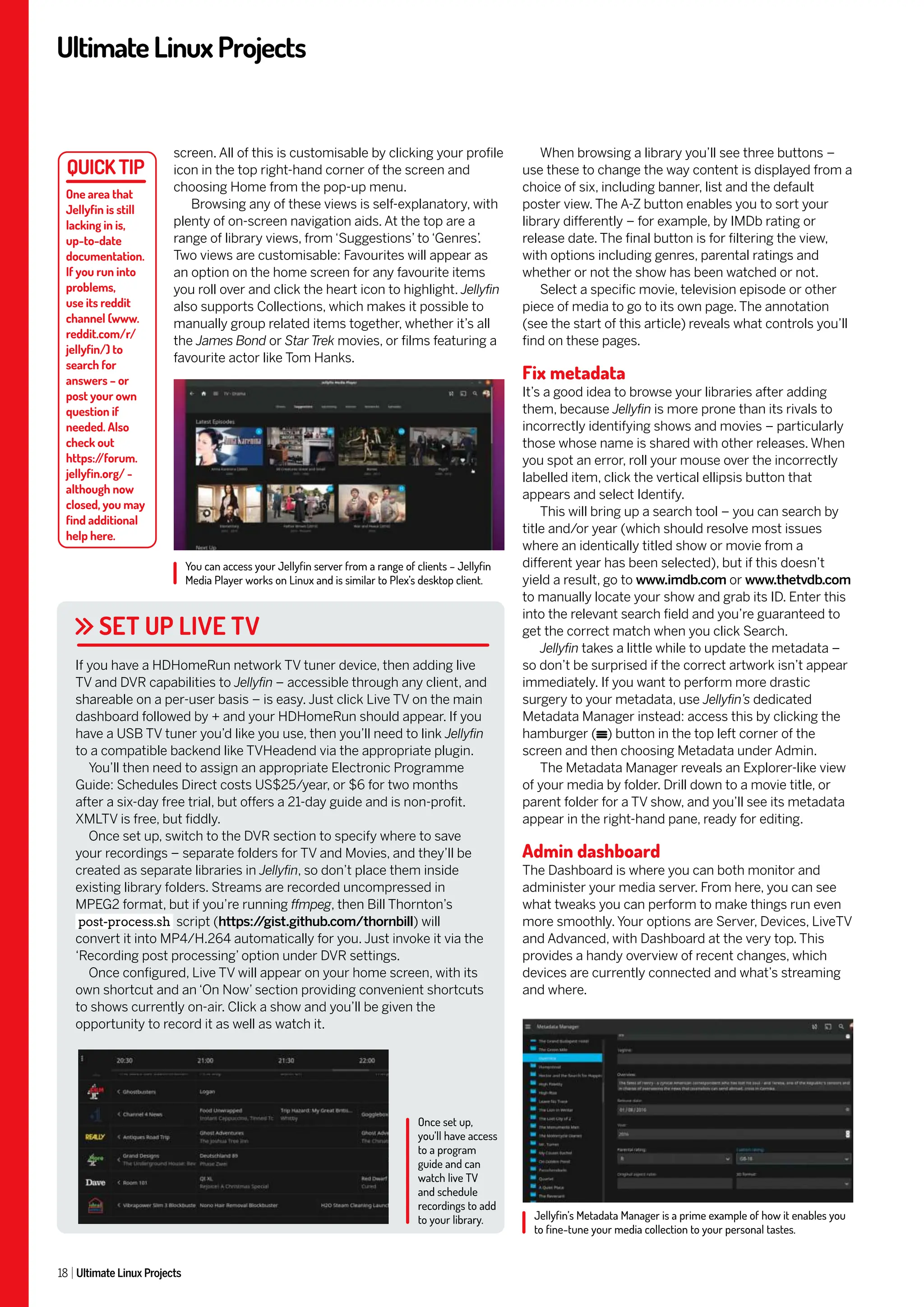 UltimateLinuxProjects
18 Ultimate Linux Projects
When browsing a library you’ll see three buttons –
use these to change the way content is displayed from a
choice of six, including banner, list and the default
poster view. The A-Z button enables you to sort your
library differently – for example, by IMDb rating or
release date. The final button is for filtering the view,
with options including genres, parental ratings and
whether or not the show has been watched or not.
Select a specific movie, television episode or other
piece of media to go to its own page. The annotation
(see the start of this article) reveals what controls you’ll
find on these pages.
Fix metadata
It’s a good idea to browse your libraries after adding
them, because Jellyfin is more prone than its rivals to
incorrectly identifying shows and movies – particularly
those whose name is shared with other releases. When
you spot an error, roll your mouse over the incorrectly
labelled item, click the vertical ellipsis button that
appears and select Identify.
This will bring up a search tool – you can search by
title and/or year (which should resolve most issues
where an identically titled show or movie from a
different year has been selected), but if this doesn’t
yield a result, go to www.imdb.com or www.thetvdb.com
to manually locate your show and grab its ID. Enter this
into the relevant search field and you’re guaranteed to
get the correct match when you click Search.
Jellyfin takes a little while to update the metadata –
so don’t be surprised if the correct artwork isn’t appear
immediately. If you want to perform more drastic
surgery to your metadata, use Jellyfin’s dedicated
Metadata Manager instead: access this by clicking the
hamburger ( ) button in the top left corner of the
screen and then choosing Metadata under Admin.
The Metadata Manager reveals an Explorer-like view
of your media by folder. Drill down to a movie title, or
parent folder for a TV show, and you’ll see its metadata
appear in the right-hand pane, ready for editing.
Admin dashboard
The Dashboard is where you can both monitor and
administer your media server. From here, you can see
what tweaks you can perform to make things run even
more smoothly. Your options are Server, Devices, LiveTV
and Advanced, with Dashboard at the very top. This
provides a handy overview of recent changes, which
devices are currently connected and what’s streaming
and where.
screen. All of this is customisable by clicking your profile
icon in the top right-hand corner of the screen and
choosing Home from the pop-up menu.
Browsing any of these views is self-explanatory, with
plenty of on-screen navigation aids. At the top are a
range of library views, from ‘Suggestions’ to ‘Genres’
.
Two views are customisable: Favourites will appear as
an option on the home screen for any favourite items
you roll over and click the heart icon to highlight. Jellyfin
also supports Collections, which makes it possible to
manually group related items together, whether it’s all
the James Bond or Star Trek movies, or films featuring a
favourite actor like Tom Hanks.
SET UP LIVE TV
If you have a HDHomeRun network TV tuner device, then adding live
TV and DVR capabilities to Jellyfin – accessible through any client, and
shareable on a per-user basis – is easy. Just click Live TV on the main
dashboard followed by + and your HDHomeRun should appear. If you
have a USB TV tuner you’d like you use, then you’ll need to link Jellyfin
to a compatible backend like TVHeadend via the appropriate plugin.
You’ll then need to assign an appropriate Electronic Programme
Guide: Schedules Direct costs US$25/year, or $6 for two months
after a six-day free trial, but offers a 21-day guide and is non-profit.
XMLTV is free, but fiddly.
Once set up, switch to the DVR section to specify where to save
your recordings – separate folders for TV and Movies, and they’ll be
created as separate libraries in Jellyfin, so don’t place them inside
existing library folders. Streams are recorded uncompressed in
MPEG2 format, but if you’re running ffmpeg, then Bill Thornton’s
post-process.sh script (https:/
/gist.github.com/thornbill) will
convert it into MP4/H.264 automatically for you. Just invoke it via the
‘Recording post processing’ option under DVR settings.
Once configured, Live TV will appear on your home screen, with its
own shortcut and an ‘On Now’ section providing convenient shortcuts
to shows currently on-air. Click a show and you’ll be given the
opportunity to record it as well as watch it.
One area that
Jellyfin is still
lacking in is,
up-to-date
documentation.
If you run into
problems,
use its reddit
channel (www.
reddit.com/r/
jellyfin/) to
search for
answers – or
post your own
question if
needed. Also
check out
https:/
/forum.
jellyfin.org/ -
although now
closed, you may
find additional
help here.
Once set up,
you’ll have access
to a program
guide and can
watch live TV
and schedule
recordings to add
to your library.
You can access your Jellyfin server from a range of clients – Jellyfin
Media Player works on Linux and is similar to Plex’s desktop client.
Jellyfin’s Metadata Manager is a prime example of how it enables you
to fine-tune your media collection to your personal tastes.
 