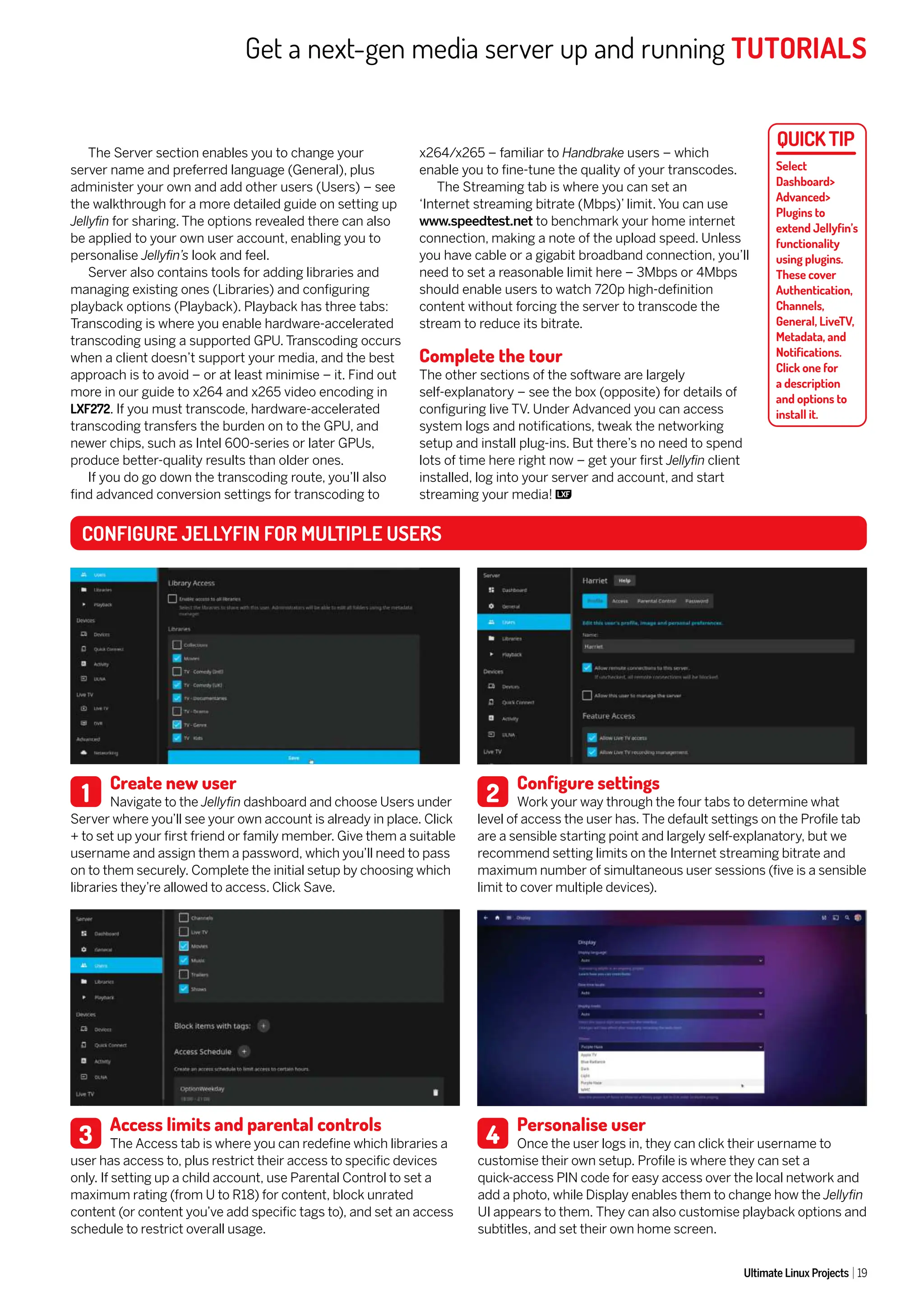 Get a next-gen media server up and running TUTORIALS
Ultimate Linux Projects 19
Select
Dashboard>
Advanced>
Plugins to
extend Jellyfin’s
functionality
using plugins.
These cover
Authentication,
Channels,
General, LiveTV,
Metadata, and
Notifications.
Click one for
a description
and options to
install it.
Create new user
Navigate to the Jellyfin dashboard and choose Users under
Server where you’ll see your own account is already in place. Click
+ to set up your first friend or family member. Give them a suitable
username and assign them a password, which you’ll need to pass
on to them securely. Complete the initial setup by choosing which
libraries they’re allowed to access. Click Save.
Access limits and parental controls
The Access tab is where you can redefine which libraries a
user has access to, plus restrict their access to specific devices
only. If setting up a child account, use Parental Control to set a
maximum rating (from U to R18) for content, block unrated
content (or content you’ve add specific tags to), and set an access
schedule to restrict overall usage.
Configure settings
Work your way through the four tabs to determine what
level of access the user has. The default settings on the Profile tab
are a sensible starting point and largely self-explanatory, but we
recommend setting limits on the Internet streaming bitrate and
maximum number of simultaneous user sessions (five is a sensible
limit to cover multiple devices).
Personalise user
Once the user logs in, they can click their username to
customise their own setup. Profile is where they can set a
quick-access PIN code for easy access over the local network and
add a photo, while Display enables them to change how the Jellyfin
UI appears to them. They can also customise playback options and
subtitles, and set their own home screen.
CONFIGURE JELLYFIN FOR MULTIPLE USERS
1
3
2
4
The Server section enables you to change your
server name and preferred language (General), plus
administer your own and add other users (Users) – see
the walkthrough for a more detailed guide on setting up
Jellyfin for sharing. The options revealed there can also
be applied to your own user account, enabling you to
personalise Jellyfin’s look and feel.
Server also contains tools for adding libraries and
managing existing ones (Libraries) and configuring
playback options (Playback). Playback has three tabs:
Transcoding is where you enable hardware-accelerated
transcoding using a supported GPU. Transcoding occurs
when a client doesn’t support your media, and the best
approach is to avoid – or at least minimise – it. Find out
more in our guide to x264 and x265 video encoding in
LXF272. If you must transcode, hardware-accelerated
transcoding transfers the burden on to the GPU, and
newer chips, such as Intel 600-series or later GPUs,
produce better-quality results than older ones.
If you do go down the transcoding route, you’ll also
find advanced conversion settings for transcoding to
x264/x265 – familiar to Handbrake users – which
enable you to fine-tune the quality of your transcodes.
The Streaming tab is where you can set an
‘Internet streaming bitrate (Mbps)’ limit. You can use
www.speedtest.net to benchmark your home internet
connection, making a note of the upload speed. Unless
you have cable or a gigabit broadband connection, you’ll
need to set a reasonable limit here – 3Mbps or 4Mbps
should enable users to watch 720p high-definition
content without forcing the server to transcode the
stream to reduce its bitrate.
Complete the tour
The other sections of the software are largely
self-explanatory – see the box (opposite) for details of
configuring live TV. Under Advanced you can access
system logs and notifications, tweak the networking
setup and install plug-ins. But there’s no need to spend
lots of time here right now – get your first Jellyfin client
installed, log into your server and account, and start
streaming your media!
 