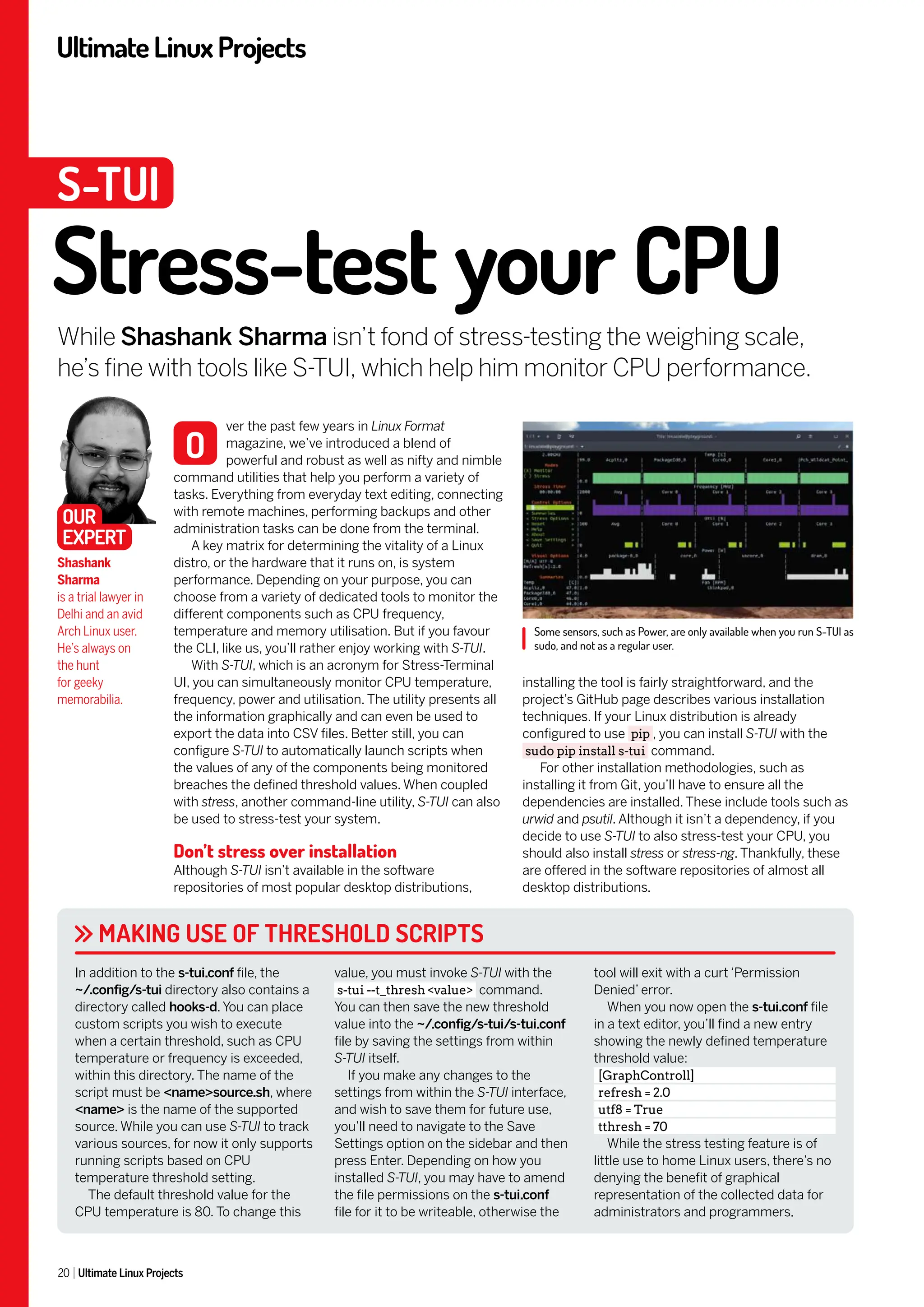 UltimateLinuxProjects
20 Ultimate Linux Projects
installing the tool is fairly straightforward, and the
project’s GitHub page describes various installation
techniques. If your Linux distribution is already
configured to use pip , you can install S-TUI with the
sudo pip install s-tui command.
For other installation methodologies, such as
installing it from Git, you’ll have to ensure all the
dependencies are installed. These include tools such as
urwid and psutil. Although it isn’t a dependency, if you
decide to use S-TUI to also stress-test your CPU, you
should also install stress or stress-ng. Thankfully, these
are offered in the software repositories of almost all
desktop distributions.
ver the past few years in Linux Format
magazine, we’ve introduced a blend of
powerful and robust as well as nifty and nimble
command utilities that help you perform a variety of
tasks. Everything from everyday text editing, connecting
with remote machines, performing backups and other
administration tasks can be done from the terminal.
A key matrix for determining the vitality of a Linux
distro, or the hardware that it runs on, is system
performance. Depending on your purpose, you can
choose from a variety of dedicated tools to monitor the
different components such as CPU frequency,
temperature and memory utilisation. But if you favour
the CLI, like us, you’ll rather enjoy working with S-TUI.
With S-TUI, which is an acronym for Stress-Terminal
UI, you can simultaneously monitor CPU temperature,
frequency, power and utilisation. The utility presents all
the information graphically and can even be used to
export the data into CSV files. Better still, you can
configure S-TUI to automatically launch scripts when
the values of any of the components being monitored
breaches the defined threshold values. When coupled
with stress, another command-line utility, S-TUI can also
be used to stress-test your system.
Don’t stress over installation
Although S-TUI isn’t available in the software
repositories of most popular desktop distributions,
Some sensors, such as Power, are only available when you run S-TUI as
sudo, and not as a regular user.
Stress-test your CPU
While Shashank Sharma isn’t fond of stress-testing the weighing scale,
he’s fine with tools like S-TUI, which help him monitor CPU performance.
Shashank
Sharma
is a trial lawyer in
Delhi and an avid
Arch Linux user.
He’s always on
the hunt
for geeky
memorabilia.
O
S-TUI
MAKING USE OF THRESHOLD SCRIPTS
In addition to the s-tui.conf file, the
~/.config/s-tui directory also contains a
directory called hooks-d. You can place
custom scripts you wish to execute
when a certain threshold, such as CPU
temperature or frequency is exceeded,
within this directory. The name of the
script must be <name>source.sh, where
<name> is the name of the supported
source. While you can use S-TUI to track
various sources, for now it only supports
running scripts based on CPU
temperature threshold setting.
The default threshold value for the
CPU temperature is 80. To change this
value, you must invoke S-TUI with the
s-tui --t_thresh <value> command.
You can then save the new threshold
value into the ~/.config/s-tui/s-tui.conf
file by saving the settings from within
S-TUI itself.
If you make any changes to the
settings from within the S-TUI interface,
and wish to save them for future use,
you’ll need to navigate to the Save
Settings option on the sidebar and then
press Enter. Depending on how you
installed S-TUI, you may have to amend
the file permissions on the s-tui.conf
file for it to be writeable, otherwise the
tool will exit with a curt ‘Permission
Denied’ error.
When you now open the s-tui.conf file
in a text editor, you’ll find a new entry
showing the newly defined temperature
threshold value:
[GraphControll]
refresh = 2.0
utf8 = True
tthresh = 70
While the stress testing feature is of
little use to home Linux users, there’s no
denying the benefit of graphical
representation of the collected data for
administrators and programmers.
OUR
EXPERT
 