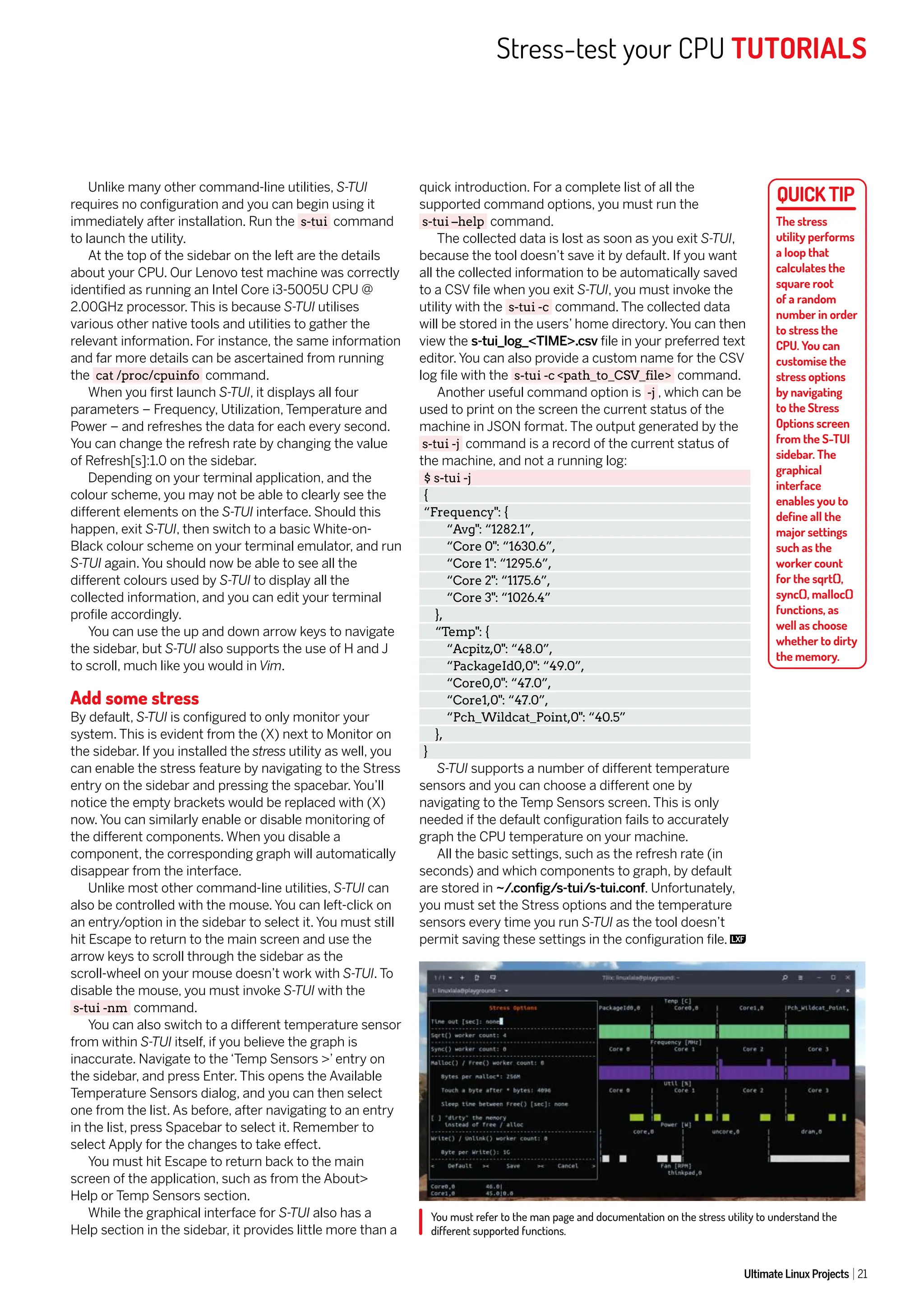 Stress-test your CPU TUTORIALS
Ultimate Linux Projects 21
You must refer to the man page and documentation on the stress utility to understand the
different supported functions.
Unlike many other command-line utilities, S-TUI
requires no configuration and you can begin using it
immediately after installation. Run the s-tui command
to launch the utility.
At the top of the sidebar on the left are the details
about your CPU. Our Lenovo test machine was correctly
identified as running an Intel Core i3-5005U CPU @
2.00GHz processor. This is because S-TUI utilises
various other native tools and utilities to gather the
relevant information. For instance, the same information
and far more details can be ascertained from running
the cat /proc/cpuinfo command.
When you first launch S-TUI, it displays all four
parameters – Frequency, Utilization, Temperature and
Power – and refreshes the data for each every second.
You can change the refresh rate by changing the value
of Refresh[s]:1.0 on the sidebar.
Depending on your terminal application, and the
colour scheme, you may not be able to clearly see the
different elements on the S-TUI interface. Should this
happen, exit S-TUI, then switch to a basic White-on-
Black colour scheme on your terminal emulator, and run
S-TUI again. You should now be able to see all the
different colours used by S-TUI to display all the
collected information, and you can edit your terminal
profile accordingly.
You can use the up and down arrow keys to navigate
the sidebar, but S-TUI also supports the use of H and J
to scroll, much like you would in Vim.
Add some stress
By default, S-TUI is configured to only monitor your
system. This is evident from the (X) next to Monitor on
the sidebar. If you installed the stress utility as well, you
can enable the stress feature by navigating to the Stress
entry on the sidebar and pressing the spacebar. You’ll
notice the empty brackets would be replaced with (X)
now. You can similarly enable or disable monitoring of
the different components. When you disable a
component, the corresponding graph will automatically
disappear from the interface.
Unlike most other command-line utilities, S-TUI can
also be controlled with the mouse. You can left-click on
an entry/option in the sidebar to select it. You must still
hit Escape to return to the main screen and use the
arrow keys to scroll through the sidebar as the
scroll-wheel on your mouse doesn’t work with S-TUI. To
disable the mouse, you must invoke S-TUI with the
s-tui -nm command.
You can also switch to a different temperature sensor
from within S-TUI itself, if you believe the graph is
inaccurate. Navigate to the ‘Temp Sensors >’ entry on
the sidebar, and press Enter. This opens the Available
Temperature Sensors dialog, and you can then select
one from the list. As before, after navigating to an entry
in the list, press Spacebar to select it. Remember to
select Apply for the changes to take effect.
You must hit Escape to return back to the main
screen of the application, such as from the About>
Help or Temp Sensors section.
While the graphical interface for S-TUI also has a
Help section in the sidebar, it provides little more than a
quick introduction. For a complete list of all the
supported command options, you must run the
s-tui –help command.
The collected data is lost as soon as you exit S-TUI,
because the tool doesn’t save it by default. If you want
all the collected information to be automatically saved
to a CSV file when you exit S-TUI, you must invoke the
utility with the s-tui -c command. The collected data
will be stored in the users’ home directory. You can then
view the s-tui_log_<TIME>.csv file in your preferred text
editor. You can also provide a custom name for the CSV
log file with the s-tui -c <path_to_CSV_file> command.
Another useful command option is -j , which can be
used to print on the screen the current status of the
machine in JSON format. The output generated by the
s-tui -j command is a record of the current status of
the machine, and not a running log:
$ s-tui -j
{
“Frequency": {
“Avg": “1282.1”,
“Core 0": “1630.6”,
“Core 1": “1295.6”,
“Core 2": “1175.6”,
“Core 3": “1026.4”
},
“Temp": {
“Acpitz,0": “48.0”,
“PackageId0,0": “49.0”,
“Core0,0": “47.0”,
“Core1,0": “47.0”,
“Pch_Wildcat_Point,0": “40.5”
},
}
S-TUI supports a number of different temperature
sensors and you can choose a different one by
navigating to the Temp Sensors screen. This is only
needed if the default configuration fails to accurately
graph the CPU temperature on your machine.
All the basic settings, such as the refresh rate (in
seconds) and which components to graph, by default
are stored in ~/.config/s-tui/s-tui.conf. Unfortunately,
you must set the Stress options and the temperature
sensors every time you run S-TUI as the tool doesn’t
permit saving these settings in the configuration file.
The stress
utility performs
a loop that
calculates the
square root
of a random
number in order
to stress the
CPU. You can
customise the
stress options
by navigating
to the Stress
Options screen
from the S-TUI
sidebar. The
graphical
interface
enables you to
define all the
major settings
such as the
worker count
for the sqrt(),
sync(), malloc()
functions, as
well as choose
whether to dirty
the memory.
 