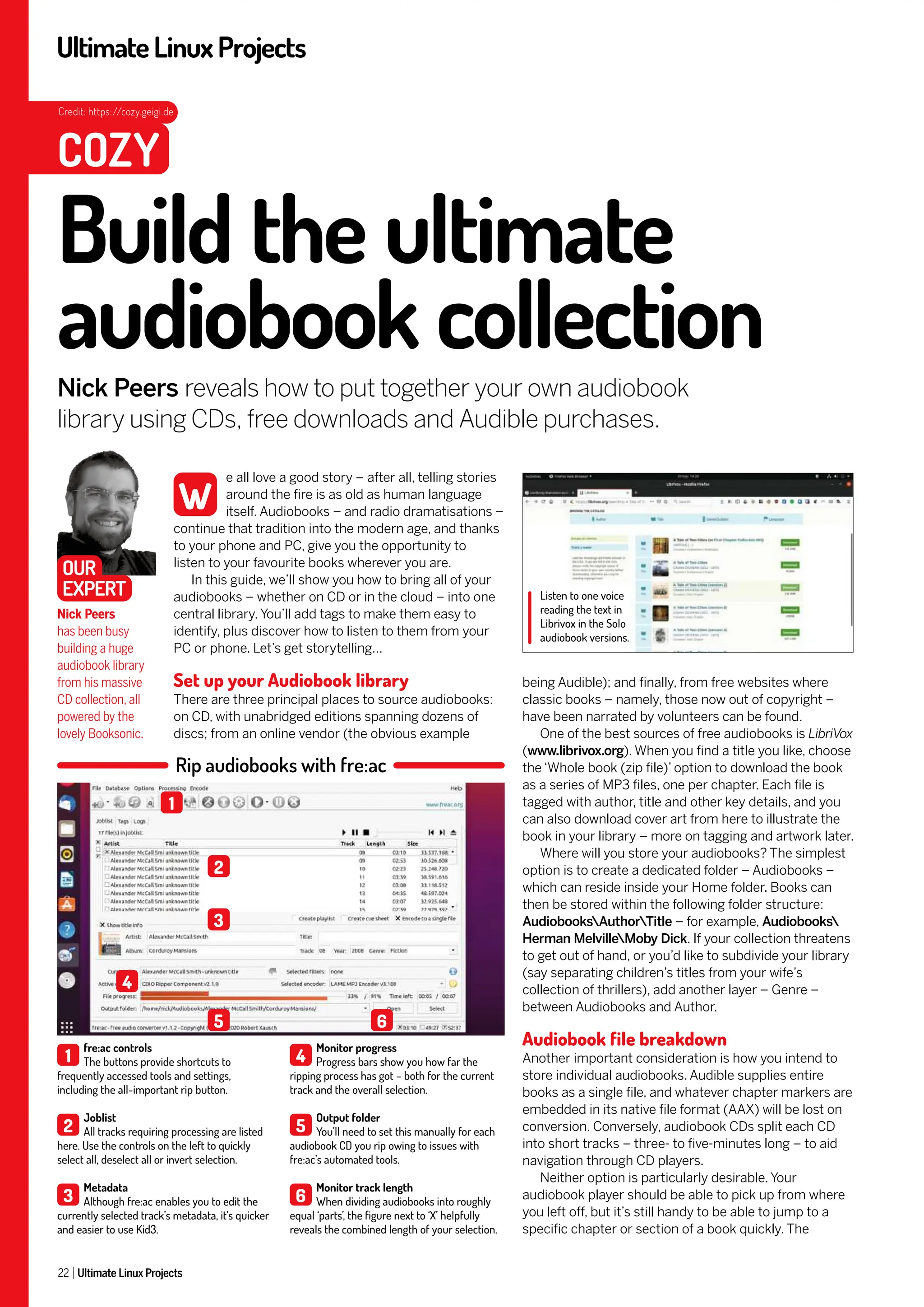 UltimateLinuxProjects
22 Ultimate Linux Projects
being Audible); and finally, from free websites where
classic books – namely, those now out of copyright –
have been narrated by volunteers can be found.
One of the best sources of free audiobooks is LibriVox
(www.librivox.org). When you find a title you like, choose
the ‘Whole book (zip file)’ option to download the book
as a series of MP3 files, one per chapter. Each file is
tagged with author, title and other key details, and you
can also download cover art from here to illustrate the
book in your library – more on tagging and artwork later.
Where will you store your audiobooks? The simplest
option is to create a dedicated folder – Audiobooks –
which can reside inside your Home folder. Books can
then be stored within the following folder structure:
AudiobooksAuthorTitle – for example, Audiobooks
Herman MelvilleMoby Dick. If your collection threatens
to get out of hand, or you’d like to subdivide your library
(say separating children’s titles from your wife’s
collection of thrillers), add another layer – Genre –
between Audiobooks and Author.
Audiobook file breakdown
Another important consideration is how you intend to
store individual audiobooks. Audible supplies entire
books as a single file, and whatever chapter markers are
embedded in its native file format (AAX) will be lost on
conversion. Conversely, audiobook CDs split each CD
into short tracks – three- to five-minutes long – to aid
navigation through CD players.
Neither option is particularly desirable. Your
audiobook player should be able to pick up from where
you left off, but it’s still handy to be able to jump to a
specific chapter or section of a book quickly. The
e all love a good story – after all, telling stories
around the fire is as old as human language
itself. Audiobooks – and radio dramatisations –
continue that tradition into the modern age, and thanks
to your phone and PC, give you the opportunity to
listen to your favourite books wherever you are.
In this guide, we’ll show you how to bring all of your
audiobooks – whether on CD or in the cloud – into one
central library. You’ll add tags to make them easy to
identify, plus discover how to listen to them from your
PC or phone. Let’s get storytelling…
Set up your Audiobook library
There are three principal places to source audiobooks:
on CD, with unabridged editions spanning dozens of
discs; from an online vendor (the obvious example
Listen to one voice
reading the text in
Librivox in the Solo
audiobook versions.
Build the ultimate
audiobook collection
Nick Peers reveals how to put together your own audiobook
library using CDs, free downloads and Audible purchases.
Nick Peers
has been busy
building a huge
audiobook library
from his massive
CD collection, all
powered by the
lovely Booksonic.
W
COZY
OUR
EXPERT
Credit: https://cozy.geigi.de
Rip audiobooks with fre:ac
1
fre:ac controls
The buttons provide shortcuts to
frequently accessed tools and settings,
including the all-important rip button.
2
Joblist
All tracks requiring processing are listed
here. Use the controls on the left to quickly
select all, deselect all or invert selection.
3
Metadata
Although fre:ac enables you to edit the
currently selected track’s metadata, it’s quicker
and easier to use Kid3.
4
Monitor progress
Progress bars show you how far the
ripping process has got – both for the current
track and the overall selection.
5
Output folder
You’ll need to set this manually for each
audiobook CD you rip owing to issues with
fre:ac’s automated tools.
6
Monitor track length
When dividing audiobooks into roughly
equal ‘parts’, the figure next to ‘X’ helpfully
reveals the combined length of your selection.
1
2
3
4
5 6
 