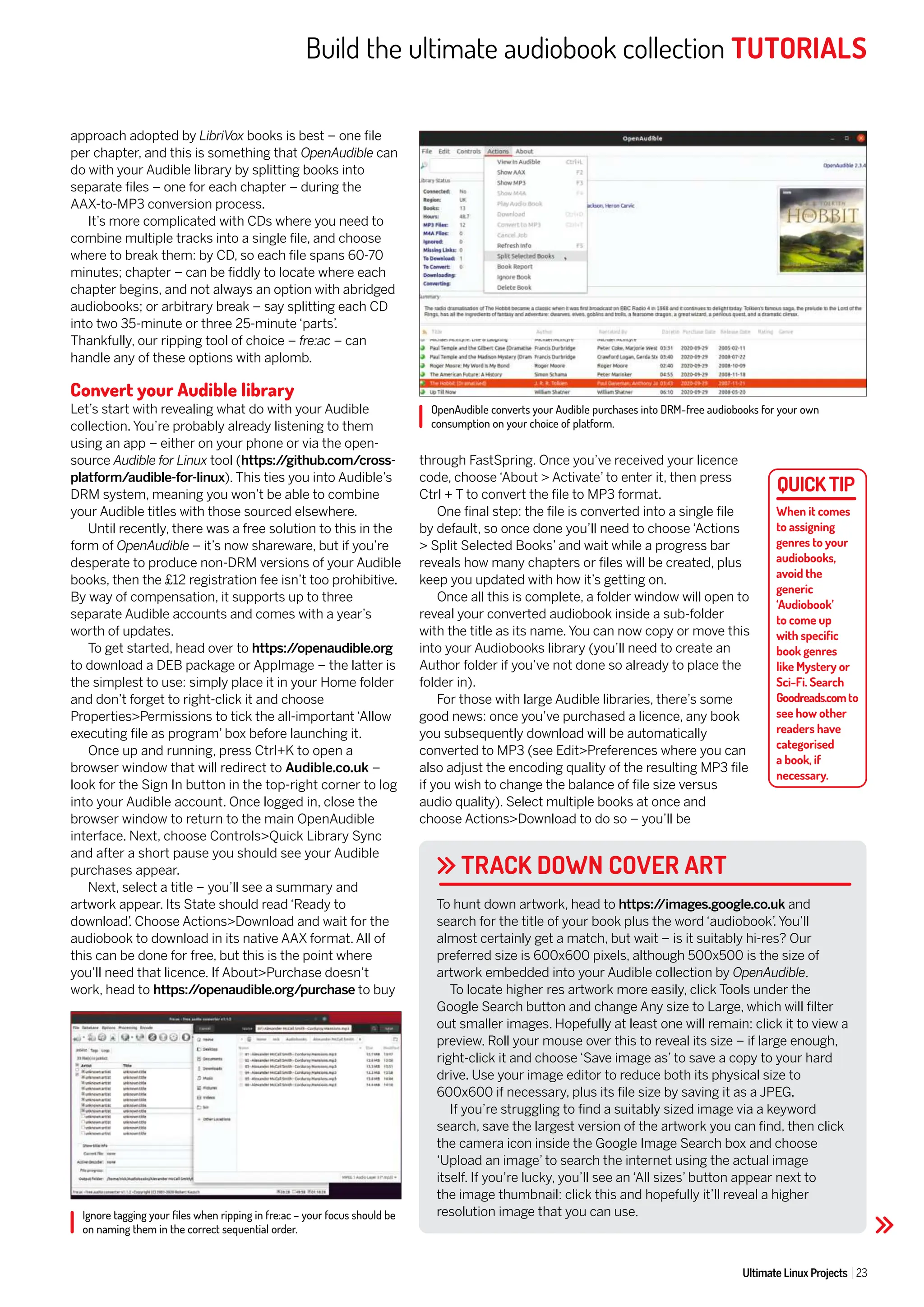 Build the ultimate audiobook collection TUTORIALS
Ultimate Linux Projects 23
OpenAudible converts your Audible purchases into DRM-free audiobooks for your own
consumption on your choice of platform.
Ignore tagging your files when ripping in fre:ac – your focus should be
on naming them in the correct sequential order.
TRACK DOWN COVER ART
approach adopted by LibriVox books is best – one file
per chapter, and this is something that OpenAudible can
do with your Audible library by splitting books into
separate files – one for each chapter – during the
AAX-to-MP3 conversion process.
It’s more complicated with CDs where you need to
combine multiple tracks into a single file, and choose
where to break them: by CD, so each file spans 60-70
minutes; chapter – can be fiddly to locate where each
chapter begins, and not always an option with abridged
audiobooks; or arbitrary break – say splitting each CD
into two 35-minute or three 25-minute ‘parts’
.
Thankfully, our ripping tool of choice – fre:ac – can
handle any of these options with aplomb.
Convert your Audible library
Let’s start with revealing what do with your Audible
collection. You’re probably already listening to them
using an app – either on your phone or via the open-
source Audible for Linux tool (https:/
/github.com/cross-
platform/audible-for-linux). This ties you into Audible’s
DRM system, meaning you won’t be able to combine
your Audible titles with those sourced elsewhere.
Until recently, there was a free solution to this in the
form of OpenAudible – it’s now shareware, but if you’re
desperate to produce non-DRM versions of your Audible
books, then the £12 registration fee isn’t too prohibitive.
By way of compensation, it supports up to three
separate Audible accounts and comes with a year’s
worth of updates.
To get started, head over to https:/
/openaudible.org
to download a DEB package or AppImage – the latter is
the simplest to use: simply place it in your Home folder
and don’t forget to right-click it and choose
Properties>Permissions to tick the all-important ‘Allow
executing file as program’ box before launching it.
Once up and running, press Ctrl+K to open a
browser window that will redirect to Audible.co.uk –
look for the Sign In button in the top-right corner to log
into your Audible account. Once logged in, close the
browser window to return to the main OpenAudible
interface. Next, choose Controls>Quick Library Sync
and after a short pause you should see your Audible
purchases appear.
Next, select a title – you’ll see a summary and
artwork appear. Its State should read ‘Ready to
download’
. Choose Actions>Download and wait for the
audiobook to download in its native AAX format. All of
this can be done for free, but this is the point where
you’ll need that licence. If About>Purchase doesn’t
work, head to https:/
/openaudible.org/purchase to buy
through FastSpring. Once you’ve received your licence
code, choose ‘About > Activate’ to enter it, then press
Ctrl + T to convert the file to MP3 format.
One final step: the file is converted into a single file
by default, so once done you’ll need to choose ‘Actions
> Split Selected Books’ and wait while a progress bar
reveals how many chapters or files will be created, plus
keep you updated with how it’s getting on.
Once all this is complete, a folder window will open to
reveal your converted audiobook inside a sub-folder
with the title as its name. You can now copy or move this
into your Audiobooks library (you’ll need to create an
Author folder if you’ve not done so already to place the
folder in).
For those with large Audible libraries, there’s some
good news: once you’ve purchased a licence, any book
you subsequently download will be automatically
converted to MP3 (see Edit>Preferences where you can
also adjust the encoding quality of the resulting MP3 file
if you wish to change the balance of file size versus
audio quality). Select multiple books at once and
choose Actions>Download to do so – you’ll be
To hunt down artwork, head to https:/
/images.google.co.uk and
search for the title of your book plus the word ‘audiobook’
. You’ll
almost certainly get a match, but wait – is it suitably hi-res? Our
preferred size is 600x600 pixels, although 500x500 is the size of
artwork embedded into your Audible collection by OpenAudible.
To locate higher res artwork more easily, click Tools under the
Google Search button and change Any size to Large, which will filter
out smaller images. Hopefully at least one will remain: click it to view a
preview. Roll your mouse over this to reveal its size – if large enough,
right-click it and choose ‘Save image as’ to save a copy to your hard
drive. Use your image editor to reduce both its physical size to
600x600 if necessary, plus its file size by saving it as a JPEG.
If you’re struggling to find a suitably sized image via a keyword
search, save the largest version of the artwork you can find, then click
the camera icon inside the Google Image Search box and choose
‘Upload an image’ to search the internet using the actual image
itself. If you’re lucky, you’ll see an ‘All sizes’ button appear next to
the image thumbnail: click this and hopefully it’ll reveal a higher
resolution image that you can use.
When it comes
to assigning
genres to your
audiobooks,
avoid the
generic
‘Audiobook’
to come up
with specific
book genres
like Mystery or
Sci-Fi. Search
Goodreads.comto
see how other
readers have
categorised
a book, if
necessary.
 
