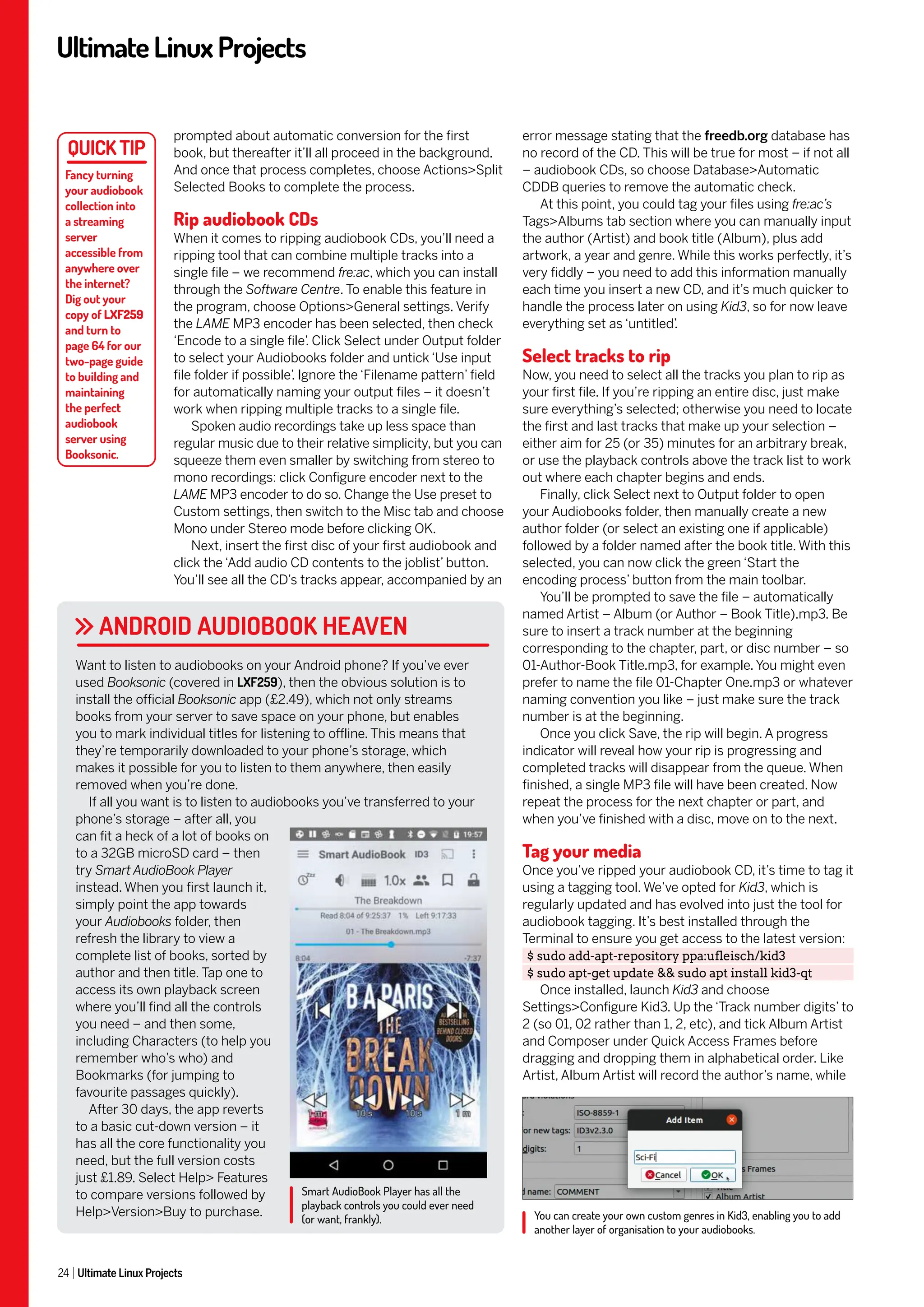 UltimateLinuxProjects
24 Ultimate Linux Projects
error message stating that the freedb.org database has
no record of the CD. This will be true for most – if not all
– audiobook CDs, so choose Database>Automatic
CDDB queries to remove the automatic check.
At this point, you could tag your files using fre:ac’s
Tags>Albums tab section where you can manually input
the author (Artist) and book title (Album), plus add
artwork, a year and genre. While this works perfectly, it’s
very fiddly – you need to add this information manually
each time you insert a new CD, and it’s much quicker to
handle the process later on using Kid3, so for now leave
everything set as ‘untitled’
.
Select tracks to rip
Now, you need to select all the tracks you plan to rip as
your first file. If you’re ripping an entire disc, just make
sure everything’s selected; otherwise you need to locate
the first and last tracks that make up your selection –
either aim for 25 (or 35) minutes for an arbitrary break,
or use the playback controls above the track list to work
out where each chapter begins and ends.
Finally, click Select next to Output folder to open
your Audiobooks folder, then manually create a new
author folder (or select an existing one if applicable)
followed by a folder named after the book title. With this
selected, you can now click the green ‘Start the
encoding process’ button from the main toolbar.
You’ll be prompted to save the file – automatically
named Artist – Album (or Author – Book Title).mp3. Be
sure to insert a track number at the beginning
corresponding to the chapter, part, or disc number – so
01-Author-Book Title.mp3, for example. You might even
prefer to name the file 01-Chapter One.mp3 or whatever
naming convention you like – just make sure the track
number is at the beginning.
Once you click Save, the rip will begin. A progress
indicator will reveal how your rip is progressing and
completed tracks will disappear from the queue. When
finished, a single MP3 file will have been created. Now
repeat the process for the next chapter or part, and
when you’ve finished with a disc, move on to the next.
Tag your media
Once you’ve ripped your audiobook CD, it’s time to tag it
using a tagging tool. We’ve opted for Kid3, which is
regularly updated and has evolved into just the tool for
audiobook tagging. It’s best installed through the
Terminal to ensure you get access to the latest version:
$ sudo add-apt-repository ppa:ufleisch/kid3
$ sudo apt-get update && sudo apt install kid3-qt
Once installed, launch Kid3 and choose
Settings>Configure Kid3. Up the ‘Track number digits’ to
2 (so 01, 02 rather than 1, 2, etc), and tick Album Artist
and Composer under Quick Access Frames before
dragging and dropping them in alphabetical order. Like
Artist, Album Artist will record the author’s name, while
prompted about automatic conversion for the first
book, but thereafter it’ll all proceed in the background.
And once that process completes, choose Actions>Split
Selected Books to complete the process.
Rip audiobook CDs
When it comes to ripping audiobook CDs, you’ll need a
ripping tool that can combine multiple tracks into a
single file – we recommend fre:ac, which you can install
through the Software Centre. To enable this feature in
the program, choose Options>General settings. Verify
the LAME MP3 encoder has been selected, then check
‘Encode to a single file’
. Click Select under Output folder
to select your Audiobooks folder and untick ‘Use input
file folder if possible’
. Ignore the ‘Filename pattern’ field
for automatically naming your output files – it doesn’t
work when ripping multiple tracks to a single file.
Spoken audio recordings take up less space than
regular music due to their relative simplicity, but you can
squeeze them even smaller by switching from stereo to
mono recordings: click Configure encoder next to the
LAME MP3 encoder to do so. Change the Use preset to
Custom settings, then switch to the Misc tab and choose
Mono under Stereo mode before clicking OK.
Next, insert the first disc of your first audiobook and
click the ‘Add audio CD contents to the joblist’ button.
You’ll see all the CD’s tracks appear, accompanied by an
Fancy turning
your audiobook
collection into
a streaming
server
accessible from
anywhere over
the internet?
Dig out your
copy of LXF259
and turn to
page 64 for our
two-page guide
to building and
maintaining
the perfect
audiobook
server using
Booksonic.
ANDROID AUDIOBOOK HEAVEN
Want to listen to audiobooks on your Android phone? If you’ve ever
used Booksonic (covered in LXF259), then the obvious solution is to
install the official Booksonic app (£2.49), which not only streams
books from your server to save space on your phone, but enables
you to mark individual titles for listening to offline. This means that
they’re temporarily downloaded to your phone’s storage, which
makes it possible for you to listen to them anywhere, then easily
removed when you’re done.
If all you want is to listen to audiobooks you’ve transferred to your
phone’s storage – after all, you
can fit a heck of a lot of books on
to a 32GB microSD card – then
try Smart AudioBook Player
instead. When you first launch it,
simply point the app towards
your Audiobooks folder, then
refresh the library to view a
complete list of books, sorted by
author and then title. Tap one to
access its own playback screen
where you’ll find all the controls
you need – and then some,
including Characters (to help you
remember who’s who) and
Bookmarks (for jumping to
favourite passages quickly).
After 30 days, the app reverts
to a basic cut-down version – it
has all the core functionality you
need, but the full version costs
just £1.89. Select Help> Features
to compare versions followed by
Help>Version>Buy to purchase. You can create your own custom genres in Kid3, enabling you to add
another layer of organisation to your audiobooks.
Smart AudioBook Player has all the
playback controls you could ever need
(or want, frankly).
 