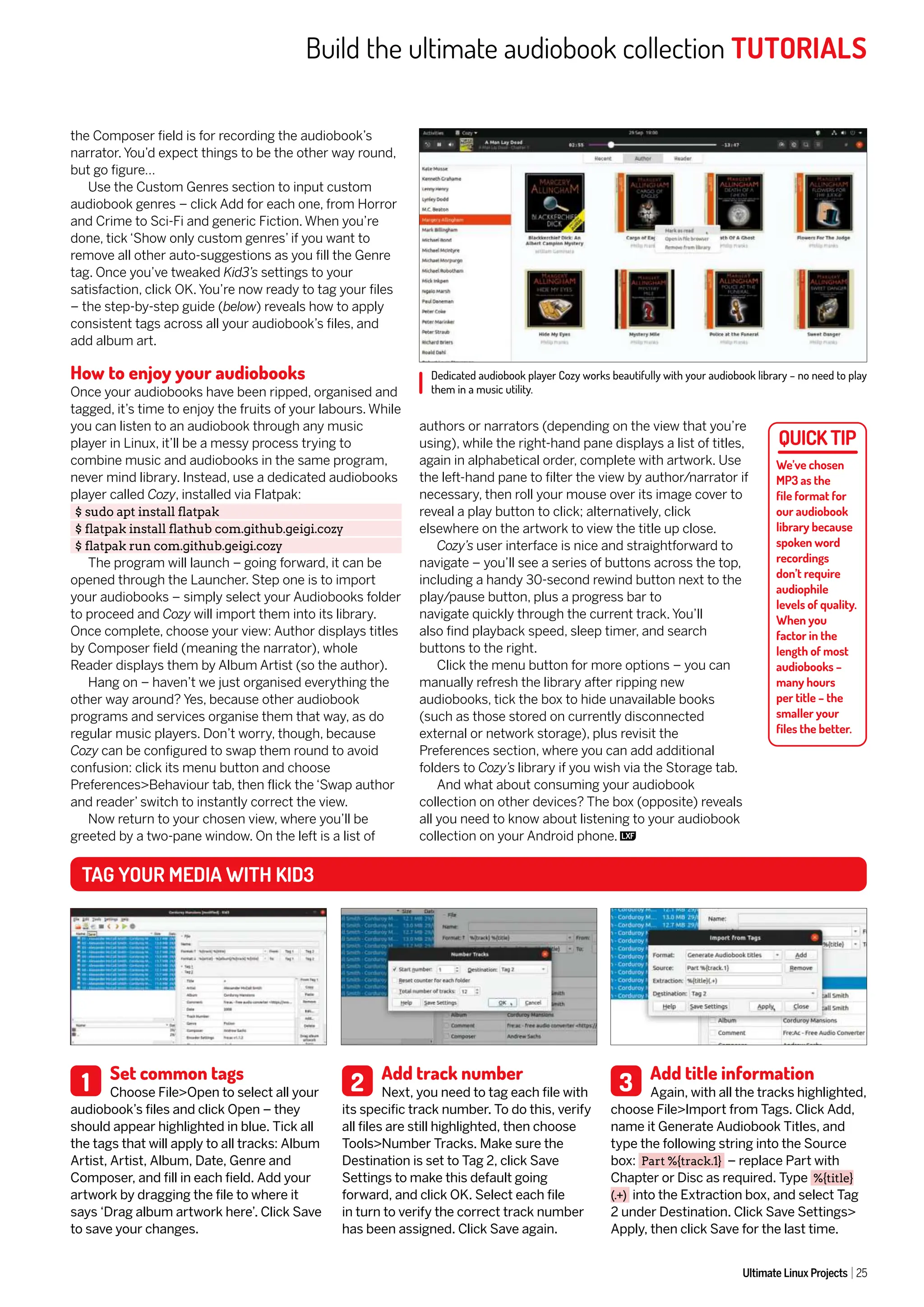 Build the ultimate audiobook collection TUTORIALS
Ultimate Linux Projects 25
the Composer field is for recording the audiobook’s
narrator. You’d expect things to be the other way round,
but go figure…
Use the Custom Genres section to input custom
audiobook genres – click Add for each one, from Horror
and Crime to Sci-Fi and generic Fiction. When you’re
done, tick ‘Show only custom genres’ if you want to
remove all other auto-suggestions as you fill the Genre
tag. Once you’ve tweaked Kid3’s settings to your
satisfaction, click OK. You’re now ready to tag your files
– the step-by-step guide (below) reveals how to apply
consistent tags across all your audiobook’s files, and
add album art.
How to enjoy your audiobooks
Once your audiobooks have been ripped, organised and
tagged, it’s time to enjoy the fruits of your labours. While
you can listen to an audiobook through any music
player in Linux, it’ll be a messy process trying to
combine music and audiobooks in the same program,
never mind library. Instead, use a dedicated audiobooks
player called Cozy, installed via Flatpak:
$ sudo apt install flatpak
$ flatpak install flathub com.github.geigi.cozy
$ flatpak run com.github.geigi.cozy
The program will launch – going forward, it can be
opened through the Launcher. Step one is to import
your audiobooks – simply select your Audiobooks folder
to proceed and Cozy will import them into its library.
Once complete, choose your view: Author displays titles
by Composer field (meaning the narrator), whole
Reader displays them by Album Artist (so the author).
Hang on – haven’t we just organised everything the
other way around? Yes, because other audiobook
programs and services organise them that way, as do
regular music players. Don’t worry, though, because
Cozy can be configured to swap them round to avoid
confusion: click its menu button and choose
Preferences>Behaviour tab, then flick the ‘Swap author
and reader’ switch to instantly correct the view.
Now return to your chosen view, where you’ll be
greeted by a two-pane window. On the left is a list of
authors or narrators (depending on the view that you’re
using), while the right-hand pane displays a list of titles,
again in alphabetical order, complete with artwork. Use
the left-hand pane to filter the view by author/narrator if
necessary, then roll your mouse over its image cover to
reveal a play button to click; alternatively, click
elsewhere on the artwork to view the title up close.
Cozy’s user interface is nice and straightforward to
navigate – you’ll see a series of buttons across the top,
including a handy 30-second rewind button next to the
play/pause button, plus a progress bar to
navigate quickly through the current track. You’ll
also find playback speed, sleep timer, and search
buttons to the right.
Click the menu button for more options – you can
manually refresh the library after ripping new
audiobooks, tick the box to hide unavailable books
(such as those stored on currently disconnected
external or network storage), plus revisit the
Preferences section, where you can add additional
folders to Cozy’s library if you wish via the Storage tab.
And what about consuming your audiobook
collection on other devices? The box (opposite) reveals
all you need to know about listening to your audiobook
collection on your Android phone.
Dedicated audiobook player Cozy works beautifully with your audiobook library – no need to play
them in a music utility.
Set common tags
Choose File>Open to select all your
audiobook’s files and click Open – they
should appear highlighted in blue. Tick all
the tags that will apply to all tracks: Album
Artist, Artist, Album, Date, Genre and
Composer, and fill in each field. Add your
artwork by dragging the file to where it
says ‘Drag album artwork here’. Click Save
to save your changes.
Add track number
Next, you need to tag each file with
its specific track number. To do this, verify
all files are still highlighted, then choose
Tools>Number Tracks. Make sure the
Destination is set to Tag 2, click Save
Settings to make this default going
forward, and click OK. Select each file
in turn to verify the correct track number
has been assigned. Click Save again.
Add title information
Again, with all the tracks highlighted,
choose File>Import from Tags. Click Add,
name it Generate Audiobook Titles, and
type the following string into the Source
box: Part %{track.1} – replace Part with
Chapter or Disc as required. Type %{title}
(.+) into the Extraction box, and select Tag
2 under Destination. Click Save Settings>
Apply, then click Save for the last time.
1 2 3
TAG YOUR MEDIA WITH KID3
We’ve chosen
MP3 as the
file format for
our audiobook
library because
spoken word
recordings
don’t require
audiophile
levels of quality.
When you
factor in the
length of most
audiobooks –
many hours
per title – the
smaller your
files the better.
 