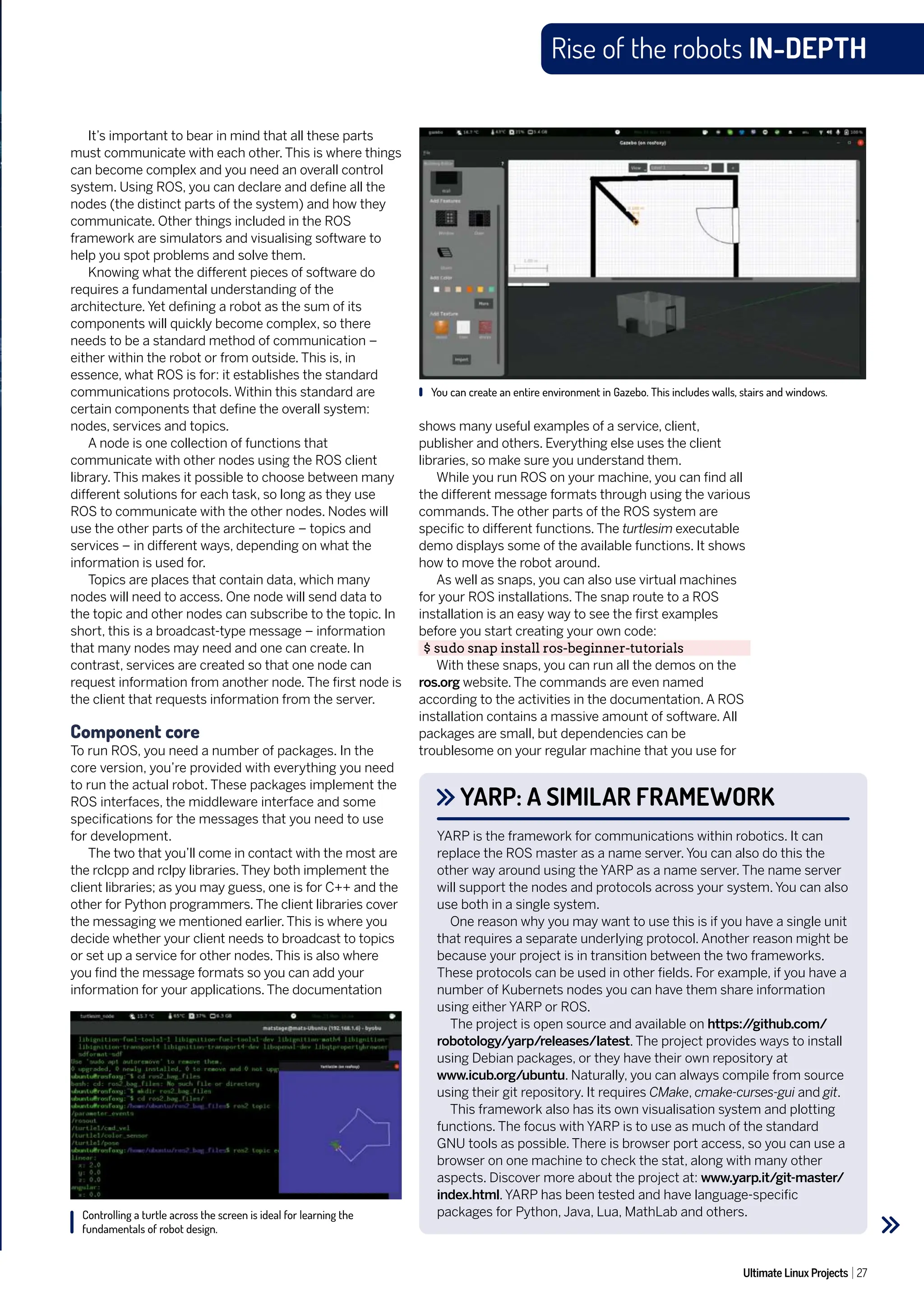 Ultimate Linux Projects 27
Rise of the robots IN-DEPTH
shows many useful examples of a service, client,
publisher and others. Everything else uses the client
libraries, so make sure you understand them.
While you run ROS on your machine, you can find all
the different message formats through using the various
commands. The other parts of the ROS system are
specific to different functions. The turtlesim executable
demo displays some of the available functions. It shows
how to move the robot around.
As well as snaps, you can also use virtual machines
for your ROS installations. The snap route to a ROS
installation is an easy way to see the first examples
before you start creating your own code:
$ sudo snap install ros-beginner-tutorials
With these snaps, you can run all the demos on the
ros.org website. The commands are even named
according to the activities in the documentation. A ROS
installation contains a massive amount of software. All
packages are small, but dependencies can be
troublesome on your regular machine that you use for
It’s important to bear in mind that all these parts
must communicate with each other. This is where things
can become complex and you need an overall control
system. Using ROS, you can declare and define all the
nodes (the distinct parts of the system) and how they
communicate. Other things included in the ROS
framework are simulators and visualising software to
help you spot problems and solve them.
Knowing what the different pieces of software do
requires a fundamental understanding of the
architecture. Yet defining a robot as the sum of its
components will quickly become complex, so there
needs to be a standard method of communication –
either within the robot or from outside. This is, in
essence, what ROS is for: it establishes the standard
communications protocols. Within this standard are
certain components that define the overall system:
nodes, services and topics.
A node is one collection of functions that
communicate with other nodes using the ROS client
library. This makes it possible to choose between many
different solutions for each task, so long as they use
ROS to communicate with the other nodes. Nodes will
use the other parts of the architecture – topics and
services – in different ways, depending on what the
information is used for.
Topics are places that contain data, which many
nodes will need to access. One node will send data to
the topic and other nodes can subscribe to the topic. In
short, this is a broadcast-type message – information
that many nodes may need and one can create. In
contrast, services are created so that one node can
request information from another node. The first node is
the client that requests information from the server.
Component core
To run ROS, you need a number of packages. In the
core version, you’re provided with everything you need
to run the actual robot. These packages implement the
ROS interfaces, the middleware interface and some
specifications for the messages that you need to use
for development.
The two that you’ll come in contact with the most are
the rclcpp and rclpy libraries. They both implement the
client libraries; as you may guess, one is for C++ and the
other for Python programmers. The client libraries cover
the messaging we mentioned earlier. This is where you
decide whether your client needs to broadcast to topics
or set up a service for other nodes. This is also where
you find the message formats so you can add your
information for your applications. The documentation
YARP: A SIMILAR FRAMEWORK
YARP is the framework for communications within robotics. It can
replace the ROS master as a name server. You can also do this the
other way around using the YARP as a name server. The name server
will support the nodes and protocols across your system. You can also
use both in a single system.
One reason why you may want to use this is if you have a single unit
that requires a separate underlying protocol. Another reason might be
because your project is in transition between the two frameworks.
These protocols can be used in other fields. For example, if you have a
number of Kubernets nodes you can have them share information
using either YARP or ROS.
The project is open source and available on https:/
/github.com/
robotology/yarp/releases/latest. The project provides ways to install
using Debian packages, or they have their own repository at
www.icub.org/ubuntu. Naturally, you can always compile from source
using their git repository. It requires CMake, cmake-curses-gui and git.
This framework also has its own visualisation system and plotting
functions. The focus with YARP is to use as much of the standard
GNU tools as possible. There is browser port access, so you can use a
browser on one machine to check the stat, along with many other
aspects. Discover more about the project at: www.yarp.it/git-master/
index.html. YARP has been tested and have language-specific
packages for Python, Java, Lua, MathLab and others.
Controlling a turtle across the screen is ideal for learning the
fundamentals of robot design.
You can create an entire environment in Gazebo. This includes walls, stairs and windows.
 