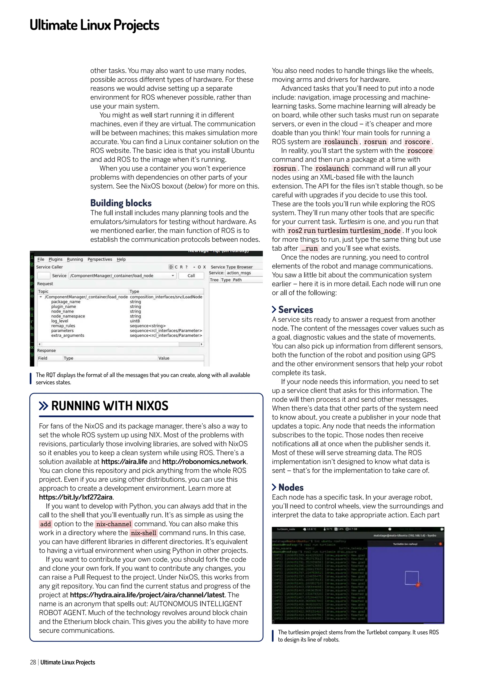 UltimateLinuxProjects
28 Ultimate Linux Projects
other tasks. You may also want to use many nodes,
possible across different types of hardware. For these
reasons we would advise setting up a separate
environment for ROS whenever possible, rather than
use your main system.
You might as well start running it in different
machines, even if they are virtual. The communication
will be between machines; this makes simulation more
accurate. You can find a Linux container solution on the
ROS website. The basic idea is that you install Ubuntu
and add ROS to the image when it’s running.
When you use a container you won’t experience
problems with dependencies on other parts of your
system. See the NixOS boxout (below) for more on this.
Building blocks
The full install includes many planning tools and the
emulators/simulators for testing without hardware. As
we mentioned earlier, the main function of ROS is to
establish the communication protocols between nodes.
You also need nodes to handle things like the wheels,
moving arms and drivers for hardware.
Advanced tasks that you’ll need to put into a node
include: navigation, image processing and machine-
learning tasks. Some machine learning will already be
on board, while other such tasks must run on separate
servers, or even in the cloud – it’s cheaper and more
doable than you think! Your main tools for running a
ROS system are roslaunch , rosrun and roscore .
In reality, you’ll start the system with the roscore
command and then run a package at a time with
rosrun . The roslaunch command will run all your
nodes using an XML-based file with the launch
extension. The API for the files isn’t stable though, so be
careful with upgrades if you decide to use this tool.
These are the tools you’ll run while exploring the ROS
system. They’ll run many other tools that are specific
for your current task. Turtlesim is one, and you run that
with ros2 run turtlesim turtlesim_node . If you look
for more things to run, just type the same thing but use
tab after ...run and you’ll see what exists.
Once the nodes are running, you need to control
elements of the robot and manage communications.
You saw a little bit about the communication system
earlier – here it is in more detail. Each node will run one
or all of the following:
Services
A service sits ready to answer a request from another
node. The content of the messages cover values such as
a goal, diagnostic values and the state of movements.
You can also pick up information from different sensors,
both the function of the robot and position using GPS
and the other environment sensors that help your robot
complete its task.
If your node needs this information, you need to set
up a service client that asks for this information. The
node will then process it and send other messages.
When there’s data that other parts of the system need
to know about, you create a publisher in your node that
updates a topic. Any node that needs the information
subscribes to the topic. Those nodes then receive
notifications all at once when the publisher sends it.
Most of these will serve streaming data. The ROS
implementation isn’t designed to know what data is
sent – that’s for the implementation to take care of.
Nodes
Each node has a specific task. In your average robot,
you’ll need to control wheels, view the surroundings and
interpret the data to take appropriate action. Each part
RUNNING WITH NIXOS
For fans of the NixOS and its package manager, there’s also a way to
set the whole ROS system up using NIX. Most of the problems with
revisions, particularly those involving libraries, are solved with NixOS
so it enables you to keep a clean system while using ROS. There’s a
solution available at https:/
/aira.life and http:/
/robonomics.network.
You can clone this repository and pick anything from the whole ROS
project. Even if you are using other distributions, you can use this
approach to create a development environment. Learn more at
https:/
/bit.ly/lxf272aira.
If you want to develop with Python, you can always add that in the
call to the shell that you’ll eventually run. It’s as simple as using the
add option to the nix-channel command. You can also make this
work in a directory where the nix-shell command runs. In this case,
you can have different libraries in different directories. It’s equivalent
to having a virtual environment when using Python in other projects.
If you want to contribute your own code, you should fork the code
and clone your own fork. If you want to contribute any changes, you
can raise a Pull Request to the project. Under NixOS, this works from
any git repository. You can find the current status and progress of the
project at https:/
/hydra.aira.life/project/aira/channel/latest. The
name is an acronym that spells out: AUTONOMOUS INTELLIGENT
ROBOT AGENT. Much of the technology revolves around block chain
and the Etherium block chain. This gives you the ability to have more
secure communications.
The RQT displays the format of all the messages that you can create, along with all available
services states.
The turtlesim project stems from the Turtlebot company. It uses ROS
to design its line of robots.
 