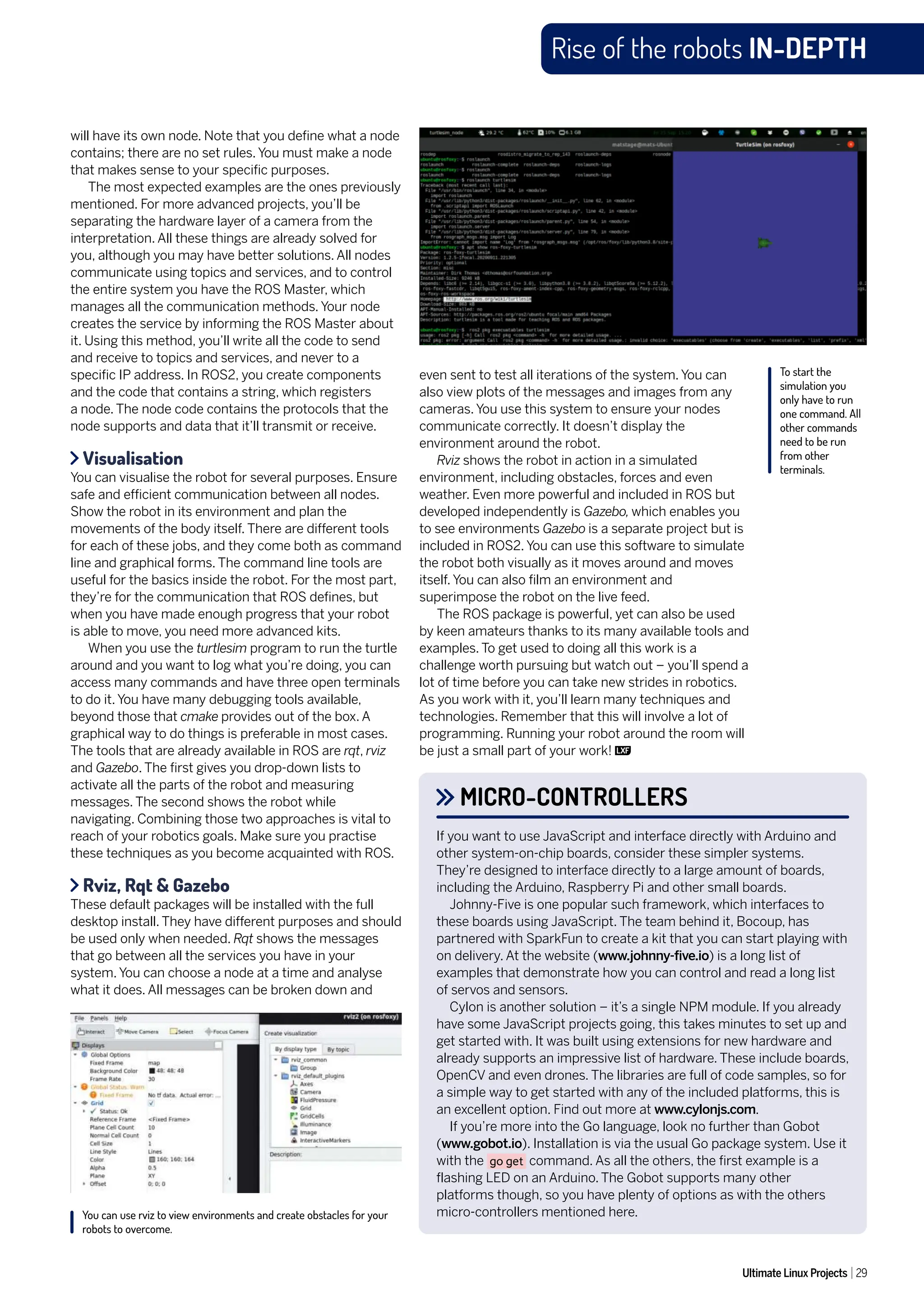 Ultimate Linux Projects 29
Rise of the robots IN-DEPTH
MICRO-CONTROLLERS
If you want to use JavaScript and interface directly with Arduino and
other system-on-chip boards, consider these simpler systems.
They’re designed to interface directly to a large amount of boards,
including the Arduino, Raspberry Pi and other small boards.
Johnny-Five is one popular such framework, which interfaces to
these boards using JavaScript. The team behind it, Bocoup, has
partnered with SparkFun to create a kit that you can start playing with
on delivery. At the website (www.johnny-five.io) is a long list of
examples that demonstrate how you can control and read a long list
of servos and sensors.
Cylon is another solution – it’s a single NPM module. If you already
have some JavaScript projects going, this takes minutes to set up and
get started with. It was built using extensions for new hardware and
already supports an impressive list of hardware. These include boards,
OpenCV and even drones. The libraries are full of code samples, so for
a simple way to get started with any of the included platforms, this is
an excellent option. Find out more at www.cylonjs.com.
If you’re more into the Go language, look no further than Gobot
(www.gobot.io). Installation is via the usual Go package system. Use it
with the go get command. As all the others, the first example is a
flashing LED on an Arduino. The Gobot supports many other
platforms though, so you have plenty of options as with the others
micro-controllers mentioned here.
will have its own node. Note that you define what a node
contains; there are no set rules. You must make a node
that makes sense to your specific purposes.
The most expected examples are the ones previously
mentioned. For more advanced projects, you’ll be
separating the hardware layer of a camera from the
interpretation. All these things are already solved for
you, although you may have better solutions. All nodes
communicate using topics and services, and to control
the entire system you have the ROS Master, which
manages all the communication methods. Your node
creates the service by informing the ROS Master about
it. Using this method, you’ll write all the code to send
and receive to topics and services, and never to a
specific IP address. In ROS2, you create components
and the code that contains a string, which registers
a node. The node code contains the protocols that the
node supports and data that it’ll transmit or receive.
Visualisation
You can visualise the robot for several purposes. Ensure
safe and efficient communication between all nodes.
Show the robot in its environment and plan the
movements of the body itself. There are different tools
for each of these jobs, and they come both as command
line and graphical forms. The command line tools are
useful for the basics inside the robot. For the most part,
they’re for the communication that ROS defines, but
when you have made enough progress that your robot
is able to move, you need more advanced kits.
When you use the turtlesim program to run the turtle
around and you want to log what you’re doing, you can
access many commands and have three open terminals
to do it. You have many debugging tools available,
beyond those that cmake provides out of the box. A
graphical way to do things is preferable in most cases.
The tools that are already available in ROS are rqt, rviz
and Gazebo. The first gives you drop-down lists to
activate all the parts of the robot and measuring
messages. The second shows the robot while
navigating. Combining those two approaches is vital to
reach of your robotics goals. Make sure you practise
these techniques as you become acquainted with ROS.
Rviz, Rqt & Gazebo
These default packages will be installed with the full
desktop install. They have different purposes and should
be used only when needed. Rqt shows the messages
that go between all the services you have in your
system. You can choose a node at a time and analyse
what it does. All messages can be broken down and
even sent to test all iterations of the system. You can
also view plots of the messages and images from any
cameras. You use this system to ensure your nodes
communicate correctly. It doesn’t display the
environment around the robot.
Rviz shows the robot in action in a simulated
environment, including obstacles, forces and even
weather. Even more powerful and included in ROS but
developed independently is Gazebo, which enables you
to see environments Gazebo is a separate project but is
included in ROS2. You can use this software to simulate
the robot both visually as it moves around and moves
itself. You can also film an environment and
superimpose the robot on the live feed.
The ROS package is powerful, yet can also be used
by keen amateurs thanks to its many available tools and
examples. To get used to doing all this work is a
challenge worth pursuing but watch out – you’ll spend a
lot of time before you can take new strides in robotics.
As you work with it, you’ll learn many techniques and
technologies. Remember that this will involve a lot of
programming. Running your robot around the room will
be just a small part of your work!
To start the
simulation you
only have to run
one command. All
other commands
need to be run
from other
terminals.
You can use rviz to view environments and create obstacles for your
robots to overcome.
 