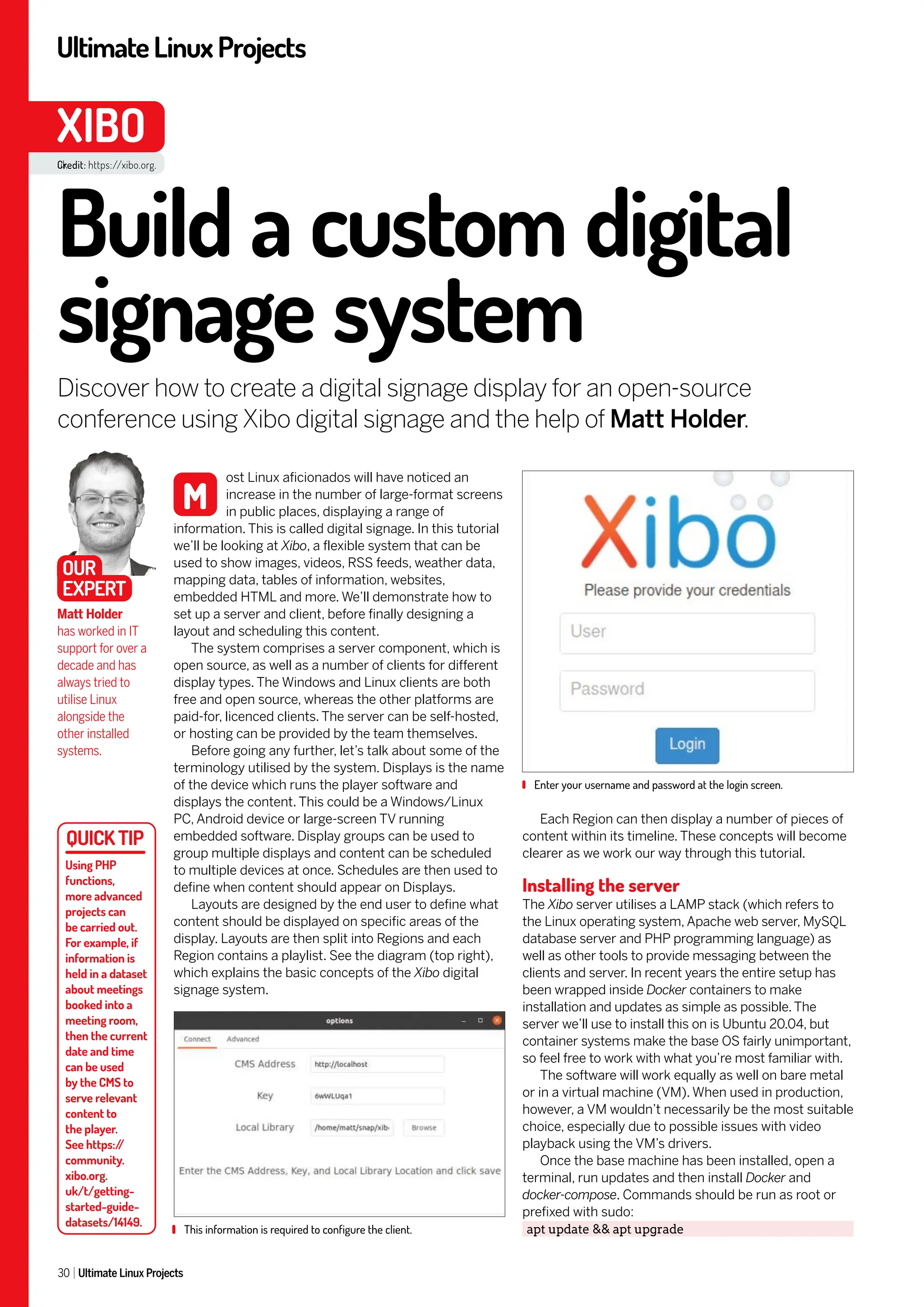 UltimateLinuxProjects
30 Ultimate Linux Projects
XIBO
Each Region can then display a number of pieces of
content within its timeline. These concepts will become
clearer as we work our way through this tutorial.
Installing the server
The Xibo server utilises a LAMP stack (which refers to
the Linux operating system, Apache web server, MySQL
database server and PHP programming language) as
well as other tools to provide messaging between the
clients and server. In recent years the entire setup has
been wrapped inside Docker containers to make
installation and updates as simple as possible. The
server we’ll use to install this on is Ubuntu 20.04, but
container systems make the base OS fairly unimportant,
so feel free to work with what you’re most familiar with.
The software will work equally as well on bare metal
or in a virtual machine (VM). When used in production,
however, a VM wouldn’t necessarily be the most suitable
choice, especially due to possible issues with video
playback using the VM’s drivers.
Once the base machine has been installed, open a
terminal, run updates and then install Docker and
docker-compose. Commands should be run as root or
prefixed with sudo:
apt update && apt upgrade
ost Linux aficionados will have noticed an
increase in the number of large-format screens
in public places, displaying a range of
information. This is called digital signage. In this tutorial
we’ll be looking at Xibo, a flexible system that can be
used to show images, videos, RSS feeds, weather data,
mapping data, tables of information, websites,
embedded HTML and more. We’ll demonstrate how to
set up a server and client, before finally designing a
layout and scheduling this content.
The system comprises a server component, which is
open source, as well as a number of clients for different
display types. The Windows and Linux clients are both
free and open source, whereas the other platforms are
paid-for, licenced clients. The server can be self-hosted,
or hosting can be provided by the team themselves.
Before going any further, let’s talk about some of the
terminology utilised by the system. Displays is the name
of the device which runs the player software and
displays the content. This could be a Windows/Linux
PC, Android device or large-screen TV running
embedded software. Display groups can be used to
group multiple displays and content can be scheduled
to multiple devices at once. Schedules are then used to
define when content should appear on Displays.
Layouts are designed by the end user to define what
content should be displayed on specific areas of the
display. Layouts are then split into Regions and each
Region contains a playlist. See the diagram (top right),
which explains the basic concepts of the Xibo digital
signage system.
This information is required to configure the client.
Enter your username and password at the login screen.
Build a custom digital
signage system
Discover how to create a digital signage display for an open-source
conference using Xibo digital signage and the help of Matt Holder.
Matt Holder
has worked in IT
support for over a
decade and has
always tried to
utilise Linux
alongside the
other installed
systems.
M
OUR
EXPERT
Using PHP
functions,
more advanced
projects can
be carried out.
For example, if
information is
held in a dataset
about meetings
booked into a
meeting room,
then the current
date and time
can be used
by the CMS to
serve relevant
content to
the player.
See https:/
/
community.
xibo.org.
uk/t/getting-
started-guide-
datasets/14149.
Credit: https://xibo.org.
uk
 
