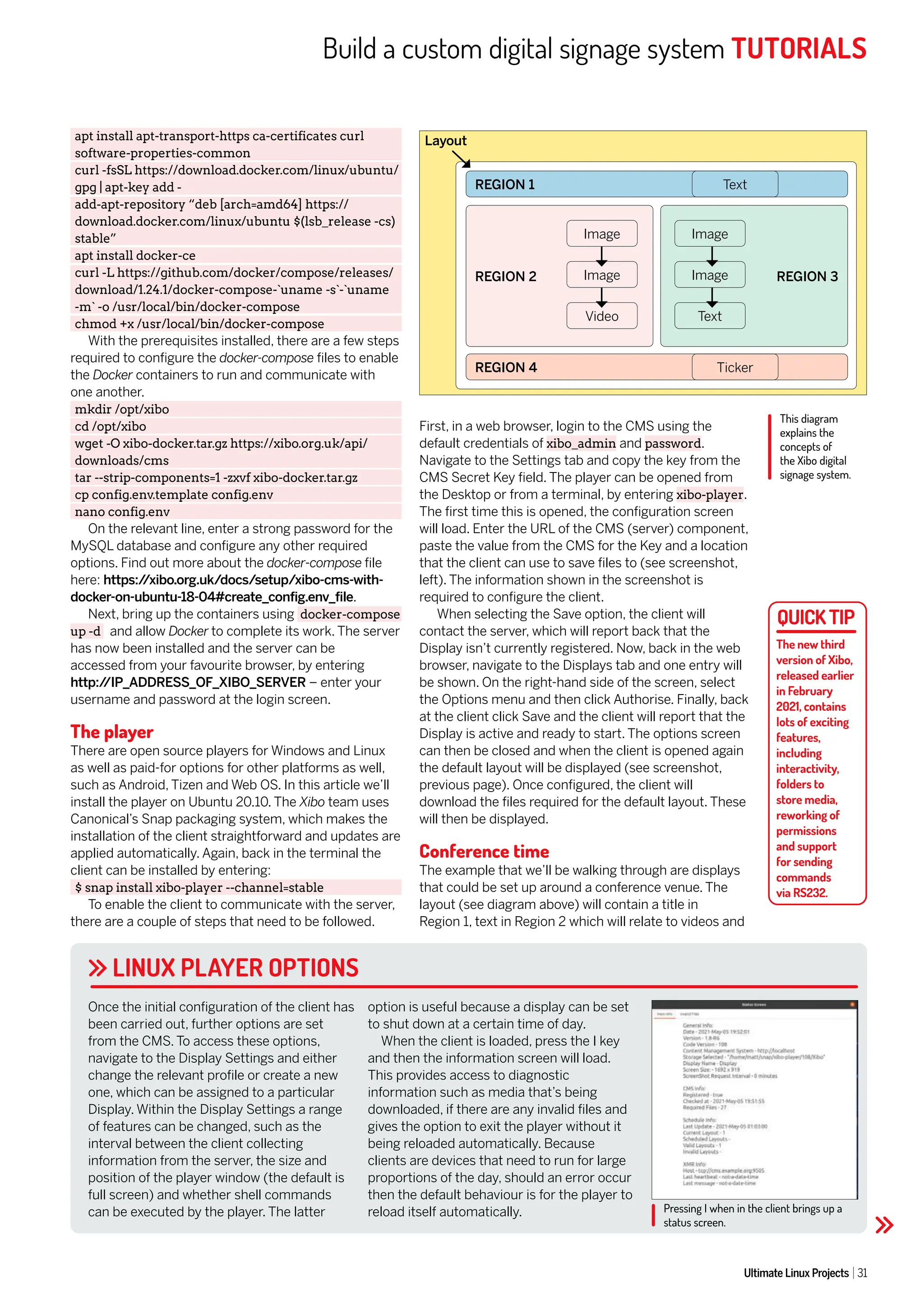 Build a custom digital signage system TUTORIALS
Ultimate Linux Projects 31
Pressing I when in the client brings up a
status screen.
LINUX PLAYER OPTIONS
apt install apt-transport-https ca-certificates curl
software-properties-common
curl -fsSL https://download.docker.com/linux/ubuntu/
gpg | apt-key add -
add-apt-repository “deb [arch=amd64] https://
download.docker.com/linux/ubuntu $(lsb_release -cs)
stable”
apt install docker-ce
curl -L https://github.com/docker/compose/releases/
download/1.24.1/docker-compose-`uname -s`-`uname
-m` -o /usr/local/bin/docker-compose
chmod +x /usr/local/bin/docker-compose
With the prerequisites installed, there are a few steps
required to configure the docker-compose files to enable
the Docker containers to run and communicate with
one another.
mkdir /opt/xibo
cd /opt/xibo
wget -O xibo-docker.tar.gz https://xibo.org.uk/api/
downloads/cms
tar --strip-components=1 -zxvf xibo-docker.tar.gz
cp config.env.template config.env
nano config.env
On the relevant line, enter a strong password for the
MySQL database and configure any other required
options. Find out more about the docker-compose file
here: https:/
/xibo.org.uk/docs/setup/xibo-cms-with-
docker-on-ubuntu-18-04#create_config.env_file.
Next, bring up the containers using docker-compose
up -d and allow Docker to complete its work. The server
has now been installed and the server can be
accessed from your favourite browser, by entering
http:/
/IP_ADDRESS_OF_XIBO_SERVER – enter your
username and password at the login screen.
The player
There are open source players for Windows and Linux
as well as paid-for options for other platforms as well,
such as Android, Tizen and Web OS. In this article we’ll
install the player on Ubuntu 20.10. The Xibo team uses
Canonical’s Snap packaging system, which makes the
installation of the client straightforward and updates are
applied automatically. Again, back in the terminal the
client can be installed by entering:
$ snap install xibo-player --channel=stable
To enable the client to communicate with the server,
there are a couple of steps that need to be followed.
First, in a web browser, login to the CMS using the
default credentials of xibo_admin and password.
Navigate to the Settings tab and copy the key from the
CMS Secret Key field. The player can be opened from
the Desktop or from a terminal, by entering xibo-player.
The first time this is opened, the configuration screen
will load. Enter the URL of the CMS (server) component,
paste the value from the CMS for the Key and a location
that the client can use to save files to (see screenshot,
left). The information shown in the screenshot is
required to configure the client.
When selecting the Save option, the client will
contact the server, which will report back that the
Display isn’t currently registered. Now, back in the web
browser, navigate to the Displays tab and one entry will
be shown. On the right-hand side of the screen, select
the Options menu and then click Authorise. Finally, back
at the client click Save and the client will report that the
Display is active and ready to start. The options screen
can then be closed and when the client is opened again
the default layout will be displayed (see screenshot,
previous page). Once configured, the client will
download the files required for the default layout. These
will then be displayed.
Conference time
The example that we’ll be walking through are displays
that could be set up around a conference venue. The
layout (see diagram above) will contain a title in
Region 1, text in Region 2 which will relate to videos and
Once the initial configuration of the client has
been carried out, further options are set
from the CMS. To access these options,
navigate to the Display Settings and either
change the relevant profile or create a new
one, which can be assigned to a particular
Display. Within the Display Settings a range
of features can be changed, such as the
interval between the client collecting
information from the server, the size and
position of the player window (the default is
full screen) and whether shell commands
can be executed by the player. The latter
option is useful because a display can be set
to shut down at a certain time of day.
When the client is loaded, press the I key
and then the information screen will load.
This provides access to diagnostic
information such as media that’s being
downloaded, if there are any invalid files and
gives the option to exit the player without it
being reloaded automatically. Because
clients are devices that need to run for large
proportions of the day, should an error occur
then the default behaviour is for the player to
reload itself automatically.
The new third
version of Xibo,
released earlier
in February
2021, contains
lots of exciting
features,
including
interactivity,
folders to
store media,
reworking of
permissions
and support
for sending
commands
via RS232.
This diagram
explains the
concepts of
the Xibo digital
signage system.
REGION 2 REGION 3
Layout
REGION 1
REGION 4
Text
Ticker
Image Image
Image Image
Video Text
 