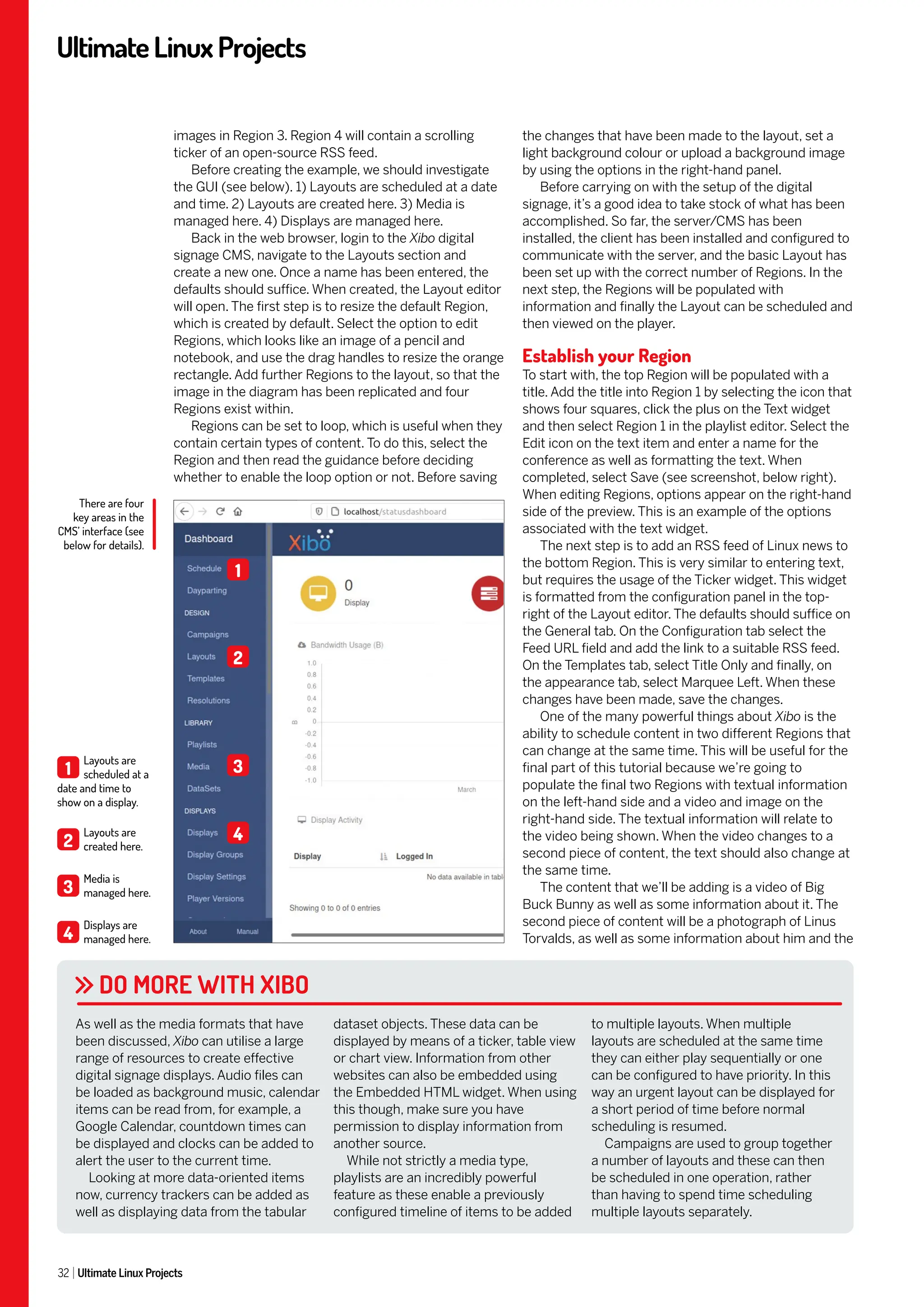 UltimateLinuxProjects
32 Ultimate Linux Projects
the changes that have been made to the layout, set a
light background colour or upload a background image
by using the options in the right-hand panel.
Before carrying on with the setup of the digital
signage, it’s a good idea to take stock of what has been
accomplished. So far, the server/CMS has been
installed, the client has been installed and configured to
communicate with the server, and the basic Layout has
been set up with the correct number of Regions. In the
next step, the Regions will be populated with
information and finally the Layout can be scheduled and
then viewed on the player.
Establish your Region
To start with, the top Region will be populated with a
title. Add the title into Region 1 by selecting the icon that
shows four squares, click the plus on the Text widget
and then select Region 1 in the playlist editor. Select the
Edit icon on the text item and enter a name for the
conference as well as formatting the text. When
completed, select Save (see screenshot, below right).
When editing Regions, options appear on the right-hand
side of the preview. This is an example of the options
associated with the text widget.
The next step is to add an RSS feed of Linux news to
the bottom Region. This is very similar to entering text,
but requires the usage of the Ticker widget. This widget
is formatted from the configuration panel in the top-
right of the Layout editor. The defaults should suffice on
the General tab. On the Configuration tab select the
Feed URL field and add the link to a suitable RSS feed.
On the Templates tab, select Title Only and finally, on
the appearance tab, select Marquee Left. When these
changes have been made, save the changes.
One of the many powerful things about Xibo is the
ability to schedule content in two different Regions that
can change at the same time. This will be useful for the
final part of this tutorial because we’re going to
populate the final two Regions with textual information
on the left-hand side and a video and image on the
right-hand side. The textual information will relate to
the video being shown. When the video changes to a
second piece of content, the text should also change at
the same time.
The content that we’ll be adding is a video of Big
Buck Bunny as well as some information about it. The
second piece of content will be a photograph of Linus
Torvalds, as well as some information about him and the
images in Region 3. Region 4 will contain a scrolling
ticker of an open-source RSS feed.
Before creating the example, we should investigate
the GUI (see below). 1) Layouts are scheduled at a date
and time. 2) Layouts are created here. 3) Media is
managed here. 4) Displays are managed here.
Back in the web browser, login to the Xibo digital
signage CMS, navigate to the Layouts section and
create a new one. Once a name has been entered, the
defaults should suffice. When created, the Layout editor
will open. The first step is to resize the default Region,
which is created by default. Select the option to edit
Regions, which looks like an image of a pencil and
notebook, and use the drag handles to resize the orange
rectangle. Add further Regions to the layout, so that the
image in the diagram has been replicated and four
Regions exist within.
Regions can be set to loop, which is useful when they
contain certain types of content. To do this, select the
Region and then read the guidance before deciding
whether to enable the loop option or not. Before saving
DO MORE WITH XIBO
As well as the media formats that have
been discussed, Xibo can utilise a large
range of resources to create effective
digital signage displays. Audio files can
be loaded as background music, calendar
items can be read from, for example, a
Google Calendar, countdown times can
be displayed and clocks can be added to
alert the user to the current time.
Looking at more data-oriented items
now, currency trackers can be added as
well as displaying data from the tabular
dataset objects. These data can be
displayed by means of a ticker, table view
or chart view. Information from other
websites can also be embedded using
the Embedded HTML widget. When using
this though, make sure you have
permission to display information from
another source.
While not strictly a media type,
playlists are an incredibly powerful
feature as these enable a previously
configured timeline of items to be added
to multiple layouts. When multiple
layouts are scheduled at the same time
they can either play sequentially or one
can be configured to have priority. In this
way an urgent layout can be displayed for
a short period of time before normal
scheduling is resumed.
Campaigns are used to group together
a number of layouts and these can then
be scheduled in one operation, rather
than having to spend time scheduling
multiple layouts separately.
There are four
key areas in the
CMS’ interface (see
below for details).
1
Layouts are
scheduled at a
date and time to
show on a display.
2
Layouts are
created here.
3
Media is
managed here.
4
Displays are
managed here.
1
2
3
4
 