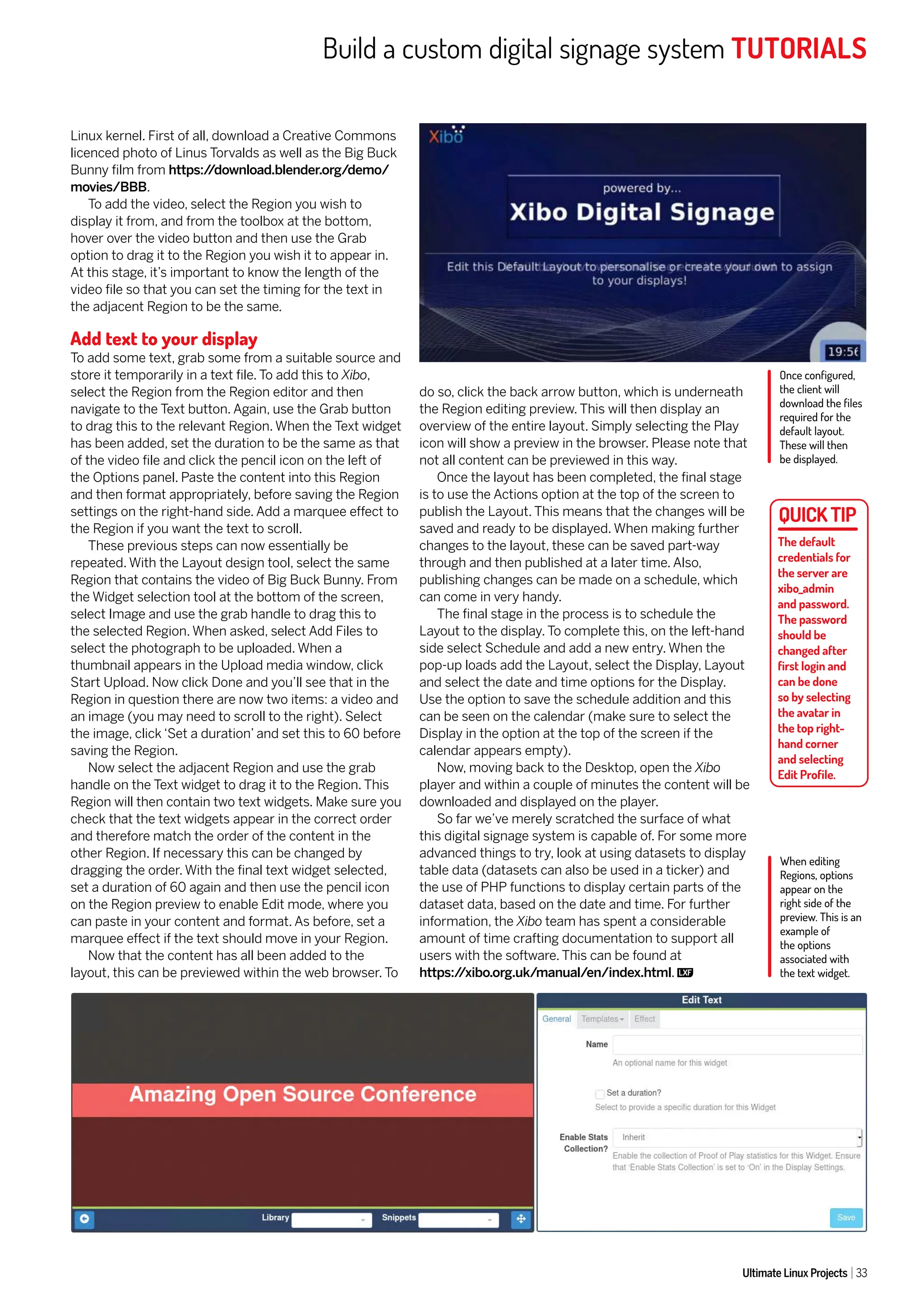 Build a custom digital signage system TUTORIALS
Ultimate Linux Projects 33
Linux kernel. First of all, download a Creative Commons
licenced photo of Linus Torvalds as well as the Big Buck
Bunny film from https:/
/download.blender.org/demo/
movies/BBB.
To add the video, select the Region you wish to
display it from, and from the toolbox at the bottom,
hover over the video button and then use the Grab
option to drag it to the Region you wish it to appear in.
At this stage, it’s important to know the length of the
video file so that you can set the timing for the text in
the adjacent Region to be the same.
Add text to your display
To add some text, grab some from a suitable source and
store it temporarily in a text file. To add this to Xibo,
select the Region from the Region editor and then
navigate to the Text button. Again, use the Grab button
to drag this to the relevant Region. When the Text widget
has been added, set the duration to be the same as that
of the video file and click the pencil icon on the left of
the Options panel. Paste the content into this Region
and then format appropriately, before saving the Region
settings on the right-hand side. Add a marquee effect to
the Region if you want the text to scroll.
These previous steps can now essentially be
repeated. With the Layout design tool, select the same
Region that contains the video of Big Buck Bunny. From
the Widget selection tool at the bottom of the screen,
select Image and use the grab handle to drag this to
the selected Region. When asked, select Add Files to
select the photograph to be uploaded. When a
thumbnail appears in the Upload media window, click
Start Upload. Now click Done and you’ll see that in the
Region in question there are now two items: a video and
an image (you may need to scroll to the right). Select
the image, click ‘Set a duration’ and set this to 60 before
saving the Region.
Now select the adjacent Region and use the grab
handle on the Text widget to drag it to the Region. This
Region will then contain two text widgets. Make sure you
check that the text widgets appear in the correct order
and therefore match the order of the content in the
other Region. If necessary this can be changed by
dragging the order. With the final text widget selected,
set a duration of 60 again and then use the pencil icon
on the Region preview to enable Edit mode, where you
can paste in your content and format. As before, set a
marquee effect if the text should move in your Region.
Now that the content has all been added to the
layout, this can be previewed within the web browser. To
do so, click the back arrow button, which is underneath
the Region editing preview. This will then display an
overview of the entire layout. Simply selecting the Play
icon will show a preview in the browser. Please note that
not all content can be previewed in this way.
Once the layout has been completed, the final stage
is to use the Actions option at the top of the screen to
publish the Layout. This means that the changes will be
saved and ready to be displayed. When making further
changes to the layout, these can be saved part-way
through and then published at a later time. Also,
publishing changes can be made on a schedule, which
can come in very handy.
The final stage in the process is to schedule the
Layout to the display. To complete this, on the left-hand
side select Schedule and add a new entry. When the
pop-up loads add the Layout, select the Display, Layout
and select the date and time options for the Display.
Use the option to save the schedule addition and this
can be seen on the calendar (make sure to select the
Display in the option at the top of the screen if the
calendar appears empty).
Now, moving back to the Desktop, open the Xibo
player and within a couple of minutes the content will be
downloaded and displayed on the player.
So far we’ve merely scratched the surface of what
this digital signage system is capable of. For some more
advanced things to try, look at using datasets to display
table data (datasets can also be used in a ticker) and
the use of PHP functions to display certain parts of the
dataset data, based on the date and time. For further
information, the Xibo team has spent a considerable
amount of time crafting documentation to support all
users with the software. This can be found at
https:/
/xibo.org.uk/manual/en/index.html.
The default
credentials for
the server are
xibo_admin
and password.
The password
should be
changed after
first login and
can be done
so by selecting
the avatar in
the top right-
hand corner
and selecting
Edit Profile.
When editing
Regions, options
appear on the
right side of the
preview. This is an
example of
the options
associated with
the text widget.
Once configured,
the client will
download the files
required for the
default layout.
These will then
be displayed.
 