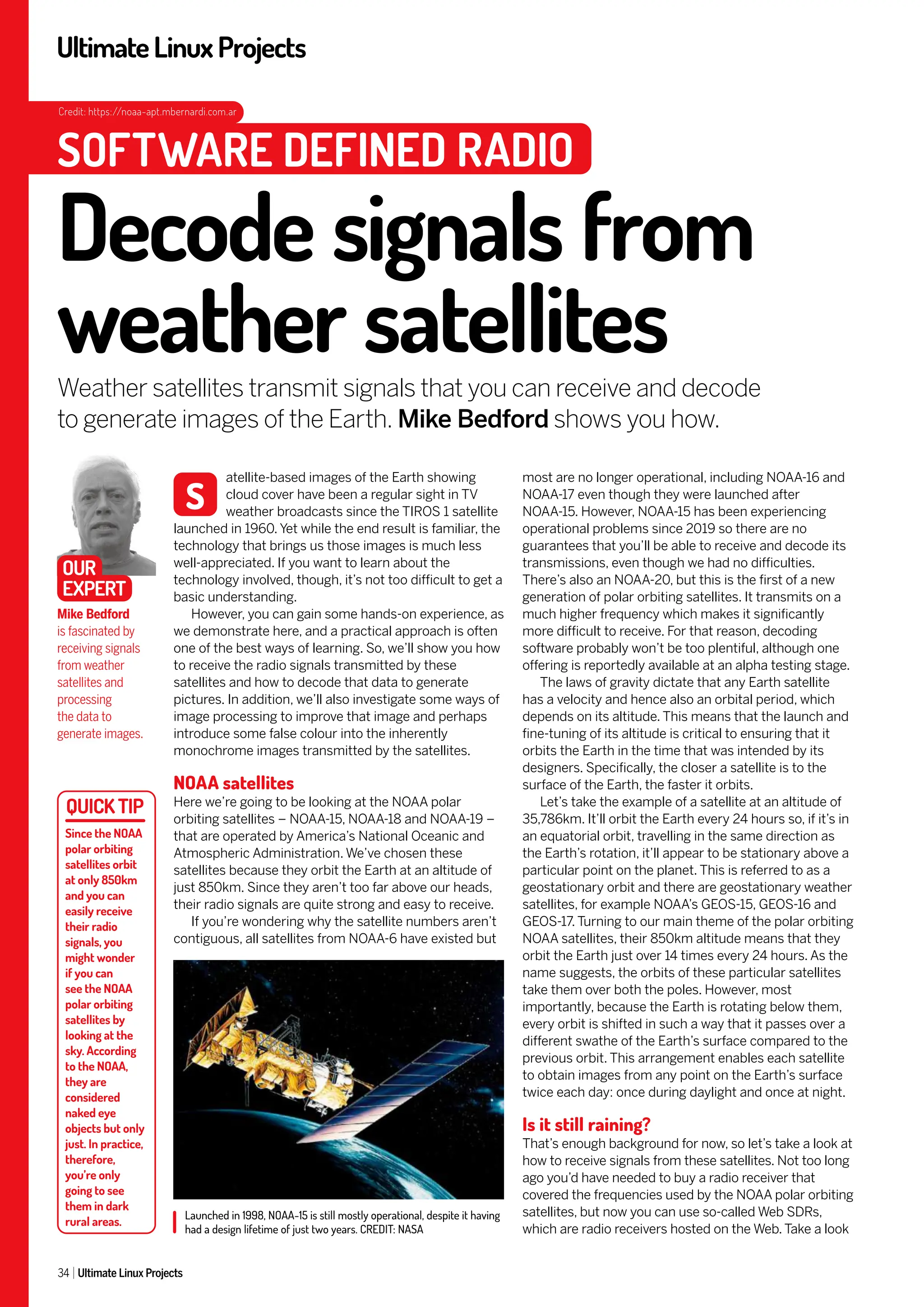 UltimateLinuxProjects
34 Ultimate Linux Projects
most are no longer operational, including NOAA-16 and
NOAA-17 even though they were launched after
NOAA-15. However, NOAA-15 has been experiencing
operational problems since 2019 so there are no
guarantees that you’ll be able to receive and decode its
transmissions, even though we had no difficulties.
There’s also an NOAA-20, but this is the first of a new
generation of polar orbiting satellites. It transmits on a
much higher frequency which makes it significantly
more difficult to receive. For that reason, decoding
software probably won’t be too plentiful, although one
offering is reportedly available at an alpha testing stage.
The laws of gravity dictate that any Earth satellite
has a velocity and hence also an orbital period, which
depends on its altitude. This means that the launch and
fine-tuning of its altitude is critical to ensuring that it
orbits the Earth in the time that was intended by its
designers. Specifically, the closer a satellite is to the
surface of the Earth, the faster it orbits.
Let’s take the example of a satellite at an altitude of
35,786km. It’ll orbit the Earth every 24 hours so, if it’s in
an equatorial orbit, travelling in the same direction as
the Earth’s rotation, it’ll appear to be stationary above a
particular point on the planet. This is referred to as a
geostationary orbit and there are geostationary weather
satellites, for example NOAA’s GEOS-15, GEOS-16 and
GEOS-17. Turning to our main theme of the polar orbiting
NOAA satellites, their 850km altitude means that they
orbit the Earth just over 14 times every 24 hours. As the
name suggests, the orbits of these particular satellites
take them over both the poles. However, most
importantly, because the Earth is rotating below them,
every orbit is shifted in such a way that it passes over a
different swathe of the Earth’s surface compared to the
previous orbit. This arrangement enables each satellite
to obtain images from any point on the Earth’s surface
twice each day: once during daylight and once at night.
Is it still raining?
That’s enough background for now, so let’s take a look at
how to receive signals from these satellites. Not too long
ago you’d have needed to buy a radio receiver that
covered the frequencies used by the NOAA polar orbiting
satellites, but now you can use so-called Web SDRs,
which are radio receivers hosted on the Web. Take a look
atellite-based images of the Earth showing
cloud cover have been a regular sight in TV
weather broadcasts since the TIROS 1 satellite
launched in 1960. Yet while the end result is familiar, the
technology that brings us those images is much less
well-appreciated. If you want to learn about the
technology involved, though, it’s not too difficult to get a
basic understanding.
However, you can gain some hands-on experience, as
we demonstrate here, and a practical approach is often
one of the best ways of learning. So, we’ll show you how
to receive the radio signals transmitted by these
satellites and how to decode that data to generate
pictures. In addition, we’ll also investigate some ways of
image processing to improve that image and perhaps
introduce some false colour into the inherently
monochrome images transmitted by the satellites.
NOAA satellites
Here we’re going to be looking at the NOAA polar
orbiting satellites – NOAA-15, NOAA-18 and NOAA-19 –
that are operated by America’s National Oceanic and
Atmospheric Administration. We’ve chosen these
satellites because they orbit the Earth at an altitude of
just 850km. Since they aren’t too far above our heads,
their radio signals are quite strong and easy to receive.
If you’re wondering why the satellite numbers aren’t
contiguous, all satellites from NOAA-6 have existed but
Launched in 1998, NOAA-15 is still mostly operational, despite it having
had a design lifetime of just two years. CREDIT: NASA
Decode signals from
weather satellites
Weather satellites transmit signals that you can receive and decode
to generate images of the Earth. Mike Bedford shows you how.
Mike Bedford
is fascinated by
receiving signals
from weather
satellites and
processing
the data to
generate images.
S
SOFTWARE DEFINED RADIO
OUR
EXPERT
Since the NOAA
polar orbiting
satellites orbit
at only 850km
and you can
easily receive
their radio
signals, you
might wonder
if you can
see the NOAA
polar orbiting
satellites by
looking at the
sky. According
to the NOAA,
they are
considered
naked eye
objects but only
just. In practice,
therefore,
you’re only
going to see
them in dark
rural areas.
Credit: https://noaa-apt.mbernardi.com.ar
 