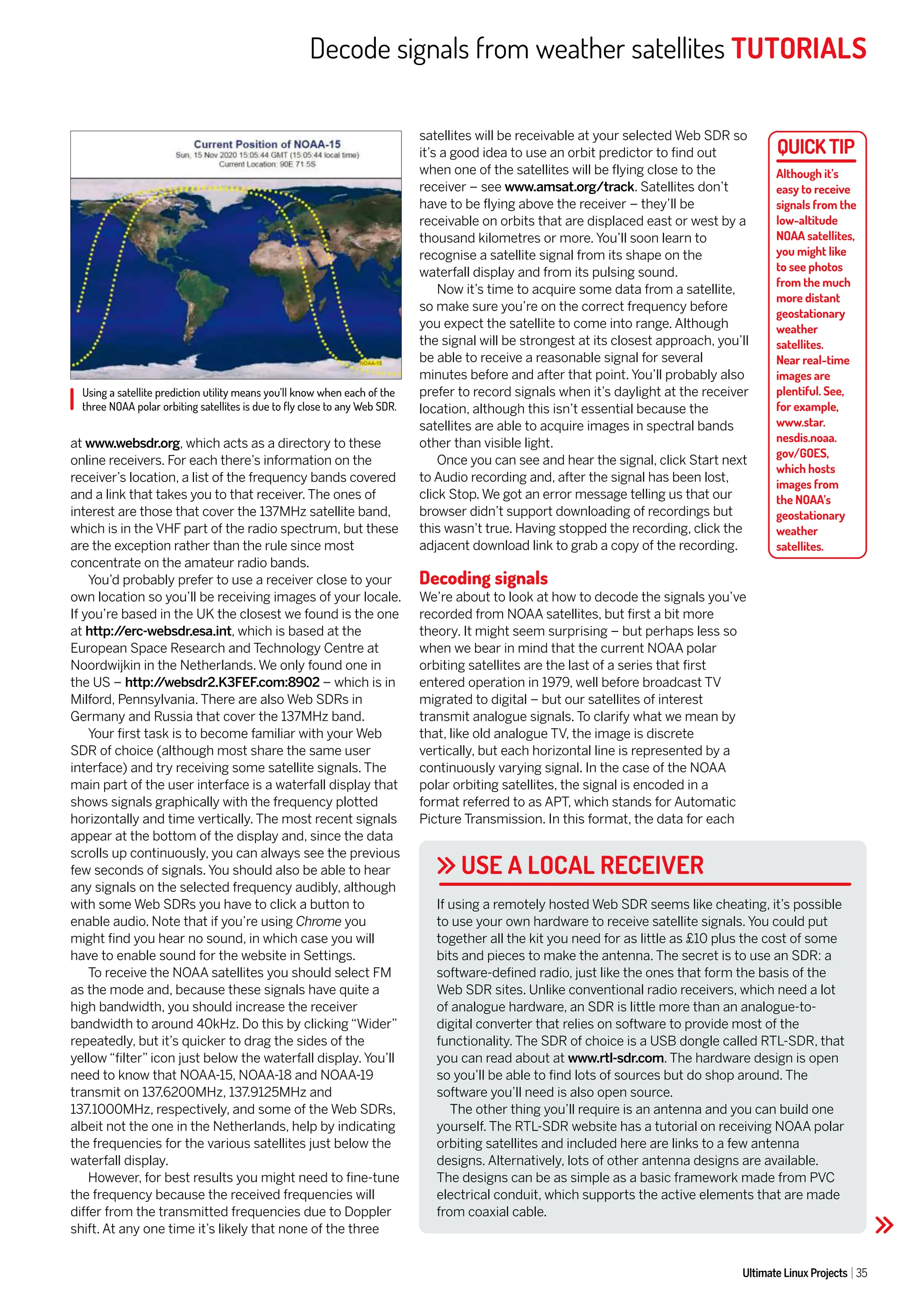 Decode signals from weather satellites TUTORIALS
Ultimate Linux Projects 35
Using a satellite prediction utility means you’ll know when each of the
three NOAA polar orbiting satellites is due to fly close to any Web SDR.
USE A LOCAL RECEIVER
at www.websdr.org, which acts as a directory to these
online receivers. For each there’s information on the
receiver’s location, a list of the frequency bands covered
and a link that takes you to that receiver. The ones of
interest are those that cover the 137MHz satellite band,
which is in the VHF part of the radio spectrum, but these
are the exception rather than the rule since most
concentrate on the amateur radio bands.
You’d probably prefer to use a receiver close to your
own location so you’ll be receiving images of your locale.
If you’re based in the UK the closest we found is the one
at http:/
/erc-websdr.esa.int, which is based at the
European Space Research and Technology Centre at
Noordwijkin in the Netherlands. We only found one in
the US – http:/
/websdr2.K3FEF.com:8902 – which is in
Milford, Pennsylvania. There are also Web SDRs in
Germany and Russia that cover the 137MHz band.
Your first task is to become familiar with your Web
SDR of choice (although most share the same user
interface) and try receiving some satellite signals. The
main part of the user interface is a waterfall display that
shows signals graphically with the frequency plotted
horizontally and time vertically. The most recent signals
appear at the bottom of the display and, since the data
scrolls up continuously, you can always see the previous
few seconds of signals. You should also be able to hear
any signals on the selected frequency audibly, although
with some Web SDRs you have to click a button to
enable audio. Note that if you’re using Chrome you
might find you hear no sound, in which case you will
have to enable sound for the website in Settings.
To receive the NOAA satellites you should select FM
as the mode and, because these signals have quite a
high bandwidth, you should increase the receiver
bandwidth to around 40kHz. Do this by clicking “Wider”
repeatedly, but it’s quicker to drag the sides of the
yellow “filter” icon just below the waterfall display. You’ll
need to know that NOAA-15, NOAA-18 and NOAA-19
transmit on 137.6200MHz, 137.9125MHz and
137.1000MHz, respectively, and some of the Web SDRs,
albeit not the one in the Netherlands, help by indicating
the frequencies for the various satellites just below the
waterfall display.
However, for best results you might need to fine-tune
the frequency because the received frequencies will
differ from the transmitted frequencies due to Doppler
shift. At any one time it’s likely that none of the three
satellites will be receivable at your selected Web SDR so
it’s a good idea to use an orbit predictor to find out
when one of the satellites will be flying close to the
receiver – see www.amsat.org/track. Satellites don’t
have to be flying above the receiver – they’ll be
receivable on orbits that are displaced east or west by a
thousand kilometres or more. You’ll soon learn to
recognise a satellite signal from its shape on the
waterfall display and from its pulsing sound.
Now it’s time to acquire some data from a satellite,
so make sure you’re on the correct frequency before
you expect the satellite to come into range. Although
the signal will be strongest at its closest approach, you’ll
be able to receive a reasonable signal for several
minutes before and after that point. You’ll probably also
prefer to record signals when it’s daylight at the receiver
location, although this isn’t essential because the
satellites are able to acquire images in spectral bands
other than visible light.
Once you can see and hear the signal, click Start next
to Audio recording and, after the signal has been lost,
click Stop. We got an error message telling us that our
browser didn’t support downloading of recordings but
this wasn’t true. Having stopped the recording, click the
adjacent download link to grab a copy of the recording.
Decoding signals
We’re about to look at how to decode the signals you’ve
recorded from NOAA satellites, but first a bit more
theory. It might seem surprising – but perhaps less so
when we bear in mind that the current NOAA polar
orbiting satellites are the last of a series that first
entered operation in 1979, well before broadcast TV
migrated to digital – but our satellites of interest
transmit analogue signals. To clarify what we mean by
that, like old analogue TV, the image is discrete
vertically, but each horizontal line is represented by a
continuously varying signal. In the case of the NOAA
polar orbiting satellites, the signal is encoded in a
format referred to as APT, which stands for Automatic
Picture Transmission. In this format, the data for each
If using a remotely hosted Web SDR seems like cheating, it’s possible
to use your own hardware to receive satellite signals. You could put
together all the kit you need for as little as £10 plus the cost of some
bits and pieces to make the antenna. The secret is to use an SDR: a
software-defined radio, just like the ones that form the basis of the
Web SDR sites. Unlike conventional radio receivers, which need a lot
of analogue hardware, an SDR is little more than an analogue-to-
digital converter that relies on software to provide most of the
functionality. The SDR of choice is a USB dongle called RTL-SDR, that
you can read about at www.rtl-sdr.com. The hardware design is open
so you’ll be able to find lots of sources but do shop around. The
software you’ll need is also open source.
The other thing you’ll require is an antenna and you can build one
yourself. The RTL-SDR website has a tutorial on receiving NOAA polar
orbiting satellites and included here are links to a few antenna
designs. Alternatively, lots of other antenna designs are available.
The designs can be as simple as a basic framework made from PVC
electrical conduit, which supports the active elements that are made
from coaxial cable.
Although it’s
easy to receive
signals from the
low-altitude
NOAA satellites,
you might like
to see photos
from the much
more distant
geostationary
weather
satellites.
Near real-time
images are
plentiful. See,
for example,
www.star.
nesdis.noaa.
gov/GOES,
which hosts
images from
the NOAA’s
geostationary
weather
satellites.
 