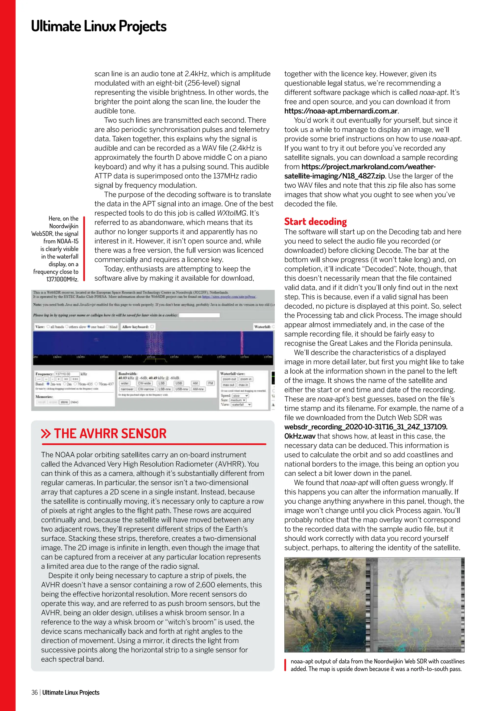 UltimateLinuxProjects
36 Ultimate Linux Projects
together with the licence key. However, given its
questionable legal status, we’re recommending a
different software package which is called noaa-apt. It’s
free and open source, and you can download it from
https:/
/noaa-apt.mbernardi.com.ar.
You’d work it out eventually for yourself, but since it
took us a while to manage to display an image, we’ll
provide some brief instructions on how to use noaa-apt.
If you want to try it out before you’ve recorded any
satellite signals, you can download a sample recording
from https:/
/project.markroland.com/weather-
satellite-imaging/N18_4827.zip. Use the larger of the
two WAV files and note that this zip file also has some
images that show what you ought to see when you’ve
decoded the file.
Start decoding
The software will start up on the Decoding tab and here
you need to select the audio file you recorded (or
downloaded) before clicking Decode. The bar at the
bottom will show progress (it won’t take long) and, on
completion, it’ll indicate “Decoded”
. Note, though, that
this doesn’t necessarily mean that the file contained
valid data, and if it didn’t you’ll only find out in the next
step. This is because, even if a valid signal has been
decoded, no picture is displayed at this point. So, select
the Processing tab and click Process. The image should
appear almost immediately and, in the case of the
sample recording file, it should be fairly easy to
recognise the Great Lakes and the Florida peninsula.
We’ll describe the characteristics of a displayed
image in more detail later, but first you might like to take
a look at the information shown in the panel to the left
of the image. It shows the name of the satellite and
either the start or end time and date of the recording.
These are noaa-apt’s best guesses, based on the file’s
time stamp and its filename. For example, the name of a
file we downloaded from the Dutch Web SDR was
websdr_recording_2020-10-31T16_31_24Z_137109.
0kHz.wav that shows how, at least in this case, the
necessary data can be deduced. This information is
used to calculate the orbit and so add coastlines and
national borders to the image, this being an option you
can select a bit lower down in the panel.
We found that noaa-apt will often guess wrongly. If
this happens you can alter the information manually. If
you change anything anywhere in this panel, though, the
image won’t change until you click Process again. You’ll
probably notice that the map overlay won’t correspond
to the recorded data with the sample audio file, but it
should work correctly with data you record yourself
subject, perhaps, to altering the identity of the satellite.
scan line is an audio tone at 2.4kHz, which is amplitude
modulated with an eight-bit (256-level) signal
representing the visible brightness. In other words, the
brighter the point along the scan line, the louder the
audible tone.
Two such lines are transmitted each second. There
are also periodic synchronisation pulses and telemetry
data. Taken together, this explains why the signal is
audible and can be recorded as a WAV file (2.4kHz is
approximately the fourth D above middle C on a piano
keyboard) and why it has a pulsing sound. This audible
ATTP data is superimposed onto the 137MHz radio
signal by frequency modulation.
The purpose of the decoding software is to translate
the data in the APT signal into an image. One of the best
respected tools to do this job is called WXtoIMG. It’s
referred to as abandonware, which means that its
author no longer supports it and apparently has no
interest in it. However, it isn’t open source and, while
there was a free version, the full version was licenced
commercially and requires a licence key.
Today, enthusiasts are attempting to keep the
software alive by making it available for download,
THE AVHRR SENSOR
The NOAA polar orbiting satellites carry an on-board instrument
called the Advanced Very High Resolution Radiometer (AVHRR). You
can think of this as a camera, although it’s substantially different from
regular cameras. In particular, the sensor isn’t a two-dimensional
array that captures a 2D scene in a single instant. Instead, because
the satellite is continually moving, it’s necessary only to capture a row
of pixels at right angles to the flight path. These rows are acquired
continually and, because the satellite will have moved between any
two adjacent rows, they’ll represent different strips of the Earth’s
surface. Stacking these strips, therefore, creates a two-dimensional
image. The 2D image is infinite in length, even though the image that
can be captured from a receiver at any particular location represents
a limited area due to the range of the radio signal.
Despite it only being necessary to capture a strip of pixels, the
AVHR doesn’t have a sensor containing a row of 2,600 elements, this
being the effective horizontal resolution. More recent sensors do
operate this way, and are referred to as push broom sensors, but the
AVHR, being an older design, utilises a whisk broom sensor. In a
reference to the way a whisk broom or “witch’s broom” is used, the
device scans mechanically back and forth at right angles to the
direction of movement. Using a mirror, it directs the light from
successive points along the horizontal strip to a single sensor for
each spectral band.
Here, on the
Noordwijkin
WebSDR, the signal
from NOAA-15
is clearly visible
in the waterfall
display, on a
frequency close to
137.1000MHz.
noaa-apt output of data from the Noordwijkin Web SDR with coastlines
added. The map is upside down because it was a north-to-south pass.
 