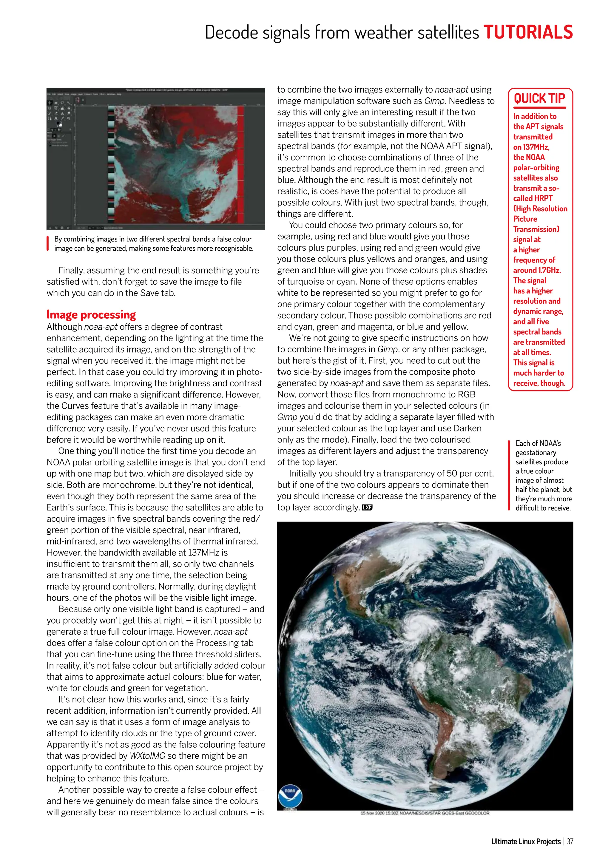Decode signals from weather satellites TUTORIALS
Ultimate Linux Projects 37
Finally, assuming the end result is something you’re
satisfied with, don’t forget to save the image to file
which you can do in the Save tab.
Image processing
Although noaa-apt offers a degree of contrast
enhancement, depending on the lighting at the time the
satellite acquired its image, and on the strength of the
signal when you received it, the image might not be
perfect. In that case you could try improving it in photo-
editing software. Improving the brightness and contrast
is easy, and can make a significant difference. However,
the Curves feature that’s available in many image-
editing packages can make an even more dramatic
difference very easily. If you’ve never used this feature
before it would be worthwhile reading up on it.
One thing you’ll notice the first time you decode an
NOAA polar orbiting satellite image is that you don’t end
up with one map but two, which are displayed side by
side. Both are monochrome, but they’re not identical,
even though they both represent the same area of the
Earth’s surface. This is because the satellites are able to
acquire images in five spectral bands covering the red/
green portion of the visible spectral, near infrared,
mid-infrared, and two wavelengths of thermal infrared.
However, the bandwidth available at 137MHz is
insufficient to transmit them all, so only two channels
are transmitted at any one time, the selection being
made by ground controllers. Normally, during daylight
hours, one of the photos will be the visible light image.
Because only one visible light band is captured – and
you probably won’t get this at night – it isn’t possible to
generate a true full colour image. However, noaa-apt
does offer a false colour option on the Processing tab
that you can fine-tune using the three threshold sliders.
In reality, it’s not false colour but artificially added colour
that aims to approximate actual colours: blue for water,
white for clouds and green for vegetation.
It’s not clear how this works and, since it’s a fairly
recent addition, information isn’t currently provided. All
we can say is that it uses a form of image analysis to
attempt to identify clouds or the type of ground cover.
Apparently it’s not as good as the false colouring feature
that was provided by WXtoIMG so there might be an
opportunity to contribute to this open source project by
helping to enhance this feature.
Another possible way to create a false colour effect –
and here we genuinely do mean false since the colours
will generally bear no resemblance to actual colours – is
to combine the two images externally to noaa-apt using
image manipulation software such as Gimp. Needless to
say this will only give an interesting result if the two
images appear to be substantially different. With
satellites that transmit images in more than two
spectral bands (for example, not the NOAA APT signal),
it’s common to choose combinations of three of the
spectral bands and reproduce them in red, green and
blue. Although the end result is most definitely not
realistic, is does have the potential to produce all
possible colours. With just two spectral bands, though,
things are different.
You could choose two primary colours so, for
example, using red and blue would give you those
colours plus purples, using red and green would give
you those colours plus yellows and oranges, and using
green and blue will give you those colours plus shades
of turquoise or cyan. None of these options enables
white to be represented so you might prefer to go for
one primary colour together with the complementary
secondary colour. Those possible combinations are red
and cyan, green and magenta, or blue and yellow.
We’re not going to give specific instructions on how
to combine the images in Gimp, or any other package,
but here’s the gist of it. First, you need to cut out the
two side-by-side images from the composite photo
generated by noaa-apt and save them as separate files.
Now, convert those files from monochrome to RGB
images and colourise them in your selected colours (in
Gimp you’d do that by adding a separate layer filled with
your selected colour as the top layer and use Darken
only as the mode). Finally, load the two colourised
images as different layers and adjust the transparency
of the top layer.
Initially you should try a transparency of 50 per cent,
but if one of the two colours appears to dominate then
you should increase or decrease the transparency of the
top layer accordingly.
In addition to
the APT signals
transmitted
on 137MHz,
the NOAA
polar-orbiting
satellites also
transmit a so-
called HRPT
(High Resolution
Picture
Transmission)
signal at
a higher
frequency of
around 1.7GHz.
The signal
has a higher
resolution and
dynamic range,
and all five
spectral bands
are transmitted
at all times.
This signal is
much harder to
receive, though.
Each of NOAA’s
geostationary
satellites produce
a true colour
image of almost
half the planet, but
they’re much more
difficult to receive.
By combining images in two different spectral bands a false colour
image can be generated, making some features more recognisable.
 