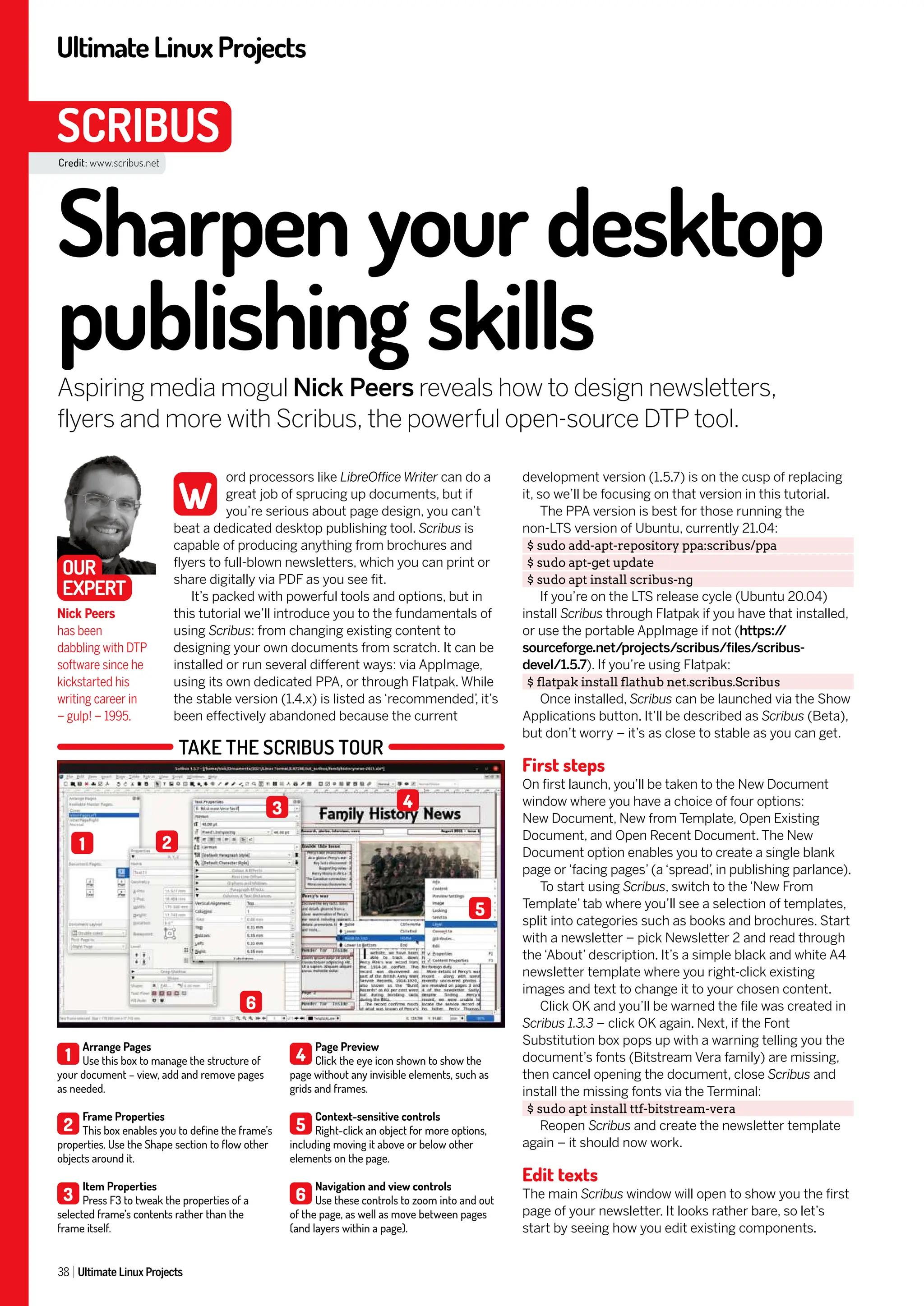 UltimateLinuxProjects
38 Ultimate Linux Projects
SCRIBUS
development version (1.5.7) is on the cusp of replacing
it, so we’ll be focusing on that version in this tutorial.
The PPA version is best for those running the
non-LTS version of Ubuntu, currently 21.04:
$ sudo add-apt-repository ppa:scribus/ppa
$ sudo apt-get update
$ sudo apt install scribus-ng
If you’re on the LTS release cycle (Ubuntu 20.04)
install Scribus through Flatpak if you have that installed,
or use the portable AppImage if not (https:/
/
sourceforge.net/projects/scribus/files/scribus-
devel/1.5.7). If you’re using Flatpak:
$ flatpak install flathub net.scribus.Scribus
Once installed, Scribus can be launched via the Show
Applications button. It’ll be described as Scribus (Beta),
but don’t worry – it’s as close to stable as you can get.
First steps
On first launch, you’ll be taken to the New Document
window where you have a choice of four options:
New Document, New from Template, Open Existing
Document, and Open Recent Document. The New
Document option enables you to create a single blank
page or ‘facing pages’ (a ‘spread’
, in publishing parlance).
To start using Scribus, switch to the ‘New From
Template’ tab where you’ll see a selection of templates,
split into categories such as books and brochures. Start
with a newsletter – pick Newsletter 2 and read through
the ‘About’ description. It’s a simple black and white A4
newsletter template where you right-click existing
images and text to change it to your chosen content.
Click OK and you’ll be warned the file was created in
Scribus 1.3.3 – click OK again. Next, if the Font
Substitution box pops up with a warning telling you the
document’s fonts (Bitstream Vera family) are missing,
then cancel opening the document, close Scribus and
install the missing fonts via the Terminal:
$ sudo apt install ttf-bitstream-vera
Reopen Scribus and create the newsletter template
again – it should now work.
Edit texts
The main Scribus window will open to show you the first
page of your newsletter. It looks rather bare, so let’s
start by seeing how you edit existing components.
ord processors like LibreOffice Writer can do a
great job of sprucing up documents, but if
you’re serious about page design, you can’t
beat a dedicated desktop publishing tool. Scribus is
capable of producing anything from brochures and
flyers to full-blown newsletters, which you can print or
share digitally via PDF as you see fit.
It’s packed with powerful tools and options, but in
this tutorial we’ll introduce you to the fundamentals of
using Scribus: from changing existing content to
designing your own documents from scratch. It can be
installed or run several different ways: via AppImage,
using its own dedicated PPA, or through Flatpak. While
the stable version (1.4.x) is listed as ‘recommended’
, it’s
been effectively abandoned because the current
Sharpen your desktop
publishing skills
Aspiring media mogul Nick Peers reveals how to design newsletters,
flyers and more with Scribus, the powerful open-source DTP tool.
Nick Peers
has been
dabbling with DTP
software since he
kickstarted his
writing career in
– gulp! – 1995.
W
OUR
EXPERT
Credit: www.scribus.net
TAKE THE SCRIBUS TOUR
1
Arrange Pages
Use this box to manage the structure of
your document – view, add and remove pages
as needed.
2
Frame Properties
This box enables you to define the frame’s
properties. Use the Shape section to flow other
objects around it.
3
Item Properties
Press F3 to tweak the properties of a
selected frame’s contents rather than the
frame itself.
4
Page Preview
Click the eye icon shown to show the
page without any invisible elements, such as
grids and frames.
5
Context-sensitive controls
Right-click an object for more options,
including moving it above or below other
elements on the page.
6
Navigation and view controls
Use these controls to zoom into and out
of the page, as well as move between pages
(and layers within a page).
1
4
5
6
3
2
 
