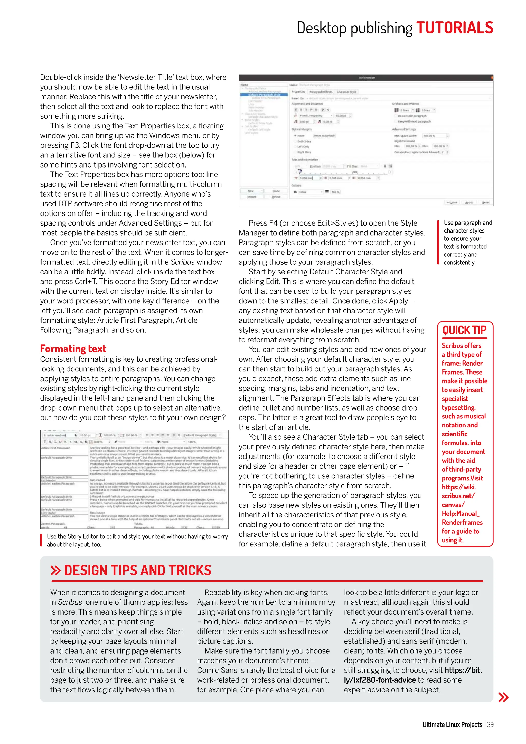Desktop publishing TUTORIALS
Ultimate Linux Projects 39
Use paragraph and
character styles
to ensure your
text is formatted
correctly and
consistently.
Use the Story Editor to edit and style your text without having to worry
about the layout, too.
DESIGN TIPS AND TRICKS
Double-click inside the ‘Newsletter Title’ text box, where
you should now be able to edit the text in the usual
manner. Replace this with the title of your newsletter,
then select all the text and look to replace the font with
something more striking.
This is done using the Text Properties box, a floating
window you can bring up via the Windows menu or by
pressing F3. Click the font drop-down at the top to try
an alternative font and size – see the box (below) for
some hints and tips involving font selection.
The Text Properties box has more options too: line
spacing will be relevant when formatting multi-column
text to ensure it all lines up correctly. Anyone who’s
used DTP software should recognise most of the
options on offer – including the tracking and word
spacing controls under Advanced Settings – but for
most people the basics should be sufficient.
Once you’ve formatted your newsletter text, you can
move on to the rest of the text. When it comes to longer-
formatted text, directly editing it in the Scribus window
can be a little fiddly. Instead, click inside the text box
and press Ctrl+T. This opens the Story Editor window
with the current text on display inside. It’s similar to
your word processor, with one key difference – on the
left you’ll see each paragraph is assigned its own
formatting style: Article First Paragraph, Article
Following Paragraph, and so on.
Formating text
Consistent formatting is key to creating professional-
looking documents, and this can be achieved by
applying styles to entire paragraphs. You can change
existing styles by right-clicking the current style
displayed in the left-hand pane and then clicking the
drop-down menu that pops up to select an alternative,
but how do you edit these styles to fit your own design?
Press F4 (or choose Edit>Styles) to open the Style
Manager to define both paragraph and character styles.
Paragraph styles can be defined from scratch, or you
can save time by defining common character styles and
applying those to your paragraph styles.
Start by selecting Default Character Style and
clicking Edit. This is where you can define the default
font that can be used to build your paragraph styles
down to the smallest detail. Once done, click Apply –
any existing text based on that character style will
automatically update, revealing another advantage of
styles: you can make wholesale changes without having
to reformat everything from scratch.
You can edit existing styles and add new ones of your
own. After choosing your default character style, you
can then start to build out your paragraph styles. As
you’d expect, these add extra elements such as line
spacing, margins, tabs and indentation, and text
alignment. The Paragraph Effects tab is where you can
define bullet and number lists, as well as choose drop
caps. The latter is a great tool to draw people’s eye to
the start of an article.
You’ll also see a Character Style tab – you can select
your previously defined character style here, then make
adjustments (for example, to choose a different style
and size for a header or other page element) or – if
you’re not bothering to use character styles – define
this paragraph’s character style from scratch.
To speed up the generation of paragraph styles, you
can also base new styles on existing ones. They’ll then
inherit all the characteristics of that previous style,
enabling you to concentrate on defining the
characteristics unique to that specific style. You could,
for example, define a default paragraph style, then use it
When it comes to designing a document
in Scribus, one rule of thumb applies: less
is more. This means keep things simple
for your reader, and prioritising
readability and clarity over all else. Start
by keeping your page layouts minimal
and clean, and ensuring page elements
don’t crowd each other out. Consider
restricting the number of columns on the
page to just two or three, and make sure
the text flows logically between them.
Readability is key when picking fonts.
Again, keep the number to a minimum by
using variations from a single font family
– bold, black, italics and so on – to style
different elements such as headlines or
picture captions.
Make sure the font family you choose
matches your document’s theme –
Comic Sans is rarely the best choice for a
work-related or professional document,
for example. One place where you can
look to be a little different is your logo or
masthead, although again this should
reflect your document’s overall theme.
A key choice you’ll need to make is
deciding between serif (traditional,
established) and sans serif (modern,
clean) fonts. Which one you choose
depends on your content, but if you’re
still struggling to choose, visit https:/
/bit.
ly/lxf280-font-advice to read some
expert advice on the subject.
Scribus offers
a third type of
frame: Render
Frames. These
make it possible
to easily insert
specialist
typesetting,
such as musical
notation and
scientific
formulas, into
your document
with the aid
of third-party
programs.Visit
https:/
/wiki.
scribus.net/
canvas/
Help:Manual_
Renderframes
for a guide to
using it.
 