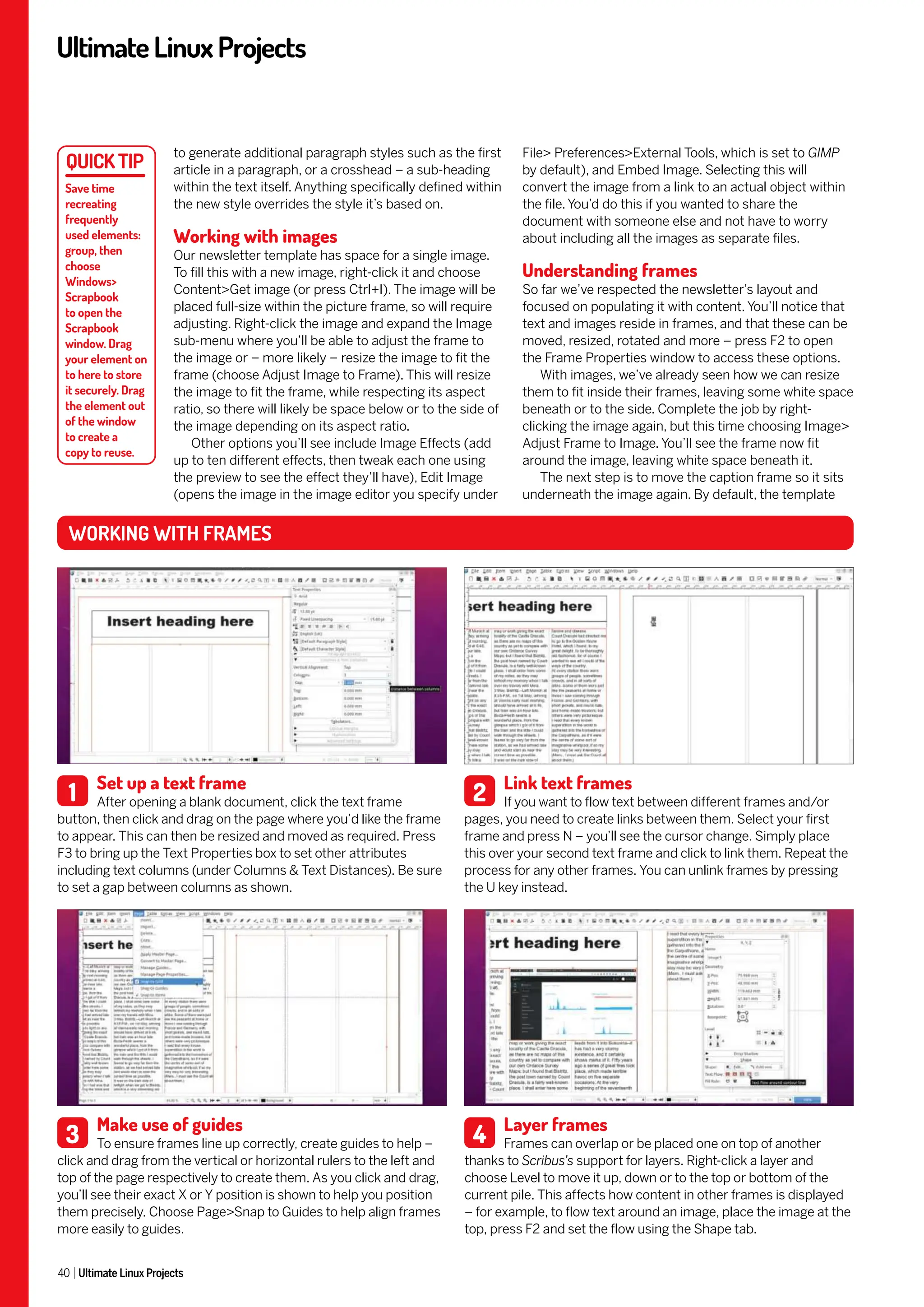 UltimateLinuxProjects
40 Ultimate Linux Projects
File> Preferences>External Tools, which is set to GIMP
by default), and Embed Image. Selecting this will
convert the image from a link to an actual object within
the file. You’d do this if you wanted to share the
document with someone else and not have to worry
about including all the images as separate files.
Understanding frames
So far we’ve respected the newsletter’s layout and
focused on populating it with content. You’ll notice that
text and images reside in frames, and that these can be
moved, resized, rotated and more – press F2 to open
the Frame Properties window to access these options.
With images, we’ve already seen how we can resize
them to fit inside their frames, leaving some white space
beneath or to the side. Complete the job by right-
clicking the image again, but this time choosing Image>
Adjust Frame to Image. You’ll see the frame now fit
around the image, leaving white space beneath it.
The next step is to move the caption frame so it sits
underneath the image again. By default, the template
to generate additional paragraph styles such as the first
article in a paragraph, or a crosshead – a sub-heading
within the text itself. Anything specifically defined within
the new style overrides the style it’s based on.
Working with images
Our newsletter template has space for a single image.
To fill this with a new image, right-click it and choose
Content>Get image (or press Ctrl+I). The image will be
placed full-size within the picture frame, so will require
adjusting. Right-click the image and expand the Image
sub-menu where you’ll be able to adjust the frame to
the image or – more likely – resize the image to fit the
frame (choose Adjust Image to Frame). This will resize
the image to fit the frame, while respecting its aspect
ratio, so there will likely be space below or to the side of
the image depending on its aspect ratio.
Other options you’ll see include Image Effects (add
up to ten different effects, then tweak each one using
the preview to see the effect they’ll have), Edit Image
(opens the image in the image editor you specify under
Save time
recreating
frequently
used elements:
group, then
choose
Windows>
Scrapbook
to open the
Scrapbook
window. Drag
your element on
to here to store
it securely. Drag
the element out
of the window
to create a
copy to reuse.
Set up a text frame
After opening a blank document, click the text frame
button, then click and drag on the page where you’d like the frame
to appear. This can then be resized and moved as required. Press
F3 to bring up the Text Properties box to set other attributes
including text columns (under Columns & Text Distances). Be sure
to set a gap between columns as shown.
Make use of guides
To ensure frames line up correctly, create guides to help –
click and drag from the vertical or horizontal rulers to the left and
top of the page respectively to create them. As you click and drag,
you’ll see their exact X or Y position is shown to help you position
them precisely. Choose Page>Snap to Guides to help align frames
more easily to guides.
Link text frames
If you want to flow text between different frames and/or
pages, you need to create links between them. Select your first
frame and press N – you’ll see the cursor change. Simply place
this over your second text frame and click to link them. Repeat the
process for any other frames. You can unlink frames by pressing
the U key instead.
Layer frames
Frames can overlap or be placed one on top of another
thanks to Scribus’s support for layers. Right-click a layer and
choose Level to move it up, down or to the top or bottom of the
current pile. This affects how content in other frames is displayed
– for example, to flow text around an image, place the image at the
top, press F2 and set the flow using the Shape tab.
WORKING WITH FRAMES
1
3
2
4
 