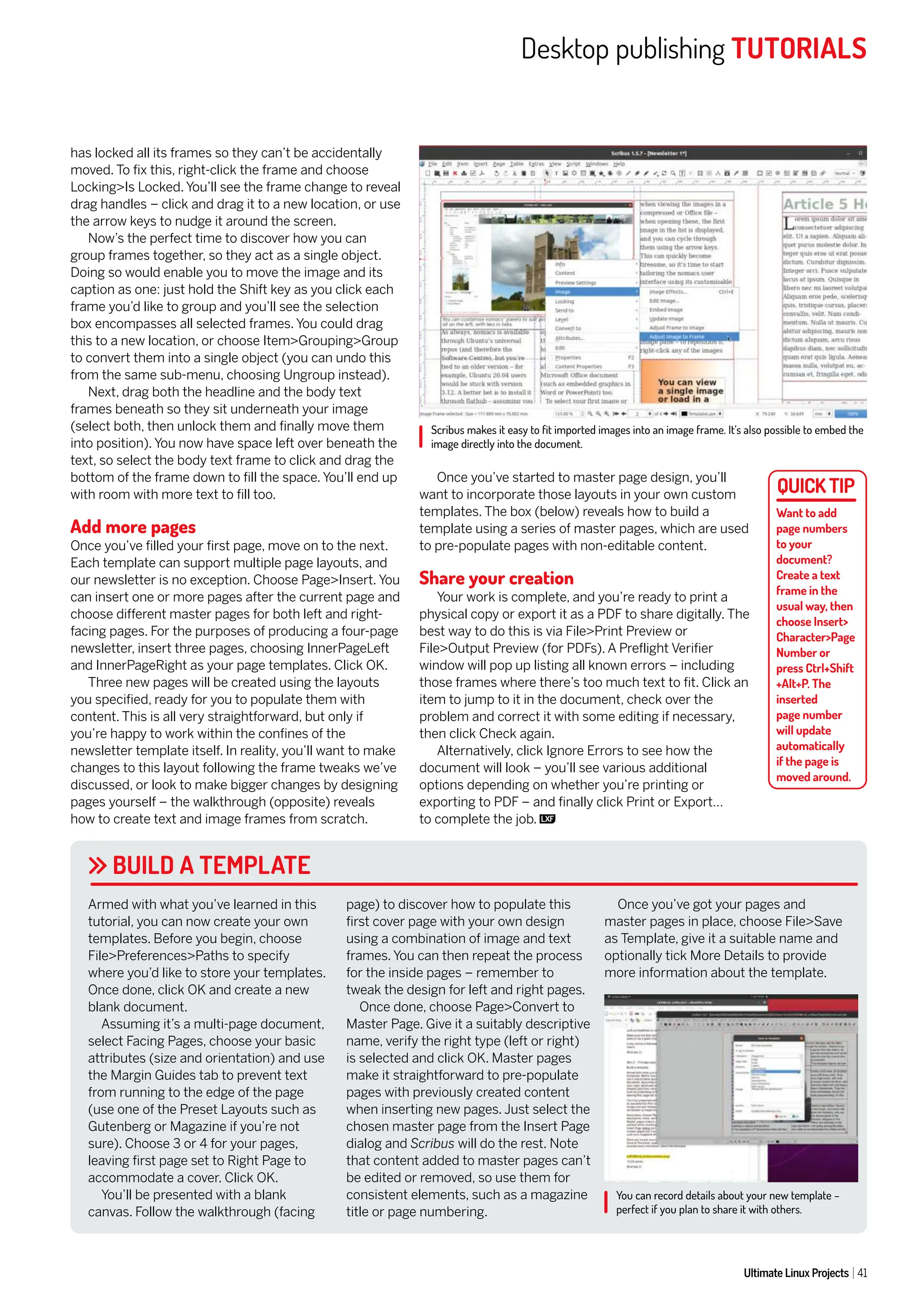 Desktop publishing TUTORIALS
Ultimate Linux Projects 41
has locked all its frames so they can’t be accidentally
moved. To fix this, right-click the frame and choose
Locking>Is Locked. You’ll see the frame change to reveal
drag handles – click and drag it to a new location, or use
the arrow keys to nudge it around the screen.
Now’s the perfect time to discover how you can
group frames together, so they act as a single object.
Doing so would enable you to move the image and its
caption as one: just hold the Shift key as you click each
frame you’d like to group and you’ll see the selection
box encompasses all selected frames. You could drag
this to a new location, or choose Item>Grouping>Group
to convert them into a single object (you can undo this
from the same sub-menu, choosing Ungroup instead).
Next, drag both the headline and the body text
frames beneath so they sit underneath your image
(select both, then unlock them and finally move them
into position). You now have space left over beneath the
text, so select the body text frame to click and drag the
bottom of the frame down to fill the space. You’ll end up
with room with more text to fill too.
Add more pages
Once you’ve filled your first page, move on to the next.
Each template can support multiple page layouts, and
our newsletter is no exception. Choose Page>Insert. You
can insert one or more pages after the current page and
choose different master pages for both left and right-
facing pages. For the purposes of producing a four-page
newsletter, insert three pages, choosing InnerPageLeft
and InnerPageRight as your page templates. Click OK.
Three new pages will be created using the layouts
you specified, ready for you to populate them with
content. This is all very straightforward, but only if
you’re happy to work within the confines of the
newsletter template itself. In reality, you’ll want to make
changes to this layout following the frame tweaks we’ve
discussed, or look to make bigger changes by designing
pages yourself – the walkthrough (opposite) reveals
how to create text and image frames from scratch.
Once you’ve started to master page design, you’ll
want to incorporate those layouts in your own custom
templates. The box (below) reveals how to build a
template using a series of master pages, which are used
to pre-populate pages with non-editable content.
Share your creation
Your work is complete, and you’re ready to print a
physical copy or export it as a PDF to share digitally. The
best way to do this is via File>Print Preview or
File>Output Preview (for PDFs). A Preflight Verifier
window will pop up listing all known errors – including
those frames where there’s too much text to fit. Click an
item to jump to it in the document, check over the
problem and correct it with some editing if necessary,
then click Check again.
Alternatively, click Ignore Errors to see how the
document will look – you’ll see various additional
options depending on whether you’re printing or
exporting to PDF – and finally click Print or Export…
to complete the job.
BUILD A TEMPLATE
Armed with what you’ve learned in this
tutorial, you can now create your own
templates. Before you begin, choose
File>Preferences>Paths to specify
where you’d like to store your templates.
Once done, click OK and create a new
blank document.
Assuming it’s a multi-page document,
select Facing Pages, choose your basic
attributes (size and orientation) and use
the Margin Guides tab to prevent text
from running to the edge of the page
(use one of the Preset Layouts such as
Gutenberg or Magazine if you’re not
sure). Choose 3 or 4 for your pages,
leaving first page set to Right Page to
accommodate a cover. Click OK.
You’ll be presented with a blank
canvas. Follow the walkthrough (facing
page) to discover how to populate this
first cover page with your own design
using a combination of image and text
frames. You can then repeat the process
for the inside pages – remember to
tweak the design for left and right pages.
Once done, choose Page>Convert to
Master Page. Give it a suitably descriptive
name, verify the right type (left or right)
is selected and click OK. Master pages
make it straightforward to pre-populate
pages with previously created content
when inserting new pages. Just select the
chosen master page from the Insert Page
dialog and Scribus will do the rest. Note
that content added to master pages can’t
be edited or removed, so use them for
consistent elements, such as a magazine
title or page numbering.
Once you’ve got your pages and
master pages in place, choose File>Save
as Template, give it a suitable name and
optionally tick More Details to provide
more information about the template.
Scribus makes it easy to fit imported images into an image frame. It’s also possible to embed the
image directly into the document.
You can record details about your new template –
perfect if you plan to share it with others.
Want to add
page numbers
to your
document?
Create a text
frame in the
usual way, then
choose Insert>
Character>Page
Number or
press Ctrl+Shift
+Alt+P. The
inserted
page number
will update
automatically
if the page is
moved around.
 
