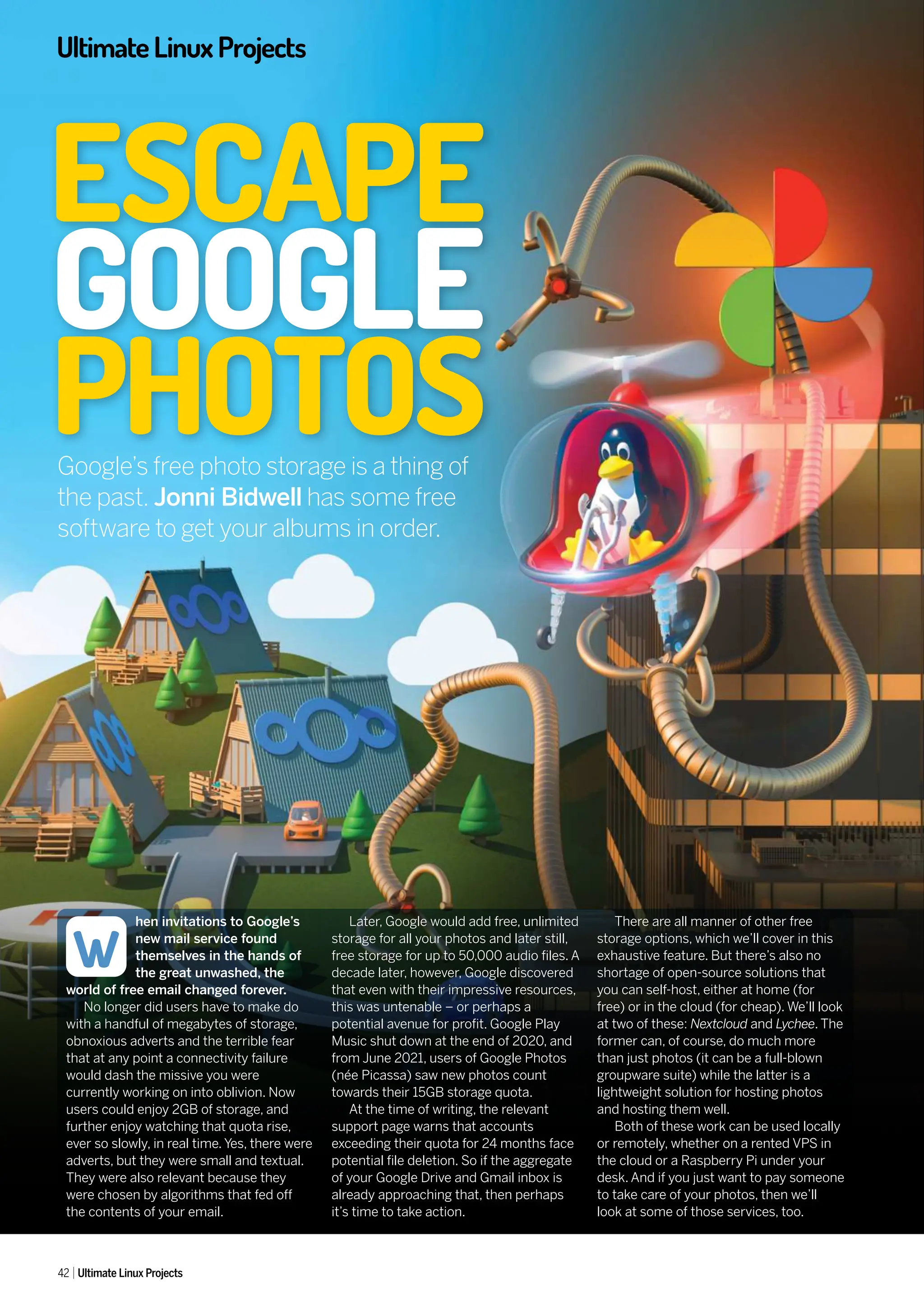 UltimateLinuxProjects
42 Ultimate Linux Projects
hen invitations to Google’s
new mail service found
themselves in the hands of
the great unwashed, the
world of free email changed forever.
No longer did users have to make do
with a handful of megabytes of storage,
obnoxious adverts and the terrible fear
that at any point a connectivity failure
would dash the missive you were
currently working on into oblivion. Now
users could enjoy 2GB of storage, and
further enjoy watching that quota rise,
ever so slowly, in real time. Yes, there were
adverts, but they were small and textual.
They were also relevant because they
were chosen by algorithms that fed off
the contents of your email.
Later, Google would add free, unlimited
storage for all your photos and later still,
free storage for up to 50,000 audio files. A
decade later, however, Google discovered
that even with their impressive resources,
this was untenable – or perhaps a
potential avenue for profit. Google Play
Music shut down at the end of 2020, and
from June 2021, users of Google Photos
(née Picassa) saw new photos count
towards their 15GB storage quota.
At the time of writing, the relevant
support page warns that accounts
exceeding their quota for 24 months face
potential file deletion. So if the aggregate
of your Google Drive and Gmail inbox is
already approaching that, then perhaps
it’s time to take action.
There are all manner of other free
storage options, which we’ll cover in this
exhaustive feature. But there’s also no
shortage of open-source solutions that
you can self-host, either at home (for
free) or in the cloud (for cheap). We’ll look
at two of these: Nextcloud and Lychee. The
former can, of course, do much more
than just photos (it can be a full-blown
groupware suite) while the latter is a
lightweight solution for hosting photos
and hosting them well.
Both of these work can be used locally
or remotely, whether on a rented VPS in
the cloud or a Raspberry Pi under your
desk. And if you just want to pay someone
to take care of your photos, then we’ll
look at some of those services, too.
W
Google’s free photo storage is a thing of
the past. Jonni Bidwell has some free
software to get your albums in order.
ESCAPE
GOOGLE
PHOTOS
 