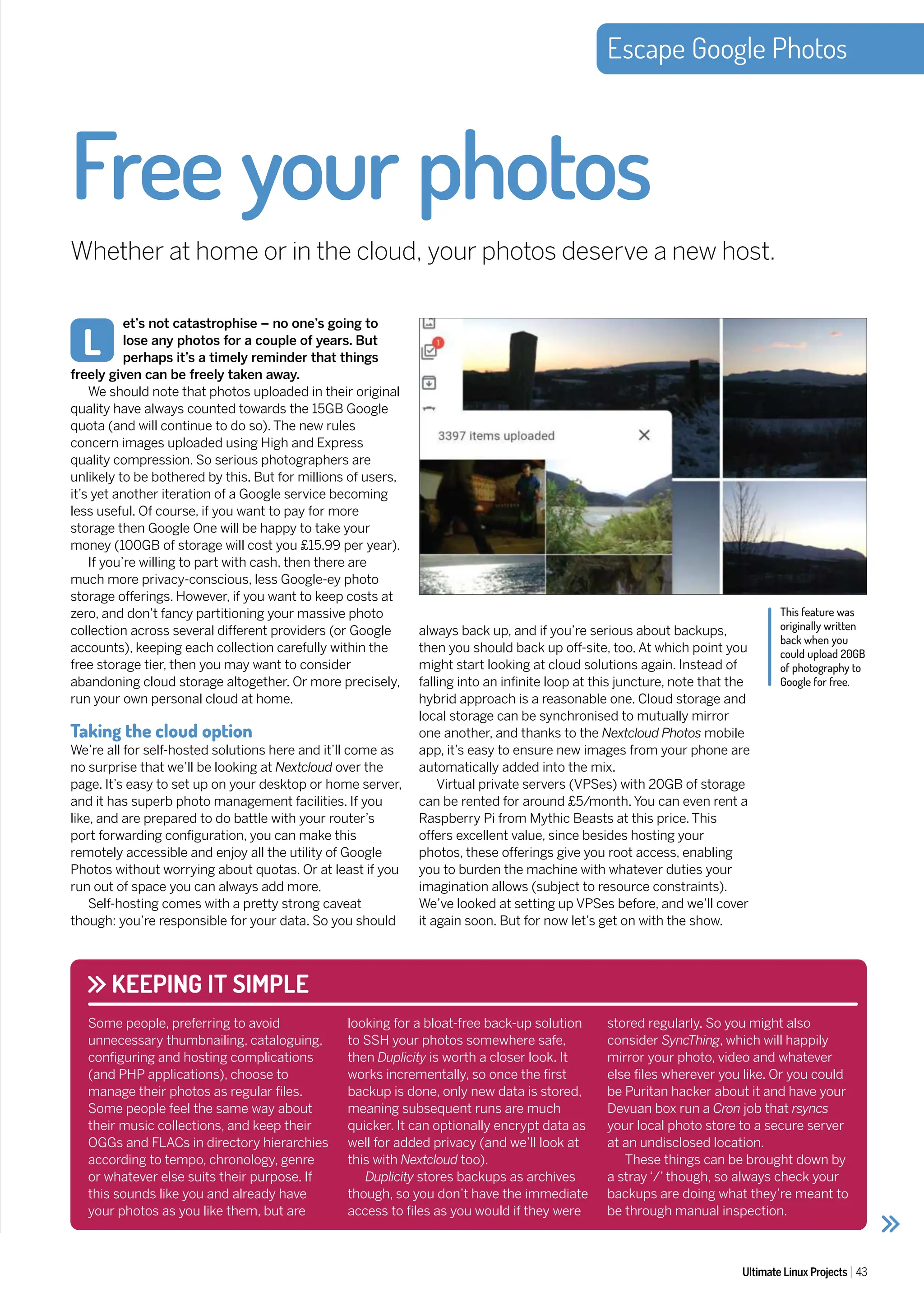 Escape Google Photos
Ultimate Linux Projects 43
et’s not catastrophise – no one’s going to
lose any photos for a couple of years. But
perhaps it’s a timely reminder that things
freely given can be freely taken away.
We should note that photos uploaded in their original
quality have always counted towards the 15GB Google
quota (and will continue to do so). The new rules
concern images uploaded using High and Express
quality compression. So serious photographers are
unlikely to be bothered by this. But for millions of users,
it’s yet another iteration of a Google service becoming
less useful. Of course, if you want to pay for more
storage then Google One will be happy to take your
money (100GB of storage will cost you £15.99 per year).
If you’re willing to part with cash, then there are
much more privacy-conscious, less Google-ey photo
storage offerings. However, if you want to keep costs at
zero, and don’t fancy partitioning your massive photo
collection across several different providers (or Google
accounts), keeping each collection carefully within the
free storage tier, then you may want to consider
abandoning cloud storage altogether. Or more precisely,
run your own personal cloud at home.
Taking the cloud option
We’re all for self-hosted solutions here and it’ll come as
no surprise that we’ll be looking at Nextcloud over the
page. It’s easy to set up on your desktop or home server,
and it has superb photo management facilities. If you
like, and are prepared to do battle with your router’s
port forwarding configuration, you can make this
remotely accessible and enjoy all the utility of Google
Photos without worrying about quotas. Or at least if you
run out of space you can always add more.
Self-hosting comes with a pretty strong caveat
though: you’re responsible for your data. So you should
Free your photos
Whether at home or in the cloud, your photos deserve a new host.
L
This feature was
originally written
back when you
could upload 20GB
of photography to
Google for free.
always back up, and if you’re serious about backups,
then you should back up off-site, too. At which point you
might start looking at cloud solutions again. Instead of
falling into an infinite loop at this juncture, note that the
hybrid approach is a reasonable one. Cloud storage and
local storage can be synchronised to mutually mirror
one another, and thanks to the Nextcloud Photos mobile
app, it’s easy to ensure new images from your phone are
automatically added into the mix.
Virtual private servers (VPSes) with 20GB of storage
can be rented for around £5/month. You can even rent a
Raspberry Pi from Mythic Beasts at this price. This
offers excellent value, since besides hosting your
photos, these offerings give you root access, enabling
you to burden the machine with whatever duties your
imagination allows (subject to resource constraints).
We’ve looked at setting up VPSes before, and we’ll cover
it again soon. But for now let’s get on with the show.
KEEPING IT SIMPLE
Some people, preferring to avoid
unnecessary thumbnailing, cataloguing,
configuring and hosting complications
(and PHP applications), choose to
manage their photos as regular files.
Some people feel the same way about
their music collections, and keep their
OGGs and FLACs in directory hierarchies
according to tempo, chronology, genre
or whatever else suits their purpose. If
this sounds like you and already have
your photos as you like them, but are
looking for a bloat-free back-up solution
to SSH your photos somewhere safe,
then Duplicity is worth a closer look. It
works incrementally, so once the first
backup is done, only new data is stored,
meaning subsequent runs are much
quicker. It can optionally encrypt data as
well for added privacy (and we’ll look at
this with Nextcloud too).
Duplicity stores backups as archives
though, so you don’t have the immediate
access to files as you would if they were
stored regularly. So you might also
consider SyncThing, which will happily
mirror your photo, video and whatever
else files wherever you like. Or you could
be Puritan hacker about it and have your
Devuan box run a Cron job that rsyncs
your local photo store to a secure server
at an undisclosed location.
These things can be brought down by
a stray ‘/’ though, so always check your
backups are doing what they’re meant to
be through manual inspection.
 