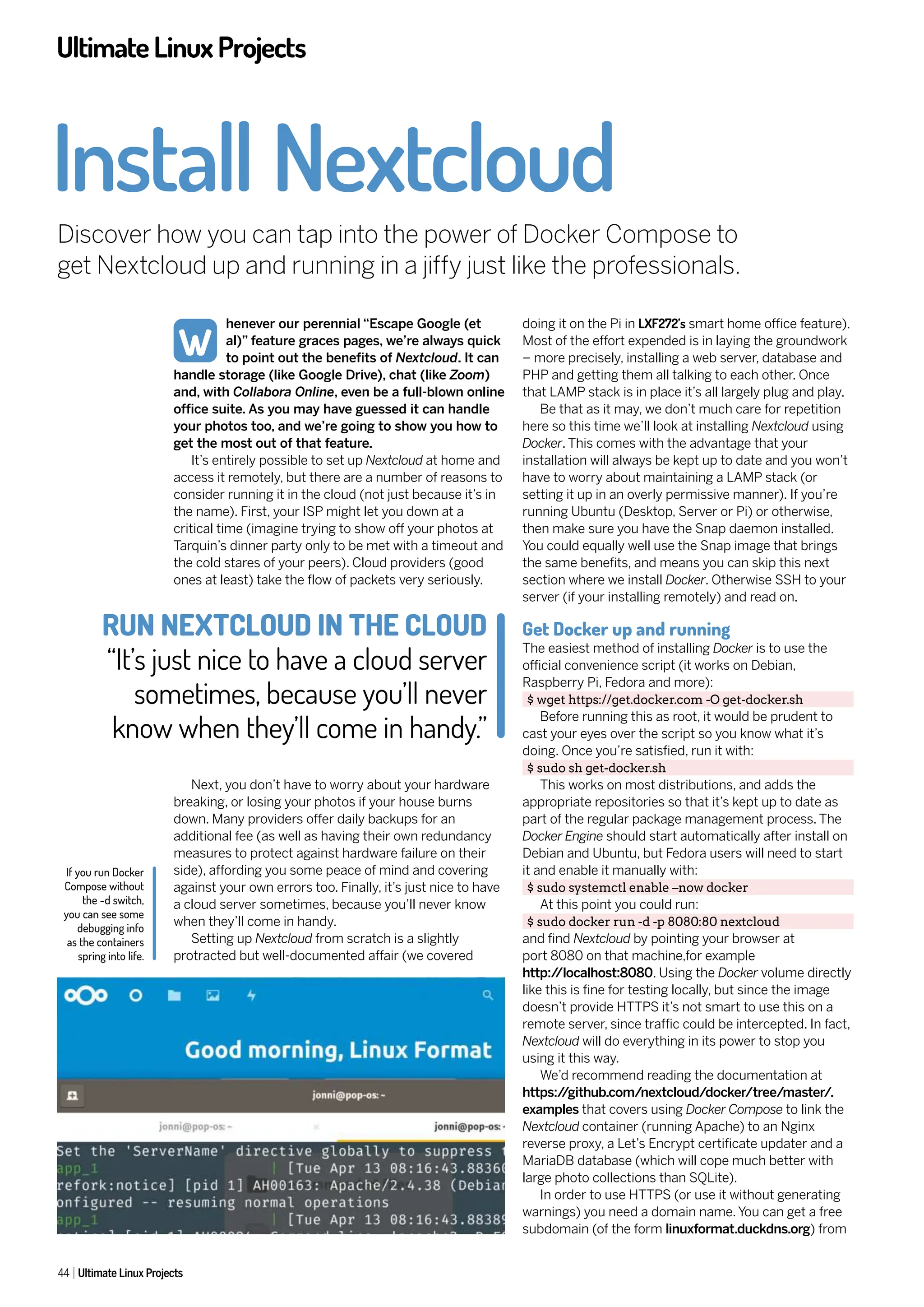 UltimateLinuxProjects
44 Ultimate Linux Projects
henever our perennial “Escape Google (et
al)” feature graces pages, we’re always quick
to point out the benefits of Nextcloud. It can
handle storage (like Google Drive), chat (like Zoom)
and, with Collabora Online, even be a full-blown online
office suite. As you may have guessed it can handle
your photos too, and we’re going to show you how to
get the most out of that feature.
It’s entirely possible to set up Nextcloud at home and
access it remotely, but there are a number of reasons to
consider running it in the cloud (not just because it’s in
the name). First, your ISP might let you down at a
critical time (imagine trying to show off your photos at
Tarquin’s dinner party only to be met with a timeout and
the cold stares of your peers). Cloud providers (good
ones at least) take the flow of packets very seriously.
Next, you don’t have to worry about your hardware
breaking, or losing your photos if your house burns
down. Many providers offer daily backups for an
additional fee (as well as having their own redundancy
measures to protect against hardware failure on their
side), affording you some peace of mind and covering
against your own errors too. Finally, it’s just nice to have
a cloud server sometimes, because you’ll never know
when they’ll come in handy.
Setting up Nextcloud from scratch is a slightly
protracted but well-documented affair (we covered
doing it on the Pi in LXF272’s smart home office feature).
Most of the effort expended is in laying the groundwork
– more precisely, installing a web server, database and
PHP and getting them all talking to each other. Once
that LAMP stack is in place it’s all largely plug and play.
Be that as it may, we don’t much care for repetition
here so this time we’ll look at installing Nextcloud using
Docker. This comes with the advantage that your
installation will always be kept up to date and you won’t
have to worry about maintaining a LAMP stack (or
setting it up in an overly permissive manner). If you’re
running Ubuntu (Desktop, Server or Pi) or otherwise,
then make sure you have the Snap daemon installed.
You could equally well use the Snap image that brings
the same benefits, and means you can skip this next
section where we install Docker. Otherwise SSH to your
server (if your installing remotely) and read on.
Get Docker up and running
The easiest method of installing Docker is to use the
official convenience script (it works on Debian,
Raspberry Pi, Fedora and more):
$ wget https://get.docker.com -O get-docker.sh
Before running this as root, it would be prudent to
cast your eyes over the script so you know what it’s
doing. Once you’re satisfied, run it with:
$ sudo sh get-docker.sh
This works on most distributions, and adds the
appropriate repositories so that it’s kept up to date as
part of the regular package management process. The
Docker Engine should start automatically after install on
Debian and Ubuntu, but Fedora users will need to start
it and enable it manually with:
$ sudo systemctl enable –now docker
At this point you could run:
$ sudo docker run -d -p 8080:80 nextcloud
and find Nextcloud by pointing your browser at
port 8080 on that machine,for example
http:/
/localhost:8080. Using the Docker volume directly
like this is fine for testing locally, but since the image
doesn’t provide HTTPS it’s not smart to use this on a
remote server, since traffic could be intercepted. In fact,
Nextcloud will do everything in its power to stop you
using it this way.
We’d recommend reading the documentation at
https:/
/github.com/nextcloud/docker/tree/master/.
examples that covers using Docker Compose to link the
Nextcloud container (running Apache) to an Nginx
reverse proxy, a Let’s Encrypt certificate updater and a
MariaDB database (which will cope much better with
large photo collections than SQLite).
In order to use HTTPS (or use it without generating
warnings) you need a domain name. You can get a free
subdomain (of the form linuxformat.duckdns.org) from
Install Nextcloud
Discover how you can tap into the power of Docker Compose to
get Nextcloud up and running in a jiffy just like the professionals.
W
If you run Docker
Compose without
the -d switch,
you can see some
debugging info
as the containers
spring into life.
RUN NEXTCLOUD IN THE CLOUD
“It’s just nice to have a cloud server
sometimes, because you’ll never
know when they’ll come in handy.”
 