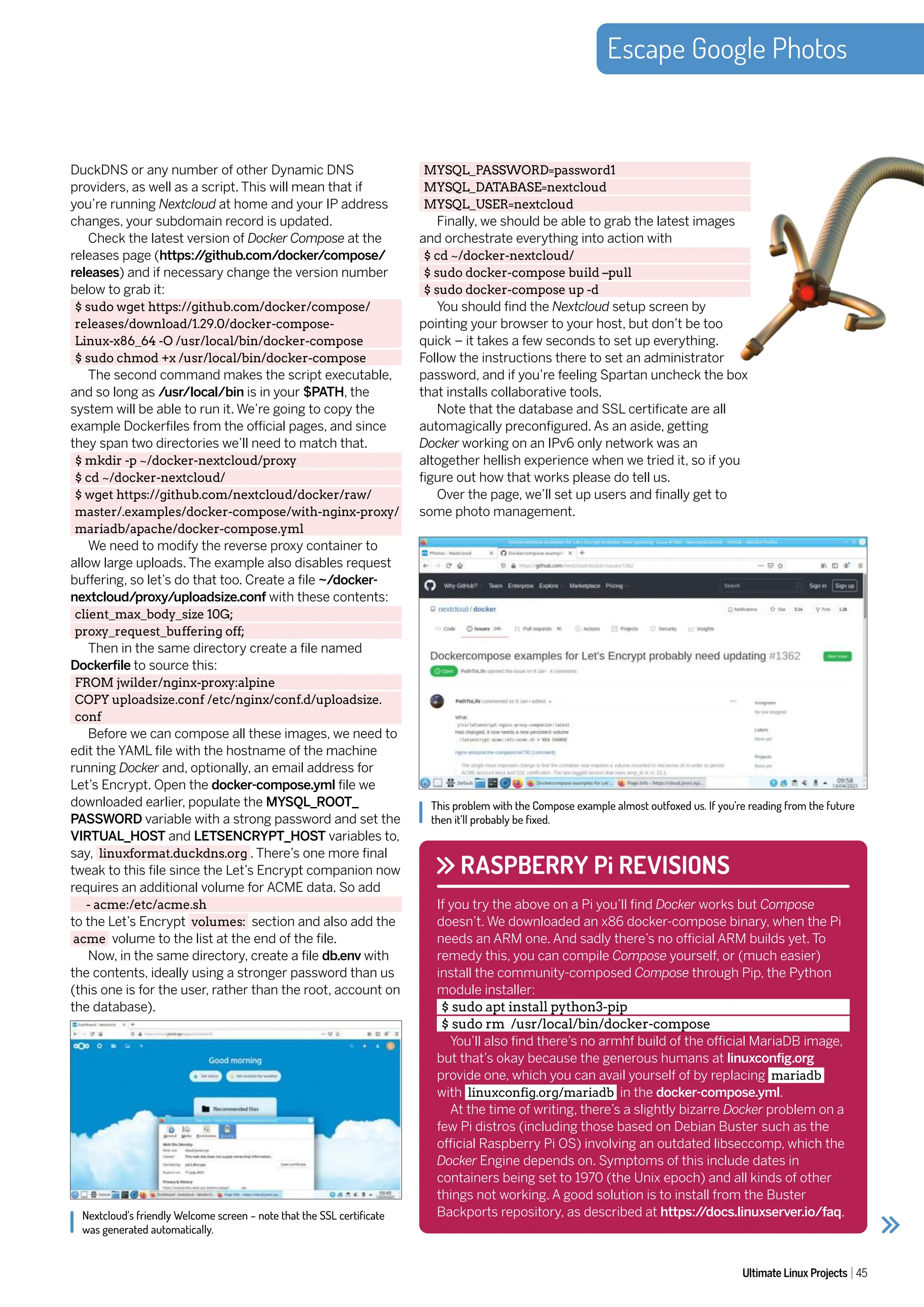 Escape Google Photos
Ultimate Linux Projects 45
DuckDNS or any number of other Dynamic DNS
providers, as well as a script. This will mean that if
you’re running Nextcloud at home and your IP address
changes, your subdomain record is updated.
Check the latest version of Docker Compose at the
releases page (https:/
/github.com/docker/compose/
releases) and if necessary change the version number
below to grab it:
$ sudo wget https://github.com/docker/compose/
releases/download/1.29.0/docker-compose-
Linux-x86_64 -O /usr/local/bin/docker-compose
$ sudo chmod +x /usr/local/bin/docker-compose
The second command makes the script executable,
and so long as /usr/local/bin is in your $PATH, the
system will be able to run it. We’re going to copy the
example Dockerfiles from the official pages, and since
they span two directories we’ll need to match that.
$ mkdir -p ~/docker-nextcloud/proxy
$ cd ~/docker-nextcloud/
$ wget https://github.com/nextcloud/docker/raw/
master/.examples/docker-compose/with-nginx-proxy/
mariadb/apache/docker-compose.yml
We need to modify the reverse proxy container to
allow large uploads. The example also disables request
buffering, so let’s do that too. Create a file ~/docker-
nextcloud/proxy/uploadsize.conf with these contents:
client_max_body_size 10G;
proxy_request_buffering off;
Then in the same directory create a file named
Dockerfile to source this:
FROM jwilder/nginx-proxy:alpine
COPY uploadsize.conf /etc/nginx/conf.d/uploadsize.
conf
Before we can compose all these images, we need to
edit the YAML file with the hostname of the machine
running Docker and, optionally, an email address for
Let’s Encrypt. Open the docker-compose.yml file we
downloaded earlier, populate the MYSQL_ROOT_
PASSWORD variable with a strong password and set the
VIRTUAL_HOST and LETSENCRYPT_HOST variables to,
say, linuxformat.duckdns.org . There’s one more final
tweak to this file since the Let’s Encrypt companion now
requires an additional volume for ACME data. So add
- acme:/etc/acme.sh
to the Let’s Encrypt volumes: section and also add the
acme volume to the list at the end of the file.
Now, in the same directory, create a file db.env with
the contents, ideally using a stronger password than us
(this one is for the user, rather than the root, account on
the database).
MYSQL_PASSWORD=password1
MYSQL_DATABASE=nextcloud
MYSQL_USER=nextcloud
Finally, we should be able to grab the latest images
and orchestrate everything into action with
$ cd ~/docker-nextcloud/
$ sudo docker-compose build –pull
$ sudo docker-compose up -d
You should find the Nextcloud setup screen by
pointing your browser to your host, but don’t be too
quick – it takes a few seconds to set up everything.
Follow the instructions there to set an administrator
password, and if you’re feeling Spartan uncheck the box
that installs collaborative tools.
Note that the database and SSL certificate are all
automagically preconfigured. As an aside, getting
Docker working on an IPv6 only network was an
altogether hellish experience when we tried it, so if you
figure out how that works please do tell us.
Over the page, we’ll set up users and finally get to
some photo management.
Nextcloud’s friendly Welcome screen – note that the SSL certificate
was generated automatically.
This problem with the Compose example almost outfoxed us. If you’re reading from the future
then it’ll probably be fixed.
RASPBERRY Pi REVISIONS
If you try the above on a Pi you’ll find Docker works but Compose
doesn’t. We downloaded an x86 docker-compose binary, when the Pi
needs an ARM one. And sadly there’s no official ARM builds yet. To
remedy this, you can compile Compose yourself, or (much easier)
install the community-composed Compose through Pip, the Python
module installer:
$ sudo apt install python3-pip
$ sudo rm /usr/local/bin/docker-compose
You’ll also find there’s no armhf build of the official MariaDB image,
but that’s okay because the generous humans at linuxconfig.org
provide one, which you can avail yourself of by replacing mariadb
with linuxconfig.org/mariadb in the docker-compose.yml.
At the time of writing, there’s a slightly bizarre Docker problem on a
few Pi distros (including those based on Debian Buster such as the
official Raspberry Pi OS) involving an outdated libseccomp, which the
Docker Engine depends on. Symptoms of this include dates in
containers being set to 1970 (the Unix epoch) and all kinds of other
things not working. A good solution is to install from the Buster
Backports repository, as described at https:/
/docs.linuxserver.io/faq.
 