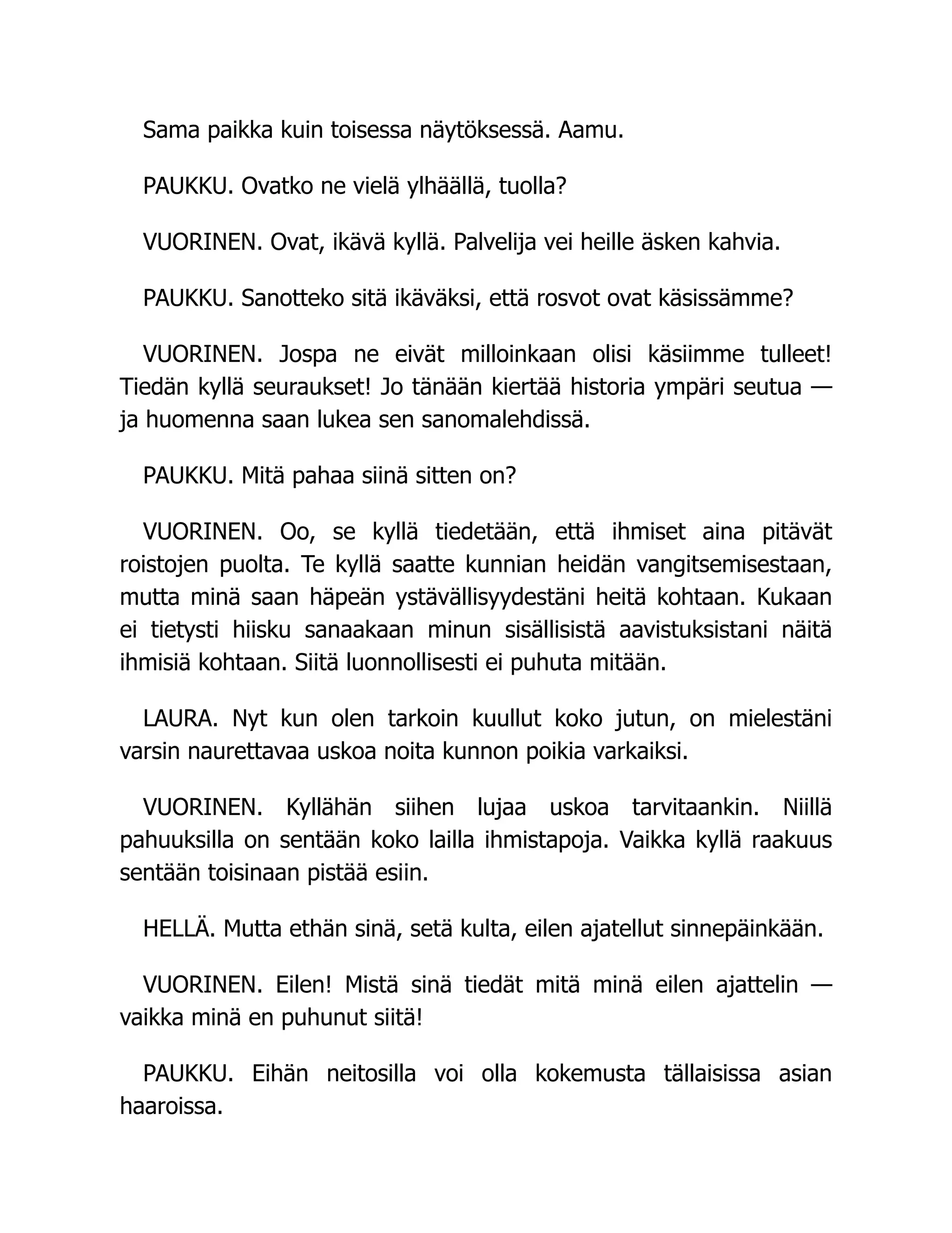 Sama paikka kuin toisessa näytöksessä. Aamu.
PAUKKU. Ovatko ne vielä ylhäällä, tuolla?
VUORINEN. Ovat, ikävä kyllä. Palvelija vei heille äsken kahvia.
PAUKKU. Sanotteko sitä ikäväksi, että rosvot ovat käsissämme?
VUORINEN. Jospa ne eivät milloinkaan olisi käsiimme tulleet!
Tiedän kyllä seuraukset! Jo tänään kiertää historia ympäri seutua —
ja huomenna saan lukea sen sanomalehdissä.
PAUKKU. Mitä pahaa siinä sitten on?
VUORINEN. Oo, se kyllä tiedetään, että ihmiset aina pitävät
roistojen puolta. Te kyllä saatte kunnian heidän vangitsemisestaan,
mutta minä saan häpeän ystävällisyydestäni heitä kohtaan. Kukaan
ei tietysti hiisku sanaakaan minun sisällisistä aavistuksistani näitä
ihmisiä kohtaan. Siitä luonnollisesti ei puhuta mitään.
LAURA. Nyt kun olen tarkoin kuullut koko jutun, on mielestäni
varsin naurettavaa uskoa noita kunnon poikia varkaiksi.
VUORINEN. Kyllähän siihen lujaa uskoa tarvitaankin. Niillä
pahuuksilla on sentään koko lailla ihmistapoja. Vaikka kyllä raakuus
sentään toisinaan pistää esiin.
HELLÄ. Mutta ethän sinä, setä kulta, eilen ajatellut sinnepäinkään.
VUORINEN. Eilen! Mistä sinä tiedät mitä minä eilen ajattelin —
vaikka minä en puhunut siitä!
PAUKKU. Eihän neitosilla voi olla kokemusta tällaisissa asian
haaroissa.
 