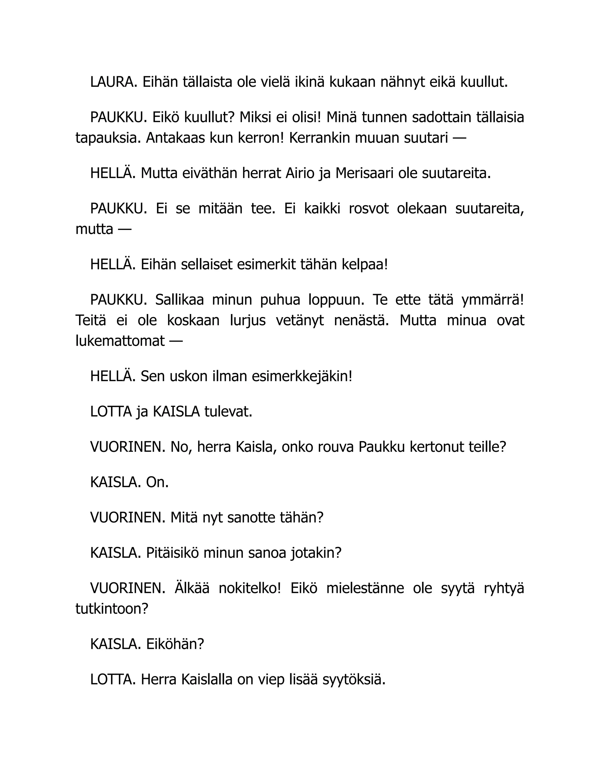 LAURA. Eihän tällaista ole vielä ikinä kukaan nähnyt eikä kuullut.
PAUKKU. Eikö kuullut? Miksi ei olisi! Minä tunnen sadottain tällaisia
tapauksia. Antakaas kun kerron! Kerrankin muuan suutari —
HELLÄ. Mutta eiväthän herrat Airio ja Merisaari ole suutareita.
PAUKKU. Ei se mitään tee. Ei kaikki rosvot olekaan suutareita,
mutta —
HELLÄ. Eihän sellaiset esimerkit tähän kelpaa!
PAUKKU. Sallikaa minun puhua loppuun. Te ette tätä ymmärrä!
Teitä ei ole koskaan lurjus vetänyt nenästä. Mutta minua ovat
lukemattomat —
HELLÄ. Sen uskon ilman esimerkkejäkin!
LOTTA ja KAISLA tulevat.
VUORINEN. No, herra Kaisla, onko rouva Paukku kertonut teille?
KAISLA. On.
VUORINEN. Mitä nyt sanotte tähän?
KAISLA. Pitäisikö minun sanoa jotakin?
VUORINEN. Älkää nokitelko! Eikö mielestänne ole syytä ryhtyä
tutkintoon?
KAISLA. Eiköhän?
LOTTA. Herra Kaislalla on viep lisää syytöksiä.
 