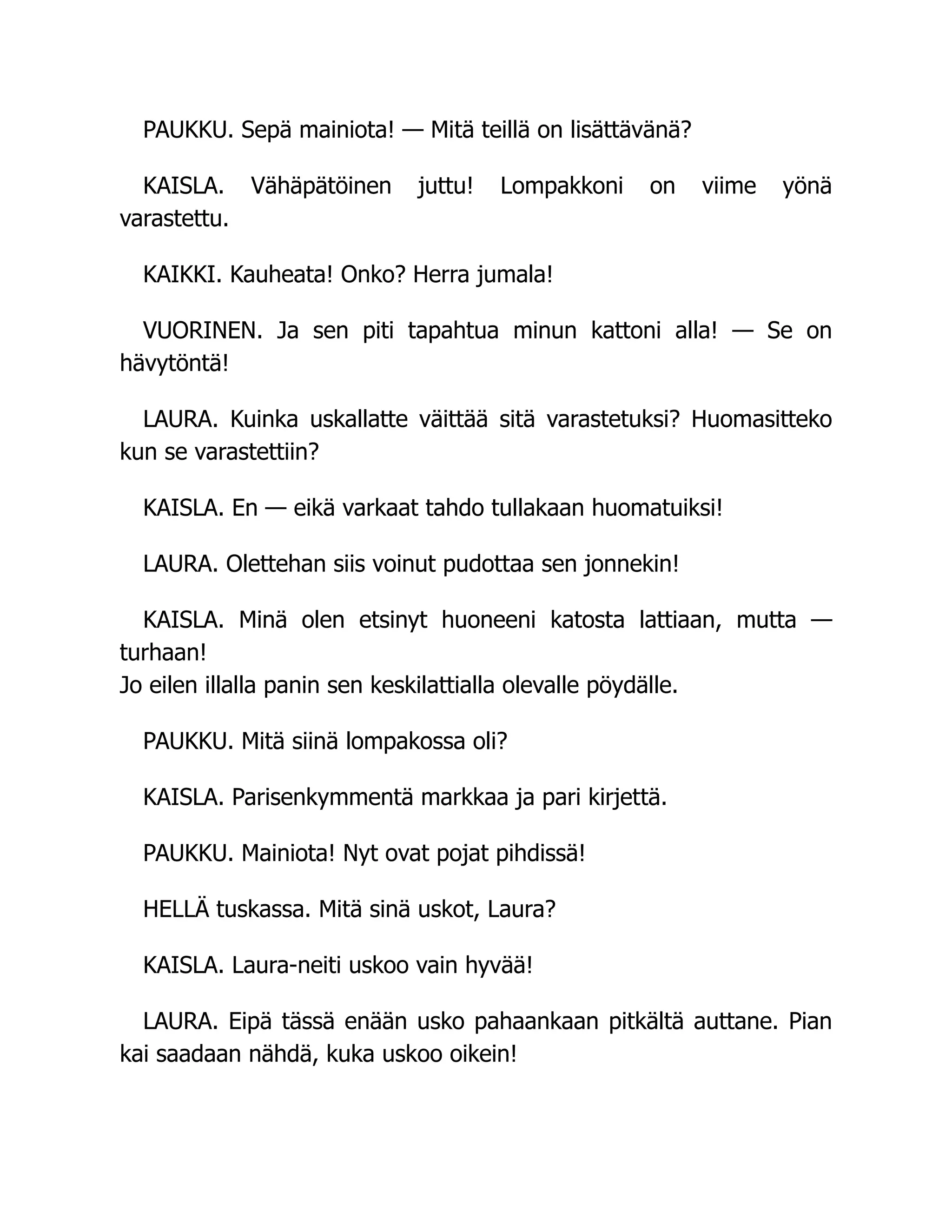 PAUKKU. Sepä mainiota! — Mitä teillä on lisättävänä?
KAISLA. Vähäpätöinen juttu! Lompakkoni on viime yönä
varastettu.
KAIKKI. Kauheata! Onko? Herra jumala!
VUORINEN. Ja sen piti tapahtua minun kattoni alla! — Se on
hävytöntä!
LAURA. Kuinka uskallatte väittää sitä varastetuksi? Huomasitteko
kun se varastettiin?
KAISLA. En — eikä varkaat tahdo tullakaan huomatuiksi!
LAURA. Olettehan siis voinut pudottaa sen jonnekin!
KAISLA. Minä olen etsinyt huoneeni katosta lattiaan, mutta —
turhaan!
Jo eilen illalla panin sen keskilattialla olevalle pöydälle.
PAUKKU. Mitä siinä lompakossa oli?
KAISLA. Parisenkymmentä markkaa ja pari kirjettä.
PAUKKU. Mainiota! Nyt ovat pojat pihdissä!
HELLÄ tuskassa. Mitä sinä uskot, Laura?
KAISLA. Laura-neiti uskoo vain hyvää!
LAURA. Eipä tässä enään usko pahaankaan pitkältä auttane. Pian
kai saadaan nähdä, kuka uskoo oikein!
 