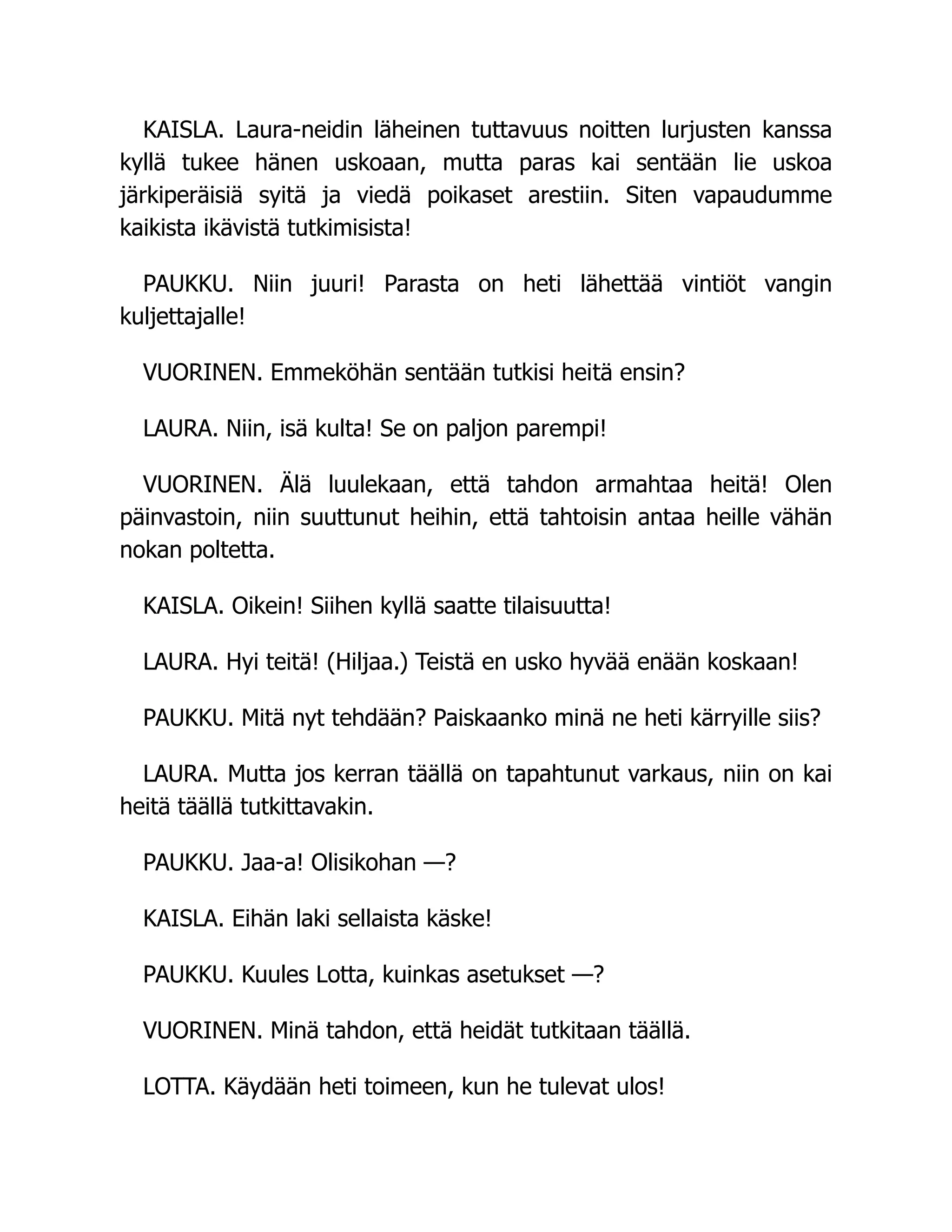 KAISLA. Laura-neidin läheinen tuttavuus noitten lurjusten kanssa
kyllä tukee hänen uskoaan, mutta paras kai sentään lie uskoa
järkiperäisiä syitä ja viedä poikaset arestiin. Siten vapaudumme
kaikista ikävistä tutkimisista!
PAUKKU. Niin juuri! Parasta on heti lähettää vintiöt vangin
kuljettajalle!
VUORINEN. Emmeköhän sentään tutkisi heitä ensin?
LAURA. Niin, isä kulta! Se on paljon parempi!
VUORINEN. Älä luulekaan, että tahdon armahtaa heitä! Olen
päinvastoin, niin suuttunut heihin, että tahtoisin antaa heille vähän
nokan poltetta.
KAISLA. Oikein! Siihen kyllä saatte tilaisuutta!
LAURA. Hyi teitä! (Hiljaa.) Teistä en usko hyvää enään koskaan!
PAUKKU. Mitä nyt tehdään? Paiskaanko minä ne heti kärryille siis?
LAURA. Mutta jos kerran täällä on tapahtunut varkaus, niin on kai
heitä täällä tutkittavakin.
PAUKKU. Jaa-a! Olisikohan —?
KAISLA. Eihän laki sellaista käske!
PAUKKU. Kuules Lotta, kuinkas asetukset —?
VUORINEN. Minä tahdon, että heidät tutkitaan täällä.
LOTTA. Käydään heti toimeen, kun he tulevat ulos!
 