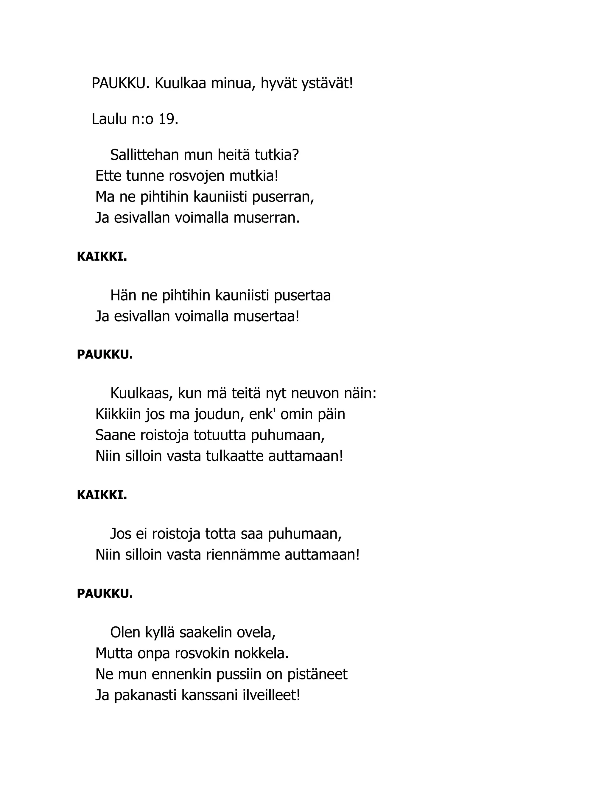 PAUKKU. Kuulkaa minua, hyvät ystävät!
Laulu n:o 19.
Sallittehan mun heitä tutkia?
Ette tunne rosvojen mutkia!
Ma ne pihtihin kauniisti puserran,
Ja esivallan voimalla muserran.
KAIKKI.
Hän ne pihtihin kauniisti pusertaa
Ja esivallan voimalla musertaa!
PAUKKU.
Kuulkaas, kun mä teitä nyt neuvon näin:
Kiikkiin jos ma joudun, enk' omin päin
Saane roistoja totuutta puhumaan,
Niin silloin vasta tulkaatte auttamaan!
KAIKKI.
Jos ei roistoja totta saa puhumaan,
Niin silloin vasta riennämme auttamaan!
PAUKKU.
Olen kyllä saakelin ovela,
Mutta onpa rosvokin nokkela.
Ne mun ennenkin pussiin on pistäneet
Ja pakanasti kanssani ilveilleet!
 