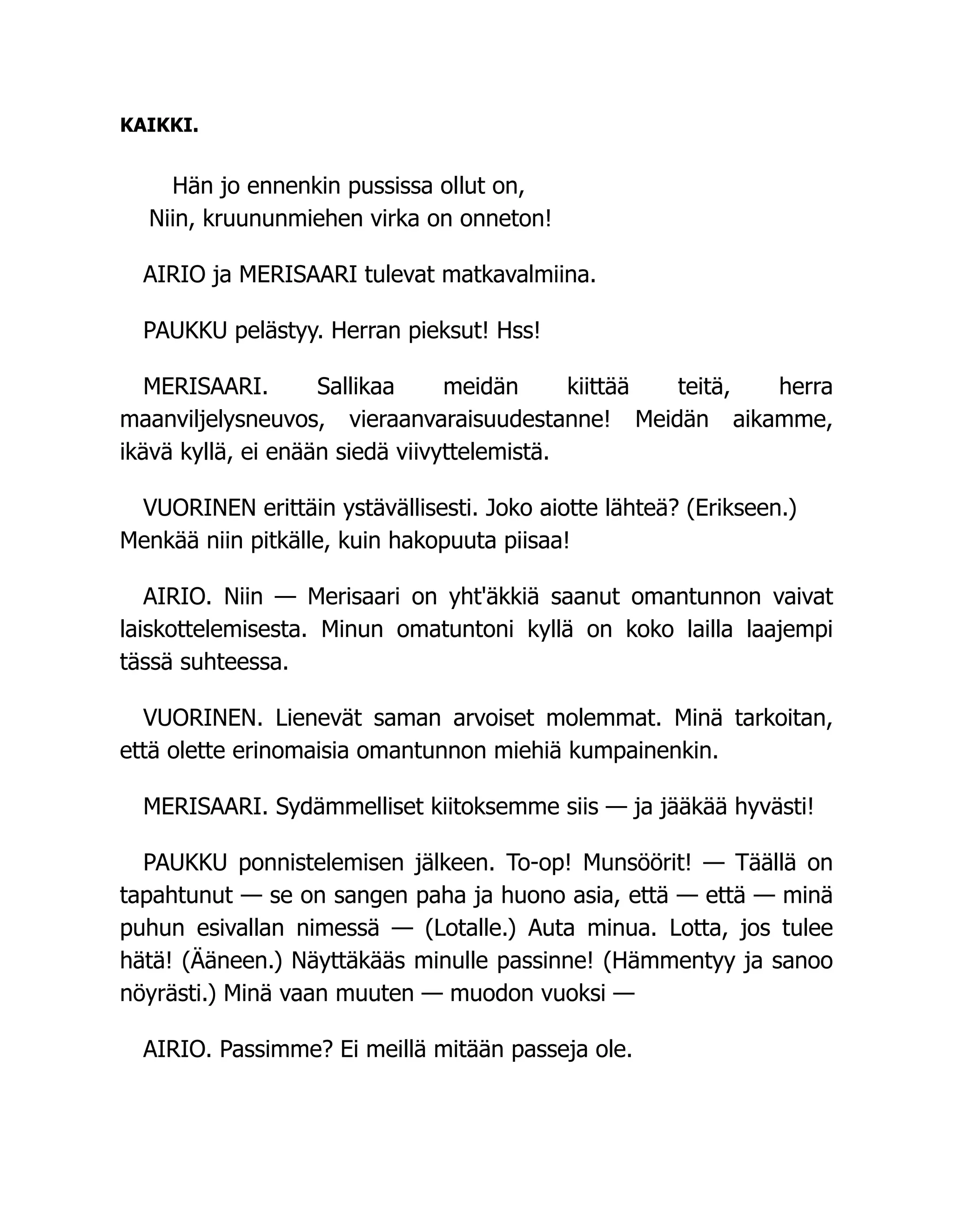 KAIKKI.
Hän jo ennenkin pussissa ollut on,
Niin, kruununmiehen virka on onneton!
AIRIO ja MERISAARI tulevat matkavalmiina.
PAUKKU pelästyy. Herran pieksut! Hss!
MERISAARI. Sallikaa meidän kiittää teitä, herra
maanviljelysneuvos, vieraanvaraisuudestanne! Meidän aikamme,
ikävä kyllä, ei enään siedä viivyttelemistä.
VUORINEN erittäin ystävällisesti. Joko aiotte lähteä? (Erikseen.)
Menkää niin pitkälle, kuin hakopuuta piisaa!
AIRIO. Niin — Merisaari on yht'äkkiä saanut omantunnon vaivat
laiskottelemisesta. Minun omatuntoni kyllä on koko lailla laajempi
tässä suhteessa.
VUORINEN. Lienevät saman arvoiset molemmat. Minä tarkoitan,
että olette erinomaisia omantunnon miehiä kumpainenkin.
MERISAARI. Sydämmelliset kiitoksemme siis — ja jääkää hyvästi!
PAUKKU ponnistelemisen jälkeen. To-op! Munsöörit! — Täällä on
tapahtunut — se on sangen paha ja huono asia, että — että — minä
puhun esivallan nimessä — (Lotalle.) Auta minua. Lotta, jos tulee
hätä! (Ääneen.) Näyttäkääs minulle passinne! (Hämmentyy ja sanoo
nöyrästi.) Minä vaan muuten — muodon vuoksi —
AIRIO. Passimme? Ei meillä mitään passeja ole.
 