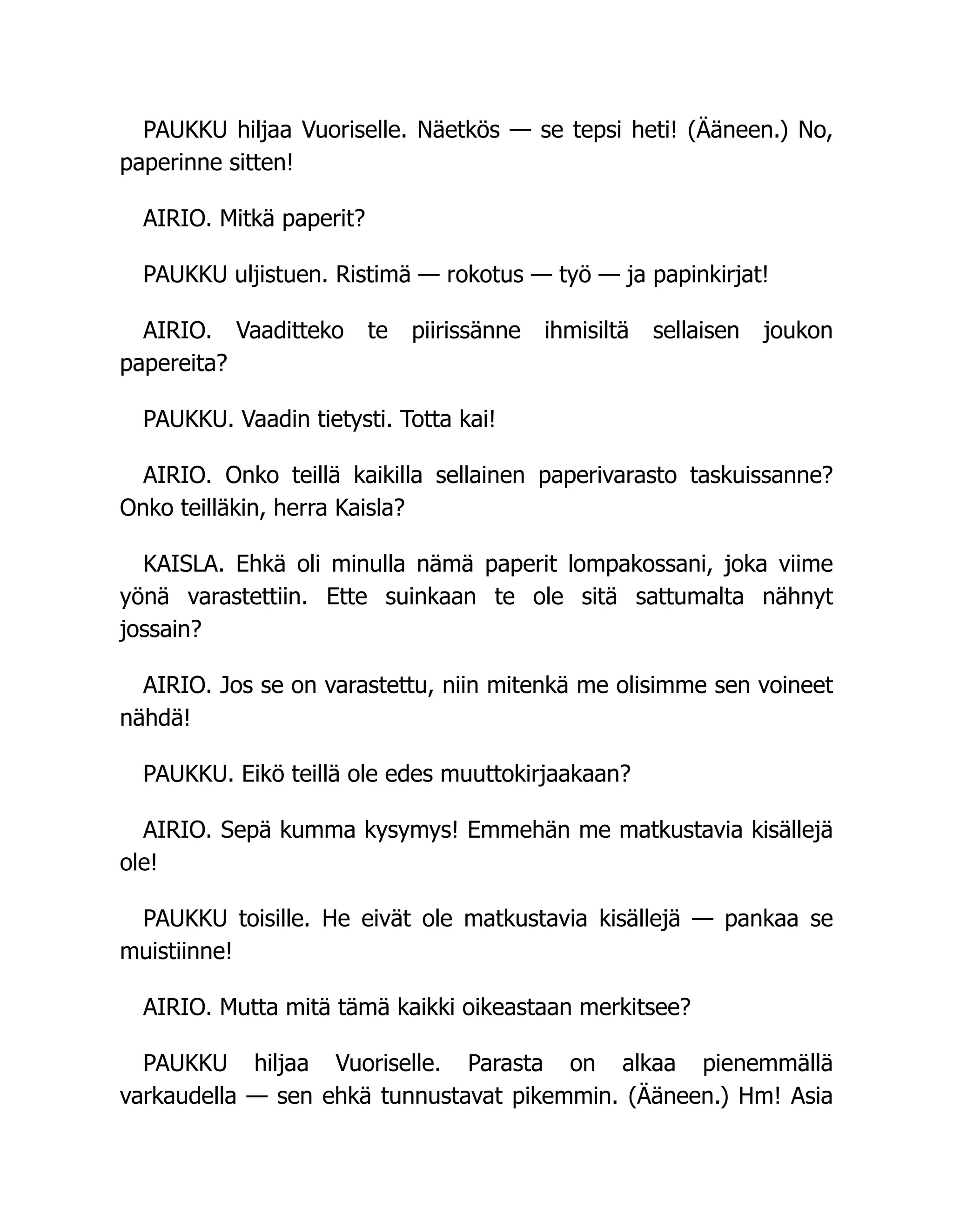 PAUKKU hiljaa Vuoriselle. Näetkös — se tepsi heti! (Ääneen.) No,
paperinne sitten!
AIRIO. Mitkä paperit?
PAUKKU uljistuen. Ristimä — rokotus — työ — ja papinkirjat!
AIRIO. Vaaditteko te piirissänne ihmisiltä sellaisen joukon
papereita?
PAUKKU. Vaadin tietysti. Totta kai!
AIRIO. Onko teillä kaikilla sellainen paperivarasto taskuissanne?
Onko teilläkin, herra Kaisla?
KAISLA. Ehkä oli minulla nämä paperit lompakossani, joka viime
yönä varastettiin. Ette suinkaan te ole sitä sattumalta nähnyt
jossain?
AIRIO. Jos se on varastettu, niin mitenkä me olisimme sen voineet
nähdä!
PAUKKU. Eikö teillä ole edes muuttokirjaakaan?
AIRIO. Sepä kumma kysymys! Emmehän me matkustavia kisällejä
ole!
PAUKKU toisille. He eivät ole matkustavia kisällejä — pankaa se
muistiinne!
AIRIO. Mutta mitä tämä kaikki oikeastaan merkitsee?
PAUKKU hiljaa Vuoriselle. Parasta on alkaa pienemmällä
varkaudella — sen ehkä tunnustavat pikemmin. (Ääneen.) Hm! Asia
 