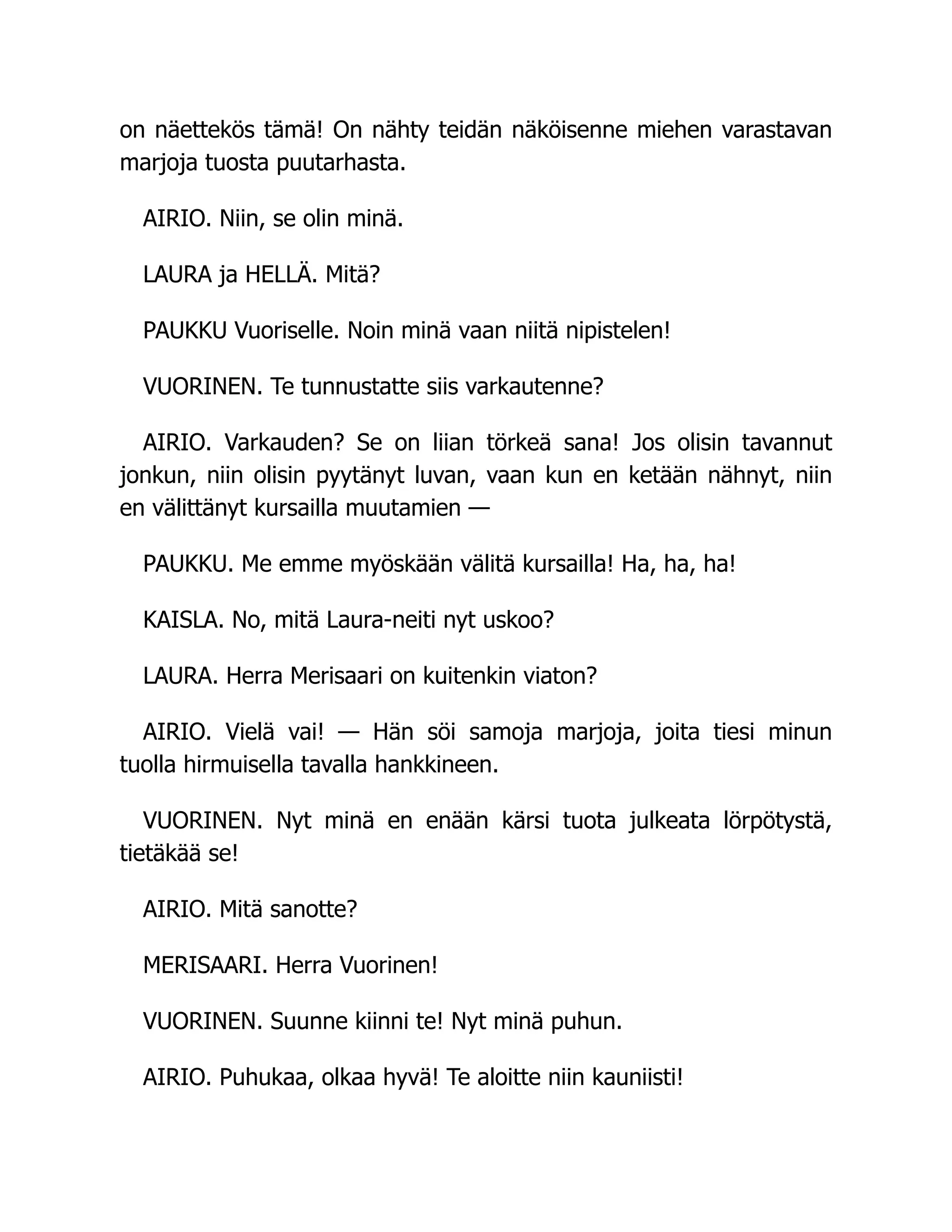 on näettekös tämä! On nähty teidän näköisenne miehen varastavan
marjoja tuosta puutarhasta.
AIRIO. Niin, se olin minä.
LAURA ja HELLÄ. Mitä?
PAUKKU Vuoriselle. Noin minä vaan niitä nipistelen!
VUORINEN. Te tunnustatte siis varkautenne?
AIRIO. Varkauden? Se on liian törkeä sana! Jos olisin tavannut
jonkun, niin olisin pyytänyt luvan, vaan kun en ketään nähnyt, niin
en välittänyt kursailla muutamien —
PAUKKU. Me emme myöskään välitä kursailla! Ha, ha, ha!
KAISLA. No, mitä Laura-neiti nyt uskoo?
LAURA. Herra Merisaari on kuitenkin viaton?
AIRIO. Vielä vai! — Hän söi samoja marjoja, joita tiesi minun
tuolla hirmuisella tavalla hankkineen.
VUORINEN. Nyt minä en enään kärsi tuota julkeata lörpötystä,
tietäkää se!
AIRIO. Mitä sanotte?
MERISAARI. Herra Vuorinen!
VUORINEN. Suunne kiinni te! Nyt minä puhun.
AIRIO. Puhukaa, olkaa hyvä! Te aloitte niin kauniisti!
 