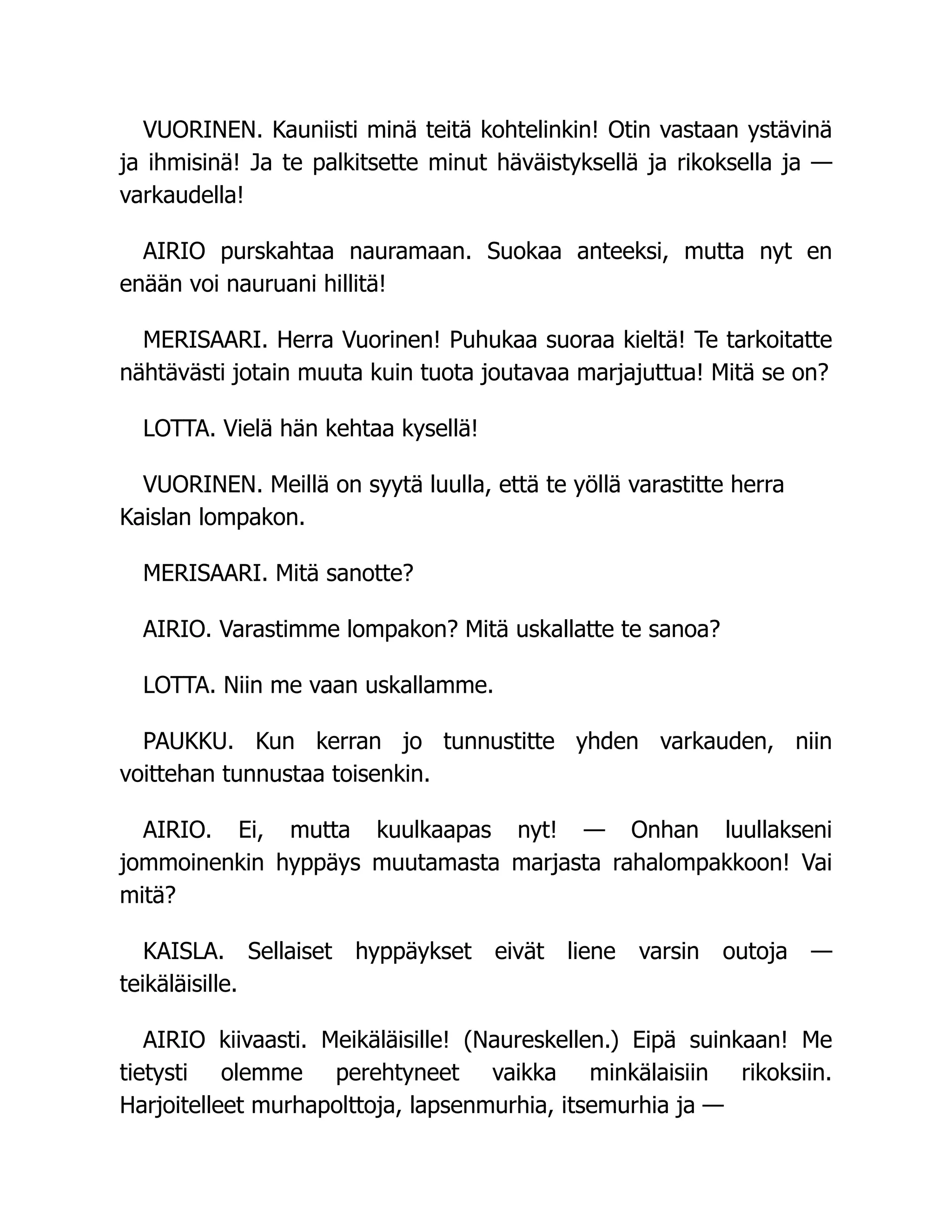VUORINEN. Kauniisti minä teitä kohtelinkin! Otin vastaan ystävinä
ja ihmisinä! Ja te palkitsette minut häväistyksellä ja rikoksella ja —
varkaudella!
AIRIO purskahtaa nauramaan. Suokaa anteeksi, mutta nyt en
enään voi nauruani hillitä!
MERISAARI. Herra Vuorinen! Puhukaa suoraa kieltä! Te tarkoitatte
nähtävästi jotain muuta kuin tuota joutavaa marjajuttua! Mitä se on?
LOTTA. Vielä hän kehtaa kysellä!
VUORINEN. Meillä on syytä luulla, että te yöllä varastitte herra
Kaislan lompakon.
MERISAARI. Mitä sanotte?
AIRIO. Varastimme lompakon? Mitä uskallatte te sanoa?
LOTTA. Niin me vaan uskallamme.
PAUKKU. Kun kerran jo tunnustitte yhden varkauden, niin
voittehan tunnustaa toisenkin.
AIRIO. Ei, mutta kuulkaapas nyt! — Onhan luullakseni
jommoinenkin hyppäys muutamasta marjasta rahalompakkoon! Vai
mitä?
KAISLA. Sellaiset hyppäykset eivät liene varsin outoja —
teikäläisille.
AIRIO kiivaasti. Meikäläisille! (Naureskellen.) Eipä suinkaan! Me
tietysti olemme perehtyneet vaikka minkälaisiin rikoksiin.
Harjoitelleet murhapolttoja, lapsenmurhia, itsemurhia ja —
 