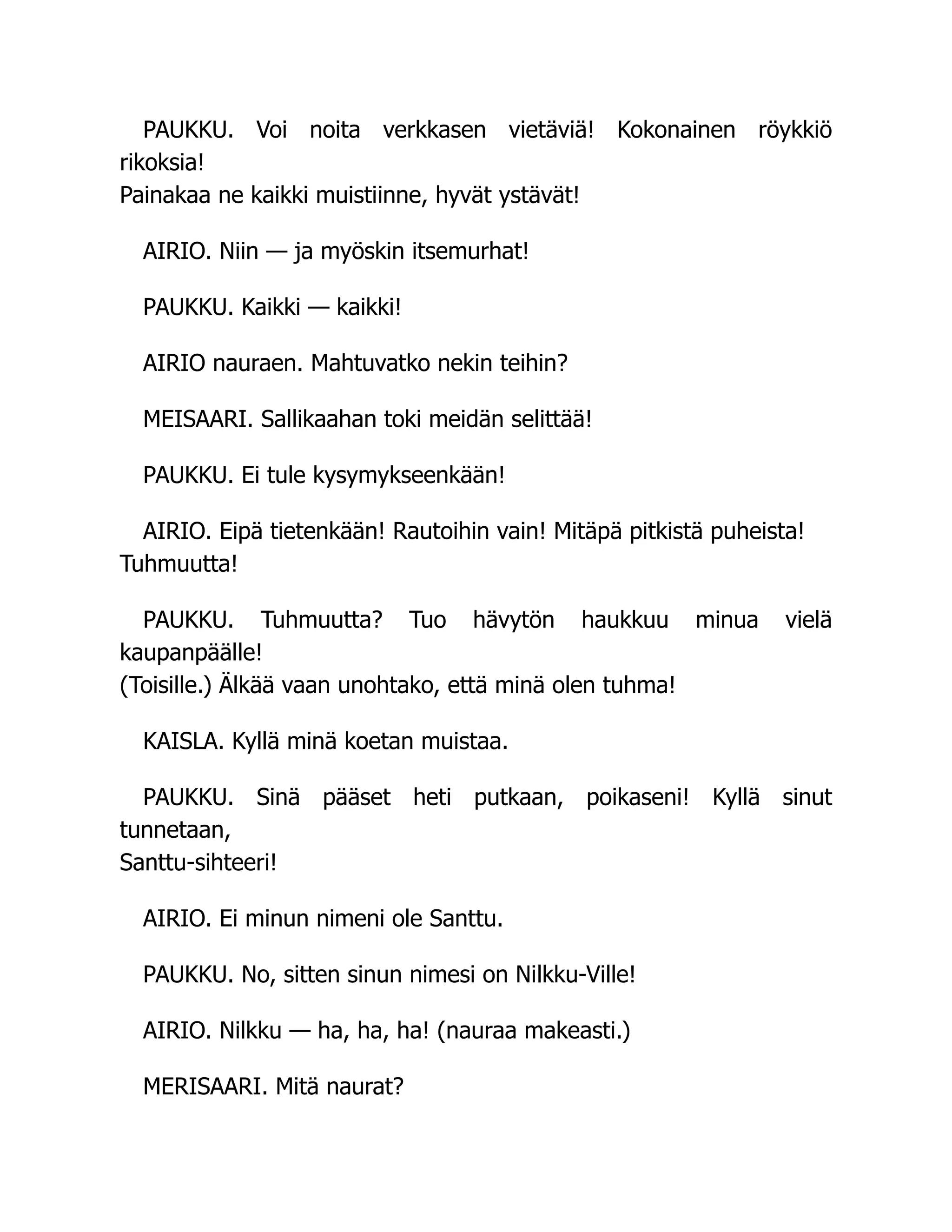PAUKKU. Voi noita verkkasen vietäviä! Kokonainen röykkiö
rikoksia!
Painakaa ne kaikki muistiinne, hyvät ystävät!
AIRIO. Niin — ja myöskin itsemurhat!
PAUKKU. Kaikki — kaikki!
AIRIO nauraen. Mahtuvatko nekin teihin?
MEISAARI. Sallikaahan toki meidän selittää!
PAUKKU. Ei tule kysymykseenkään!
AIRIO. Eipä tietenkään! Rautoihin vain! Mitäpä pitkistä puheista!
Tuhmuutta!
PAUKKU. Tuhmuutta? Tuo hävytön haukkuu minua vielä
kaupanpäälle!
(Toisille.) Älkää vaan unohtako, että minä olen tuhma!
KAISLA. Kyllä minä koetan muistaa.
PAUKKU. Sinä pääset heti putkaan, poikaseni! Kyllä sinut
tunnetaan,
Santtu-sihteeri!
AIRIO. Ei minun nimeni ole Santtu.
PAUKKU. No, sitten sinun nimesi on Nilkku-Ville!
AIRIO. Nilkku — ha, ha, ha! (nauraa makeasti.)
MERISAARI. Mitä naurat?
 