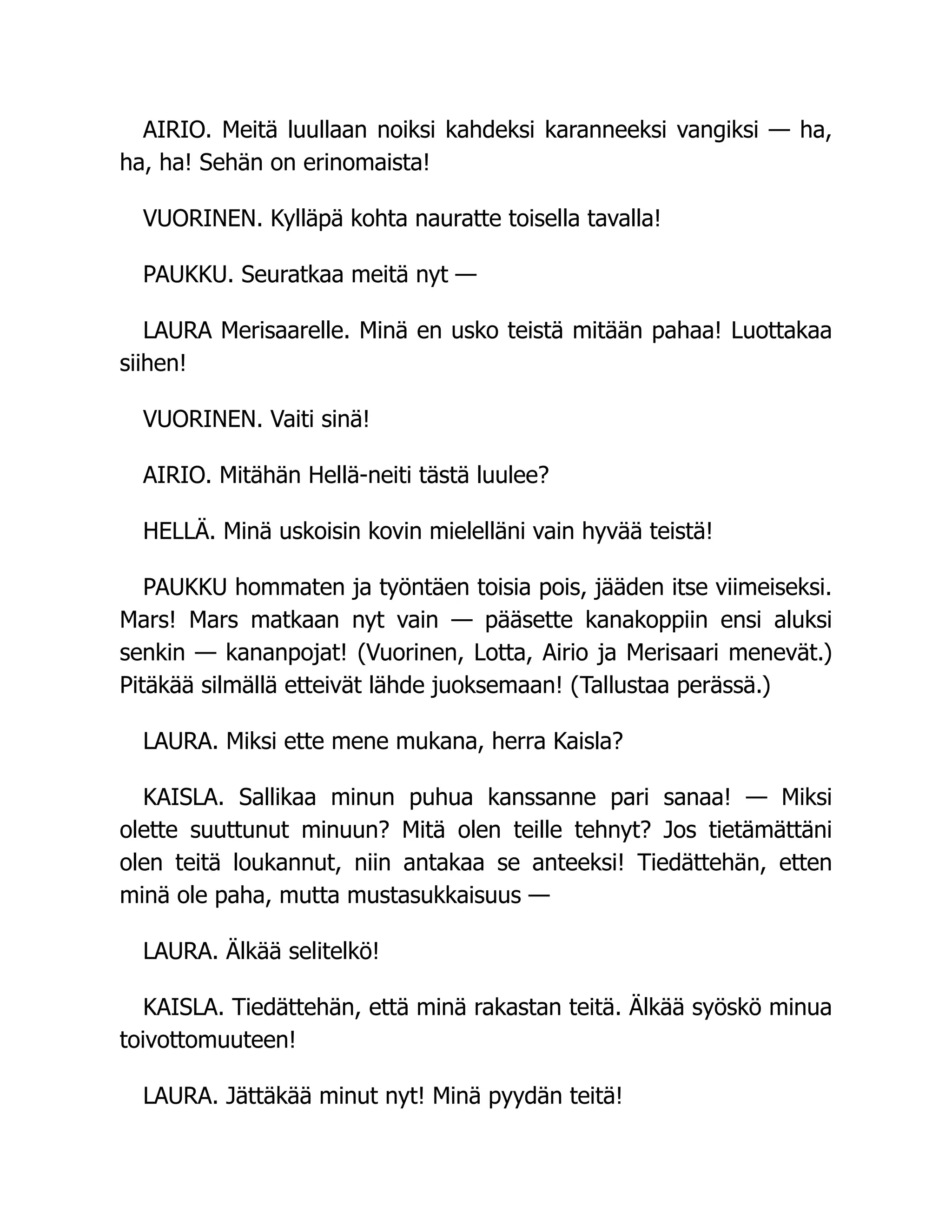 AIRIO. Meitä luullaan noiksi kahdeksi karanneeksi vangiksi — ha,
ha, ha! Sehän on erinomaista!
VUORINEN. Kylläpä kohta nauratte toisella tavalla!
PAUKKU. Seuratkaa meitä nyt —
LAURA Merisaarelle. Minä en usko teistä mitään pahaa! Luottakaa
siihen!
VUORINEN. Vaiti sinä!
AIRIO. Mitähän Hellä-neiti tästä luulee?
HELLÄ. Minä uskoisin kovin mielelläni vain hyvää teistä!
PAUKKU hommaten ja työntäen toisia pois, jääden itse viimeiseksi.
Mars! Mars matkaan nyt vain — pääsette kanakoppiin ensi aluksi
senkin — kananpojat! (Vuorinen, Lotta, Airio ja Merisaari menevät.)
Pitäkää silmällä etteivät lähde juoksemaan! (Tallustaa perässä.)
LAURA. Miksi ette mene mukana, herra Kaisla?
KAISLA. Sallikaa minun puhua kanssanne pari sanaa! — Miksi
olette suuttunut minuun? Mitä olen teille tehnyt? Jos tietämättäni
olen teitä loukannut, niin antakaa se anteeksi! Tiedättehän, etten
minä ole paha, mutta mustasukkaisuus —
LAURA. Älkää selitelkö!
KAISLA. Tiedättehän, että minä rakastan teitä. Älkää syöskö minua
toivottomuuteen!
LAURA. Jättäkää minut nyt! Minä pyydän teitä!
 
