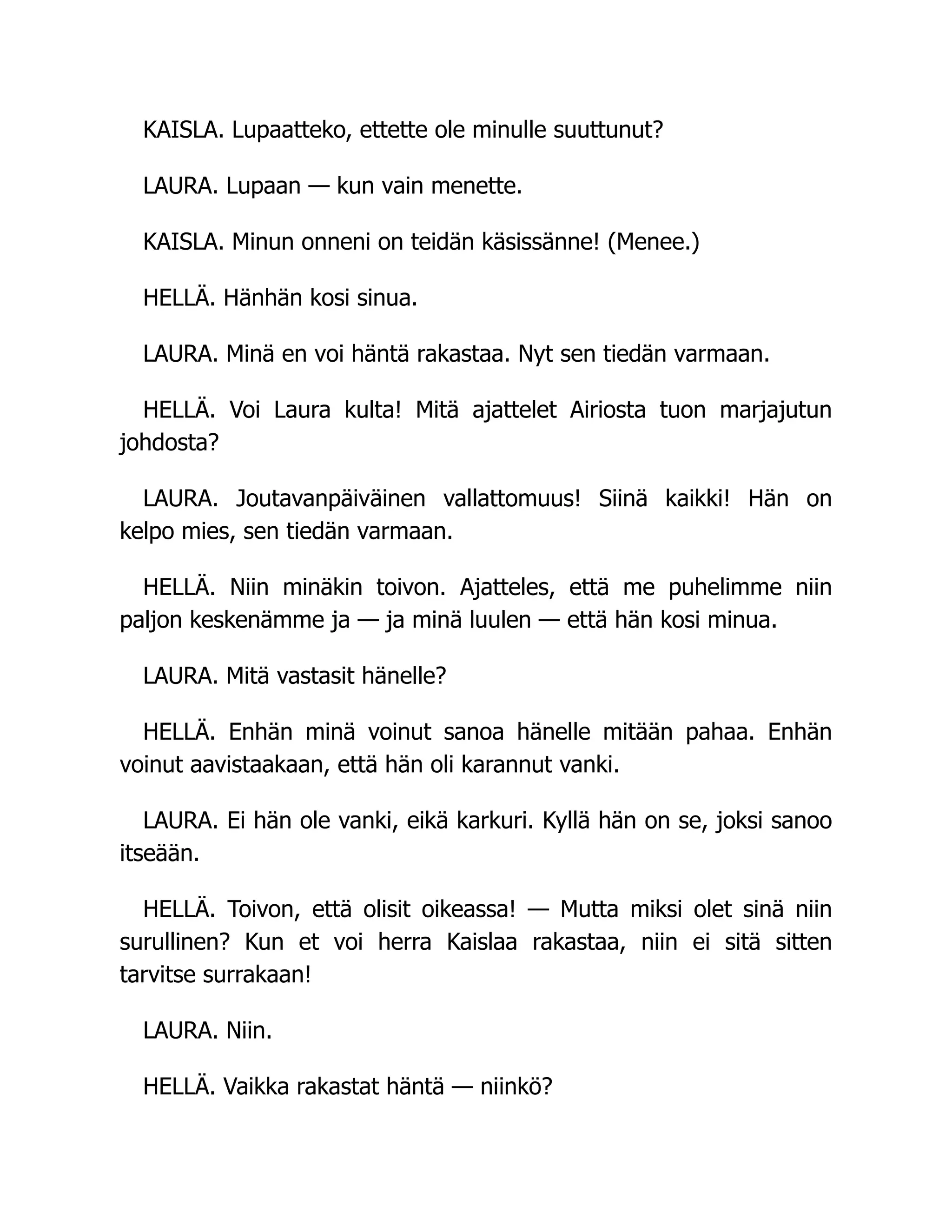 KAISLA. Lupaatteko, ettette ole minulle suuttunut?
LAURA. Lupaan — kun vain menette.
KAISLA. Minun onneni on teidän käsissänne! (Menee.)
HELLÄ. Hänhän kosi sinua.
LAURA. Minä en voi häntä rakastaa. Nyt sen tiedän varmaan.
HELLÄ. Voi Laura kulta! Mitä ajattelet Airiosta tuon marjajutun
johdosta?
LAURA. Joutavanpäiväinen vallattomuus! Siinä kaikki! Hän on
kelpo mies, sen tiedän varmaan.
HELLÄ. Niin minäkin toivon. Ajatteles, että me puhelimme niin
paljon keskenämme ja — ja minä luulen — että hän kosi minua.
LAURA. Mitä vastasit hänelle?
HELLÄ. Enhän minä voinut sanoa hänelle mitään pahaa. Enhän
voinut aavistaakaan, että hän oli karannut vanki.
LAURA. Ei hän ole vanki, eikä karkuri. Kyllä hän on se, joksi sanoo
itseään.
HELLÄ. Toivon, että olisit oikeassa! — Mutta miksi olet sinä niin
surullinen? Kun et voi herra Kaislaa rakastaa, niin ei sitä sitten
tarvitse surrakaan!
LAURA. Niin.
HELLÄ. Vaikka rakastat häntä — niinkö?
 
