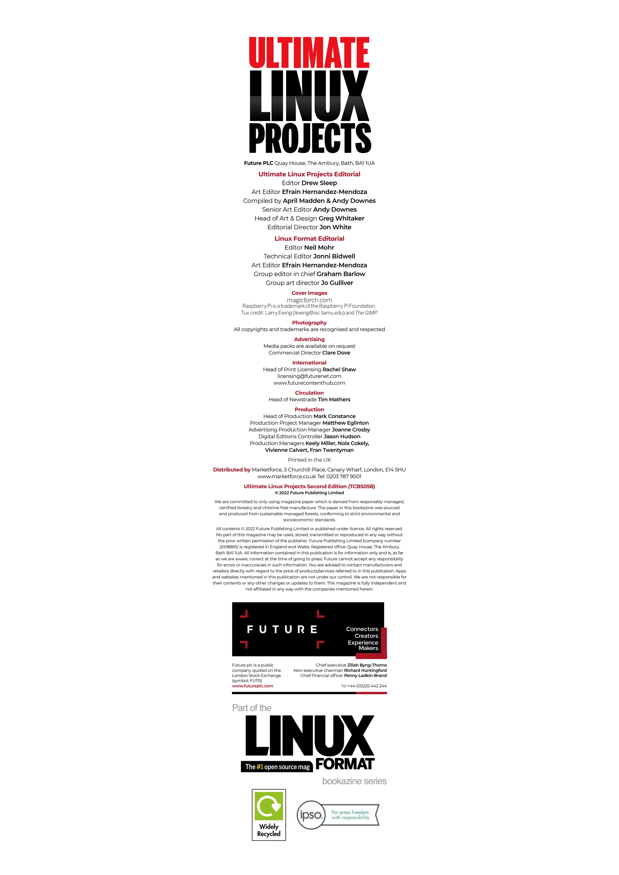 bookazine series
Part of the
Future PLC Quay House, The Ambury, Bath, BA1 1UA
Ultimate Linux Projects Editorial
Editor Drew Sleep
Art Editor Efrain Hernandez-Mendoza
Compiled by April Madden & Andy Downes
Senior Art Editor Andy Downes
Head of Art & Design Greg Whitaker
Editorial Director Jon White
Linux Format Editorial
Editor Neil Mohr
Technical Editor Jonni Bidwell
Art Editor Efrain Hernandez-Mendoza
Group editor in chief Graham Barlow
Group art director Jo Gulliver
Cover images
magictorch.com
RaspberryPiisatrademarkoftheRaspberryPiFoundation.
Tuxcredit:LarryEwing(lewing@isc.tamu.edu)andThe GIMP.
Photography
All copyrights and trademarks are recognised and respected
Advertising
Media packs are available on request
Commercial Director Clare Dove
International
Head of Print Licensing Rachel Shaw
licensing@futurenet.com
www.futurecontenthub.com
Circulation
Head of Newstrade Tim Mathers
Production
Head of Production Mark Constance
Production Project Manager Matthew Eglinton
Advertising Production Manager Joanne Crosby
Digital Editions Controller Jason Hudson
Production Managers Keely Miller, Nola Cokely,
Vivienne Calvert, Fran Twentyman
Printed in the UK
Distributed by Marketforce, 5 Churchill Place, Canary Wharf, London, E14 5HU
www.marketforce.co.uk Tel: 0203 787 9001
Ultimate Linux Projects Second Edition (TCB5058)
© 2022 Future Publishing Limited
We are committed to only using magazine paper which is derived from responsibly managed,
certified forestry and chlorine-free manufacture. The paper in this bookazine was sourced
and produced from sustainable managed forests, conforming to strict environmental and
socioeconomic standards.
All contents © 2022 Future Publishing Limited or published under licence. All rights reserved.
No part of this magazine may be used, stored, transmitted or reproduced in any way without
the prior written permission of the publisher. Future Publishing Limited (company number
2008885) is registered in England and Wales. Registered office: Quay House, The Ambury,
Bath BA1 1UA. All information contained in this publication is for information only and is, as far
as we are aware, correct at the time of going to press. Future cannot accept any responsibility
for errors or inaccuracies in such information. You are advised to contact manufacturers and
retailers directly with regard to the price of products/services referred to in this publication. Apps
and websites mentioned in this publication are not under our control. We are not responsible for
their contents or any other changes or updates to them. This magazine is fully independent and
not affiliated in any way with the companies mentioned herein.
Future plc is a public
company quoted on the
London Stock Exchange
(symbol: FUTR)
www.futureplc.com
Chief executive Zillah Byng-Thorne
Non-executive chairman Richard Huntingford
Chief financial officer Penny Ladkin-Brand
Tel +44 (0)1225 442 244
The #1 open source mag
ULTIMATE
LINUX
PROJECTS
 