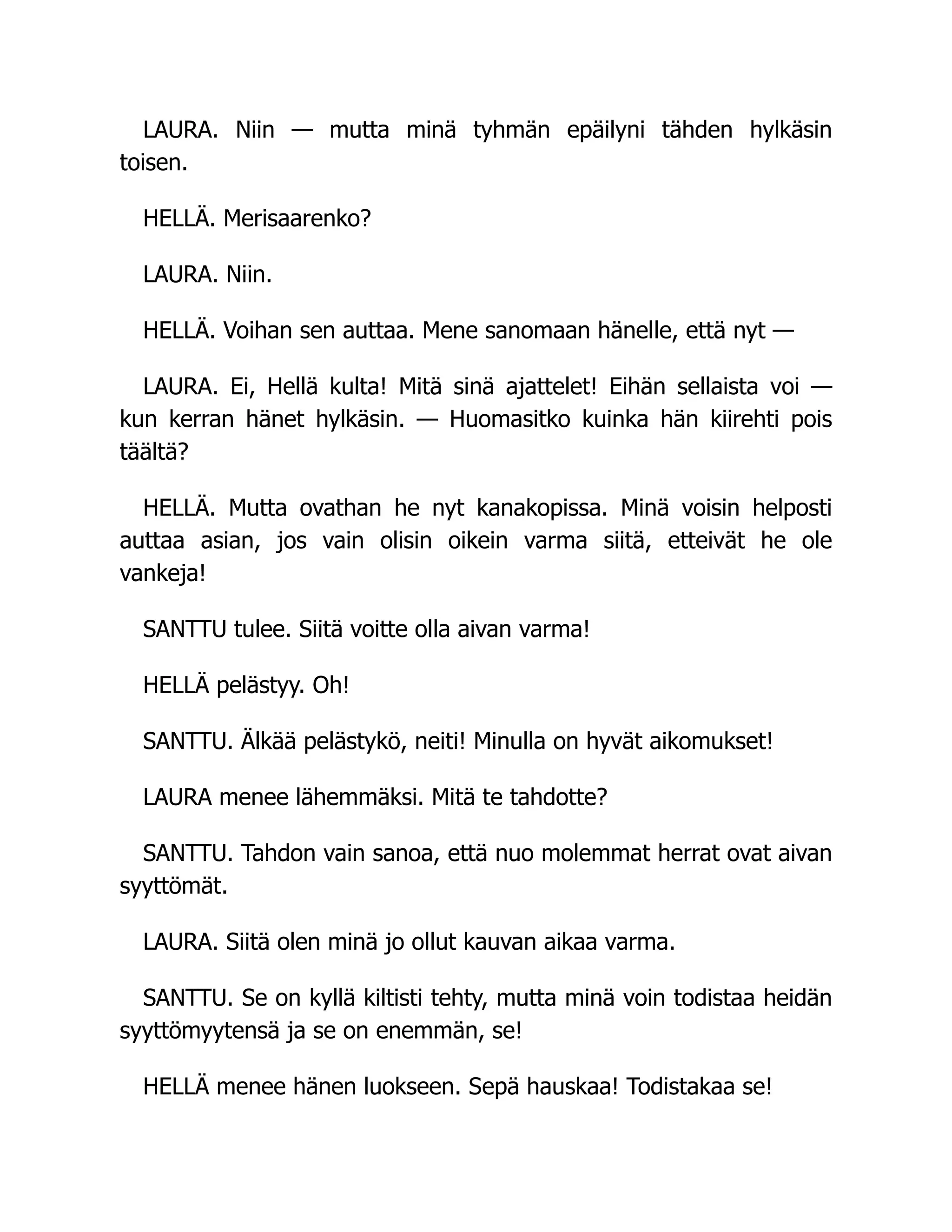 LAURA. Niin — mutta minä tyhmän epäilyni tähden hylkäsin
toisen.
HELLÄ. Merisaarenko?
LAURA. Niin.
HELLÄ. Voihan sen auttaa. Mene sanomaan hänelle, että nyt —
LAURA. Ei, Hellä kulta! Mitä sinä ajattelet! Eihän sellaista voi —
kun kerran hänet hylkäsin. — Huomasitko kuinka hän kiirehti pois
täältä?
HELLÄ. Mutta ovathan he nyt kanakopissa. Minä voisin helposti
auttaa asian, jos vain olisin oikein varma siitä, etteivät he ole
vankeja!
SANTTU tulee. Siitä voitte olla aivan varma!
HELLÄ pelästyy. Oh!
SANTTU. Älkää pelästykö, neiti! Minulla on hyvät aikomukset!
LAURA menee lähemmäksi. Mitä te tahdotte?
SANTTU. Tahdon vain sanoa, että nuo molemmat herrat ovat aivan
syyttömät.
LAURA. Siitä olen minä jo ollut kauvan aikaa varma.
SANTTU. Se on kyllä kiltisti tehty, mutta minä voin todistaa heidän
syyttömyytensä ja se on enemmän, se!
HELLÄ menee hänen luokseen. Sepä hauskaa! Todistakaa se!
 