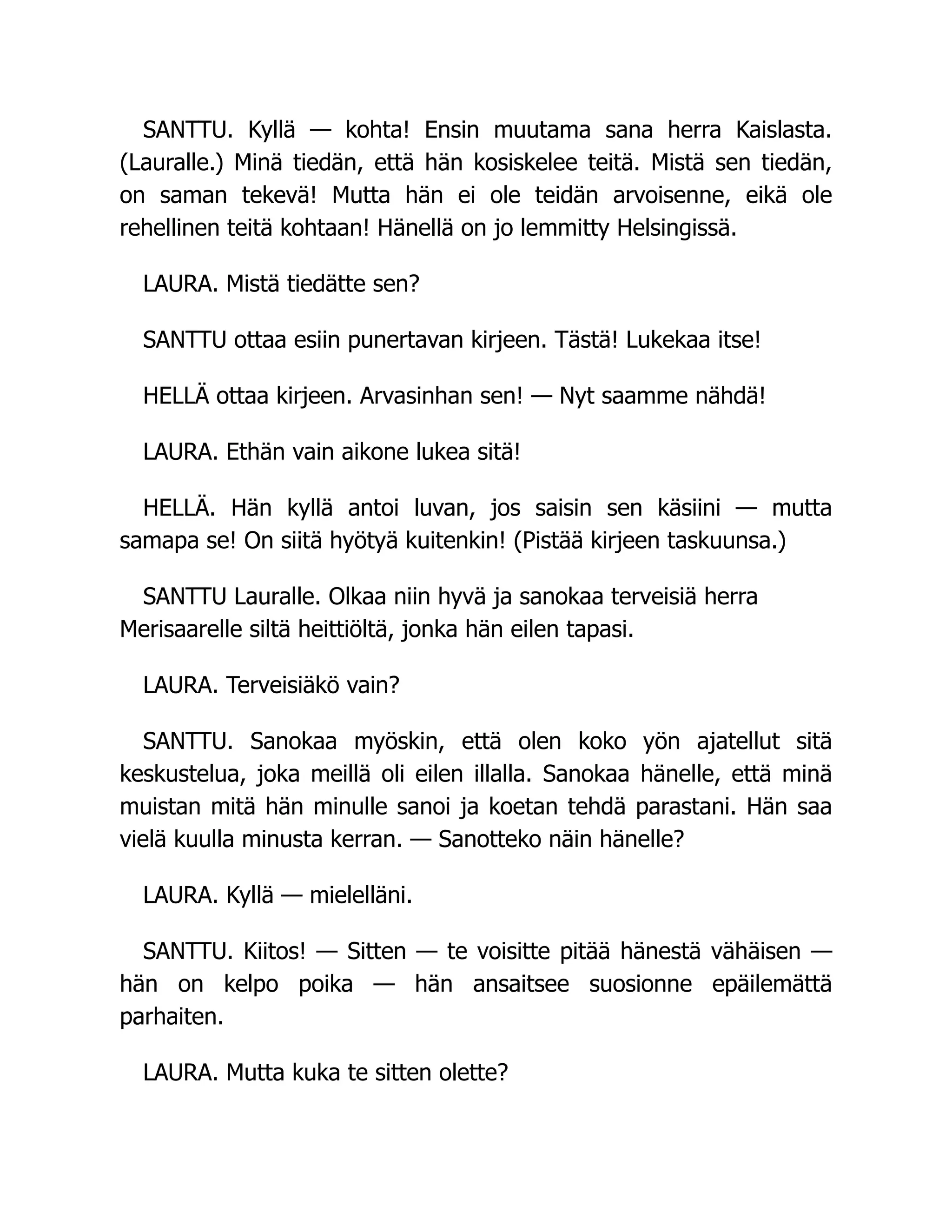 SANTTU. Kyllä — kohta! Ensin muutama sana herra Kaislasta.
(Lauralle.) Minä tiedän, että hän kosiskelee teitä. Mistä sen tiedän,
on saman tekevä! Mutta hän ei ole teidän arvoisenne, eikä ole
rehellinen teitä kohtaan! Hänellä on jo lemmitty Helsingissä.
LAURA. Mistä tiedätte sen?
SANTTU ottaa esiin punertavan kirjeen. Tästä! Lukekaa itse!
HELLÄ ottaa kirjeen. Arvasinhan sen! — Nyt saamme nähdä!
LAURA. Ethän vain aikone lukea sitä!
HELLÄ. Hän kyllä antoi luvan, jos saisin sen käsiini — mutta
samapa se! On siitä hyötyä kuitenkin! (Pistää kirjeen taskuunsa.)
SANTTU Lauralle. Olkaa niin hyvä ja sanokaa terveisiä herra
Merisaarelle siltä heittiöltä, jonka hän eilen tapasi.
LAURA. Terveisiäkö vain?
SANTTU. Sanokaa myöskin, että olen koko yön ajatellut sitä
keskustelua, joka meillä oli eilen illalla. Sanokaa hänelle, että minä
muistan mitä hän minulle sanoi ja koetan tehdä parastani. Hän saa
vielä kuulla minusta kerran. — Sanotteko näin hänelle?
LAURA. Kyllä — mielelläni.
SANTTU. Kiitos! — Sitten — te voisitte pitää hänestä vähäisen —
hän on kelpo poika — hän ansaitsee suosionne epäilemättä
parhaiten.
LAURA. Mutta kuka te sitten olette?
 