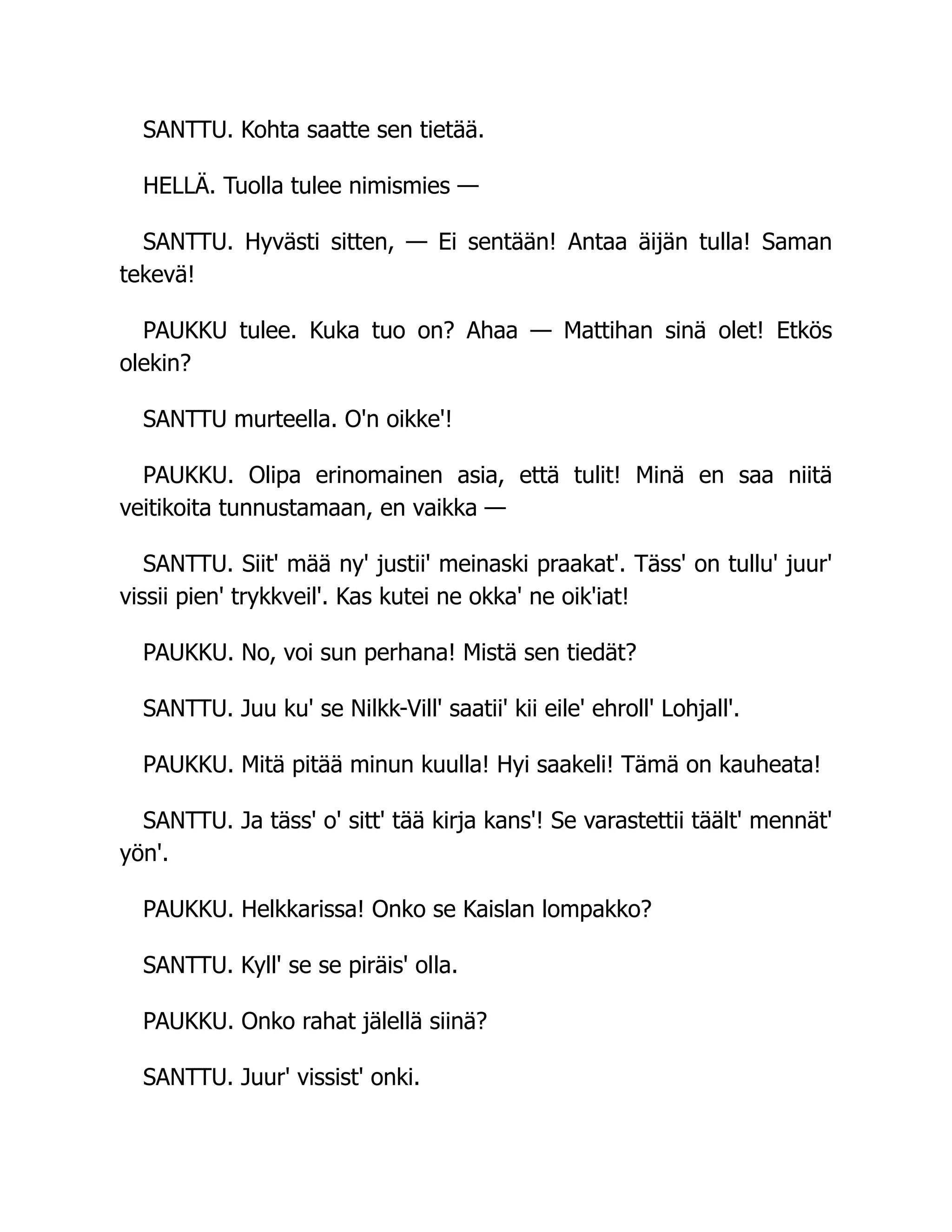 SANTTU. Kohta saatte sen tietää.
HELLÄ. Tuolla tulee nimismies —
SANTTU. Hyvästi sitten, — Ei sentään! Antaa äijän tulla! Saman
tekevä!
PAUKKU tulee. Kuka tuo on? Ahaa — Mattihan sinä olet! Etkös
olekin?
SANTTU murteella. O'n oikke'!
PAUKKU. Olipa erinomainen asia, että tulit! Minä en saa niitä
veitikoita tunnustamaan, en vaikka —
SANTTU. Siit' mää ny' justii' meinaski praakat'. Täss' on tullu' juur'
vissii pien' trykkveil'. Kas kutei ne okka' ne oik'iat!
PAUKKU. No, voi sun perhana! Mistä sen tiedät?
SANTTU. Juu ku' se Nilkk-Vill' saatii' kii eile' ehroll' Lohjall'.
PAUKKU. Mitä pitää minun kuulla! Hyi saakeli! Tämä on kauheata!
SANTTU. Ja täss' o' sitt' tää kirja kans'! Se varastettii täält' mennät'
yön'.
PAUKKU. Helkkarissa! Onko se Kaislan lompakko?
SANTTU. Kyll' se se piräis' olla.
PAUKKU. Onko rahat jälellä siinä?
SANTTU. Juur' vissist' onki.
 