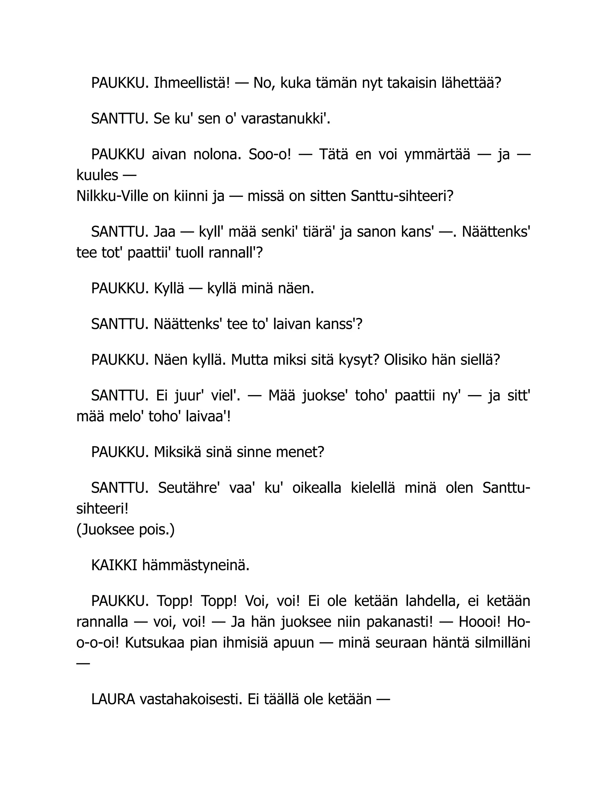 PAUKKU. Ihmeellistä! — No, kuka tämän nyt takaisin lähettää?
SANTTU. Se ku' sen o' varastanukki'.
PAUKKU aivan nolona. Soo-o! — Tätä en voi ymmärtää — ja —
kuules —
Nilkku-Ville on kiinni ja — missä on sitten Santtu-sihteeri?
SANTTU. Jaa — kyll' mää senki' tiärä' ja sanon kans' —. Näättenks'
tee tot' paattii' tuoll rannall'?
PAUKKU. Kyllä — kyllä minä näen.
SANTTU. Näättenks' tee to' laivan kanss'?
PAUKKU. Näen kyllä. Mutta miksi sitä kysyt? Olisiko hän siellä?
SANTTU. Ei juur' viel'. — Mää juokse' toho' paattii ny' — ja sitt'
mää melo' toho' laivaa'!
PAUKKU. Miksikä sinä sinne menet?
SANTTU. Seutähre' vaa' ku' oikealla kielellä minä olen Santtu-
sihteeri!
(Juoksee pois.)
KAIKKI hämmästyneinä.
PAUKKU. Topp! Topp! Voi, voi! Ei ole ketään lahdella, ei ketään
rannalla — voi, voi! — Ja hän juoksee niin pakanasti! — Hoooi! Ho-
o-o-oi! Kutsukaa pian ihmisiä apuun — minä seuraan häntä silmilläni
—
LAURA vastahakoisesti. Ei täällä ole ketään —
 