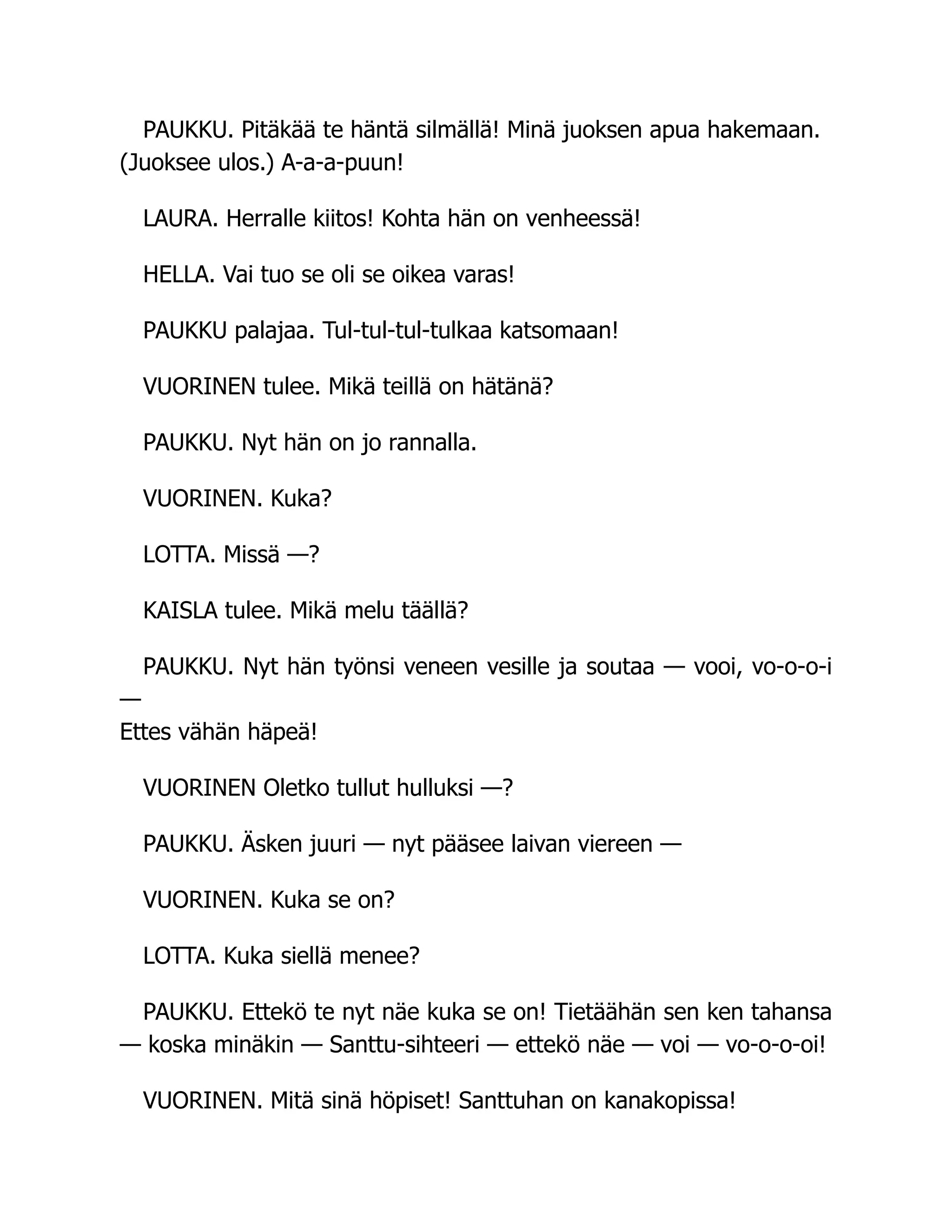 PAUKKU. Pitäkää te häntä silmällä! Minä juoksen apua hakemaan.
(Juoksee ulos.) A-a-a-puun!
LAURA. Herralle kiitos! Kohta hän on venheessä!
HELLA. Vai tuo se oli se oikea varas!
PAUKKU palajaa. Tul-tul-tul-tulkaa katsomaan!
VUORINEN tulee. Mikä teillä on hätänä?
PAUKKU. Nyt hän on jo rannalla.
VUORINEN. Kuka?
LOTTA. Missä —?
KAISLA tulee. Mikä melu täällä?
PAUKKU. Nyt hän työnsi veneen vesille ja soutaa — vooi, vo-o-o-i
—
Ettes vähän häpeä!
VUORINEN Oletko tullut hulluksi —?
PAUKKU. Äsken juuri — nyt pääsee laivan viereen —
VUORINEN. Kuka se on?
LOTTA. Kuka siellä menee?
PAUKKU. Ettekö te nyt näe kuka se on! Tietäähän sen ken tahansa
— koska minäkin — Santtu-sihteeri — ettekö näe — voi — vo-o-o-oi!
VUORINEN. Mitä sinä höpiset! Santtuhan on kanakopissa!
 