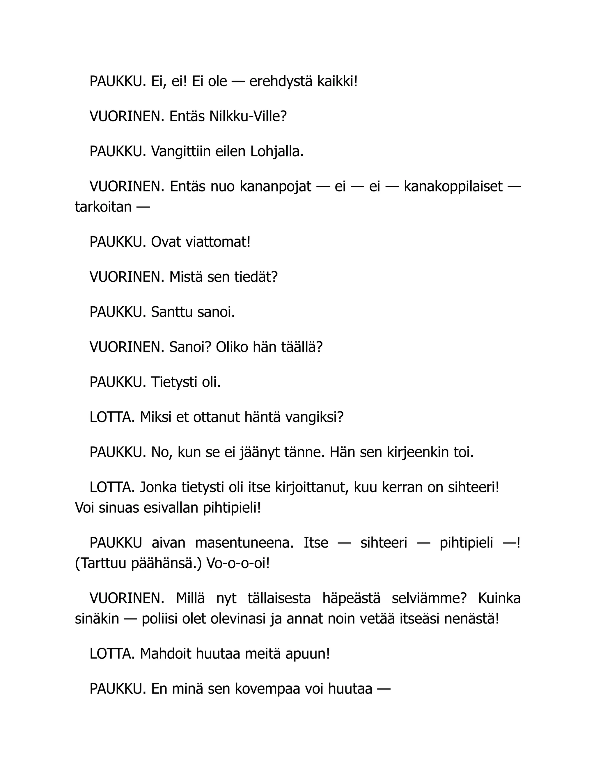 PAUKKU. Ei, ei! Ei ole — erehdystä kaikki!
VUORINEN. Entäs Nilkku-Ville?
PAUKKU. Vangittiin eilen Lohjalla.
VUORINEN. Entäs nuo kananpojat — ei — ei — kanakoppilaiset —
tarkoitan —
PAUKKU. Ovat viattomat!
VUORINEN. Mistä sen tiedät?
PAUKKU. Santtu sanoi.
VUORINEN. Sanoi? Oliko hän täällä?
PAUKKU. Tietysti oli.
LOTTA. Miksi et ottanut häntä vangiksi?
PAUKKU. No, kun se ei jäänyt tänne. Hän sen kirjeenkin toi.
LOTTA. Jonka tietysti oli itse kirjoittanut, kuu kerran on sihteeri!
Voi sinuas esivallan pihtipieli!
PAUKKU aivan masentuneena. Itse — sihteeri — pihtipieli —!
(Tarttuu päähänsä.) Vo-o-o-oi!
VUORINEN. Millä nyt tällaisesta häpeästä selviämme? Kuinka
sinäkin — poliisi olet olevinasi ja annat noin vetää itseäsi nenästä!
LOTTA. Mahdoit huutaa meitä apuun!
PAUKKU. En minä sen kovempaa voi huutaa —
 