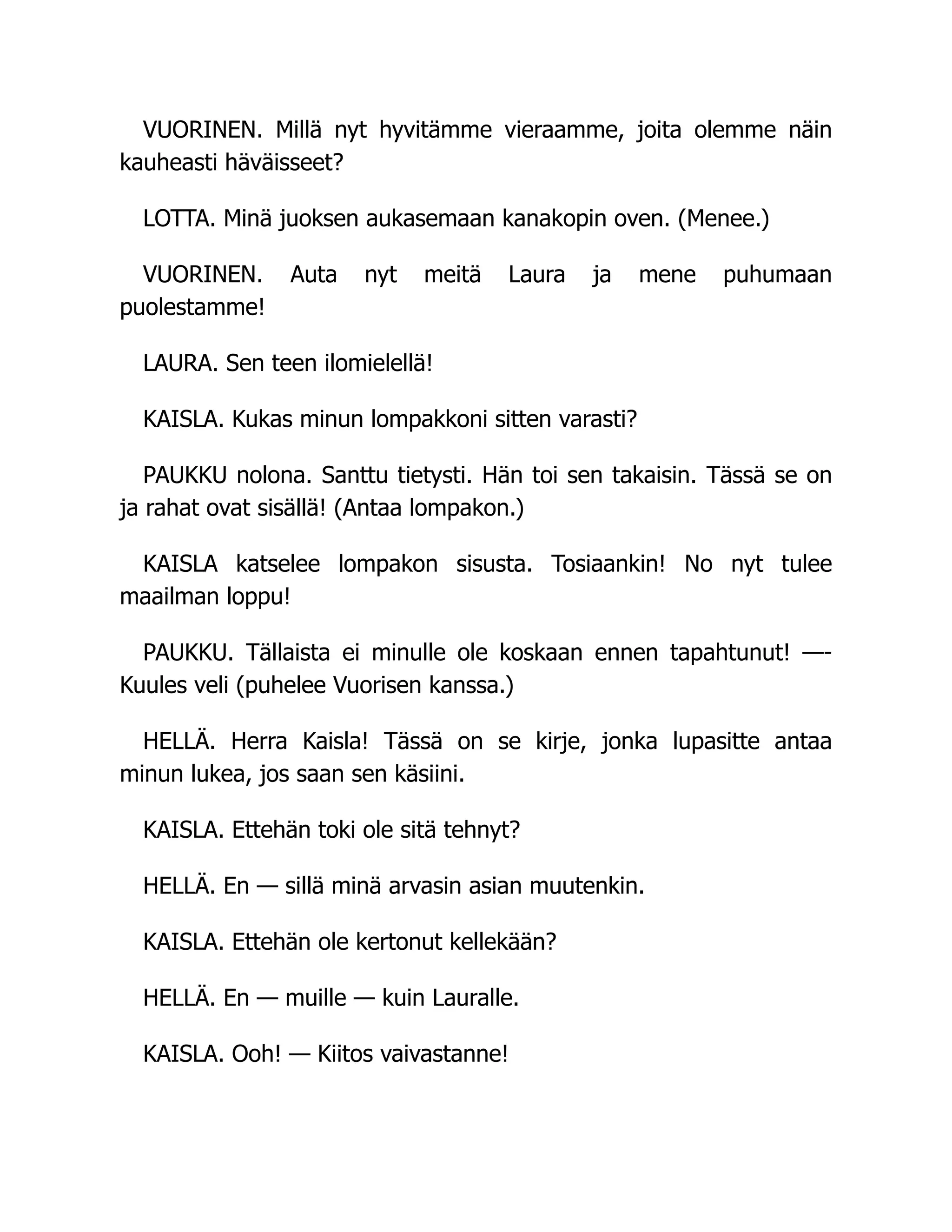 VUORINEN. Millä nyt hyvitämme vieraamme, joita olemme näin
kauheasti häväisseet?
LOTTA. Minä juoksen aukasemaan kanakopin oven. (Menee.)
VUORINEN. Auta nyt meitä Laura ja mene puhumaan
puolestamme!
LAURA. Sen teen ilomielellä!
KAISLA. Kukas minun lompakkoni sitten varasti?
PAUKKU nolona. Santtu tietysti. Hän toi sen takaisin. Tässä se on
ja rahat ovat sisällä! (Antaa lompakon.)
KAISLA katselee lompakon sisusta. Tosiaankin! No nyt tulee
maailman loppu!
PAUKKU. Tällaista ei minulle ole koskaan ennen tapahtunut! —-
Kuules veli (puhelee Vuorisen kanssa.)
HELLÄ. Herra Kaisla! Tässä on se kirje, jonka lupasitte antaa
minun lukea, jos saan sen käsiini.
KAISLA. Ettehän toki ole sitä tehnyt?
HELLÄ. En — sillä minä arvasin asian muutenkin.
KAISLA. Ettehän ole kertonut kellekään?
HELLÄ. En — muille — kuin Lauralle.
KAISLA. Ooh! — Kiitos vaivastanne!
 