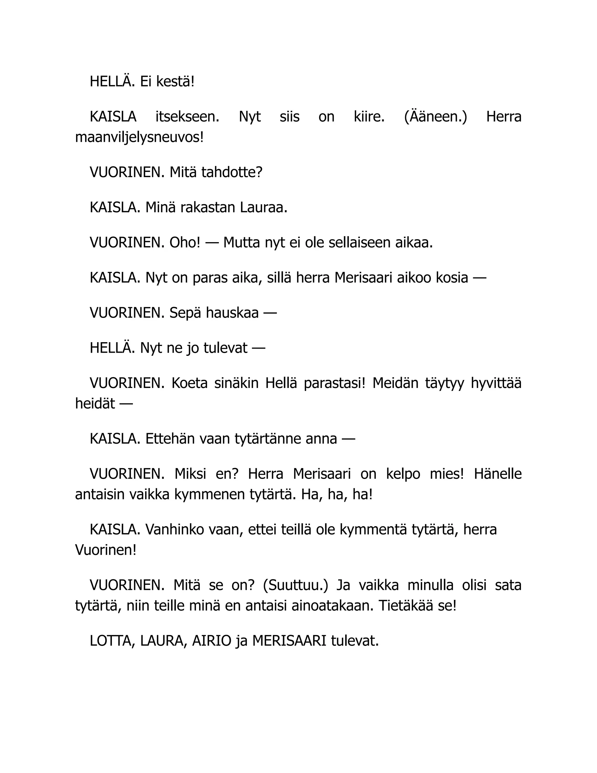 HELLÄ. Ei kestä!
KAISLA itsekseen. Nyt siis on kiire. (Ääneen.) Herra
maanviljelysneuvos!
VUORINEN. Mitä tahdotte?
KAISLA. Minä rakastan Lauraa.
VUORINEN. Oho! — Mutta nyt ei ole sellaiseen aikaa.
KAISLA. Nyt on paras aika, sillä herra Merisaari aikoo kosia —
VUORINEN. Sepä hauskaa —
HELLÄ. Nyt ne jo tulevat —
VUORINEN. Koeta sinäkin Hellä parastasi! Meidän täytyy hyvittää
heidät —
KAISLA. Ettehän vaan tytärtänne anna —
VUORINEN. Miksi en? Herra Merisaari on kelpo mies! Hänelle
antaisin vaikka kymmenen tytärtä. Ha, ha, ha!
KAISLA. Vanhinko vaan, ettei teillä ole kymmentä tytärtä, herra
Vuorinen!
VUORINEN. Mitä se on? (Suuttuu.) Ja vaikka minulla olisi sata
tytärtä, niin teille minä en antaisi ainoatakaan. Tietäkää se!
LOTTA, LAURA, AIRIO ja MERISAARI tulevat.
 